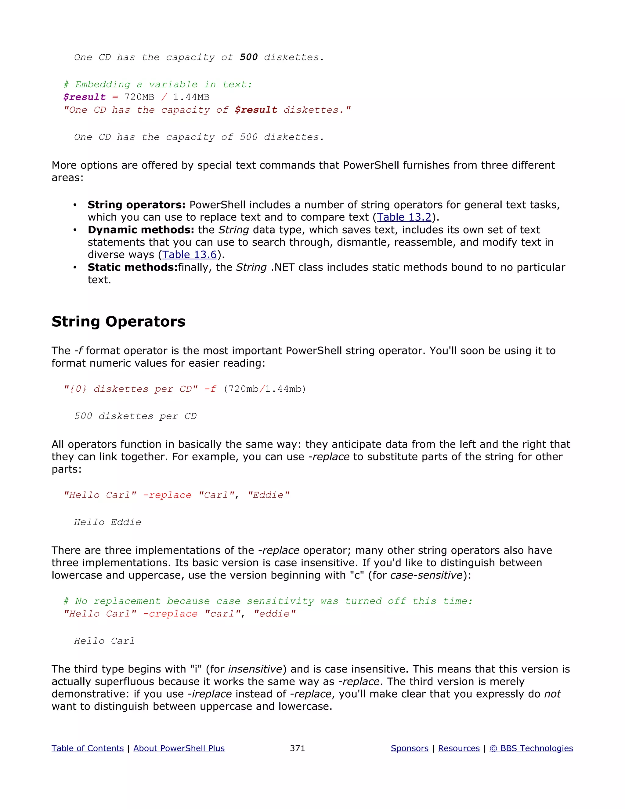 One CD has the capacity of 500 diskettes.
# Embedding a variable in text:
$result = 720MB / 1.44MB
"One CD has the capacity of $result diskettes."
One CD has the capacity of 500 diskettes.
More options are offered by special text commands that PowerShell furnishes from three different
areas:
• String operators: PowerShell includes a number of string operators for general text tasks,
which you can use to replace text and to compare text (Table 13.2).
• Dynamic methods: the String data type, which saves text, includes its own set of text
statements that you can use to search through, dismantle, reassemble, and modify text in
diverse ways (Table 13.6).
• Static methods:finally, the String .NET class includes static methods bound to no particular
text.
String Operators
The -f format operator is the most important PowerShell string operator. You'll soon be using it to
format numeric values for easier reading:
"{0} diskettes per CD" -f (720mb/1.44mb)
500 diskettes per CD
All operators function in basically the same way: they anticipate data from the left and the right that
they can link together. For example, you can use -replace to substitute parts of the string for other
parts:
"Hello Carl" -replace "Carl", "Eddie"
Hello Eddie
There are three implementations of the -replace operator; many other string operators also have
three implementations. Its basic version is case insensitive. If you'd like to distinguish between
lowercase and uppercase, use the version beginning with "c" (for case-sensitive):
# No replacement because case sensitivity was turned off this time:
"Hello Carl" -creplace "carl", "eddie"
Hello Carl
The third type begins with "i" (for insensitive) and is case insensitive. This means that this version is
actually superfluous because it works the same way as -replace. The third version is merely
demonstrative: if you use -ireplace instead of -replace, you'll make clear that you expressly do not
want to distinguish between uppercase and lowercase.
Table of Contents | About PowerShell Plus 371 Sponsors | Resources | © BBS Technologies
 