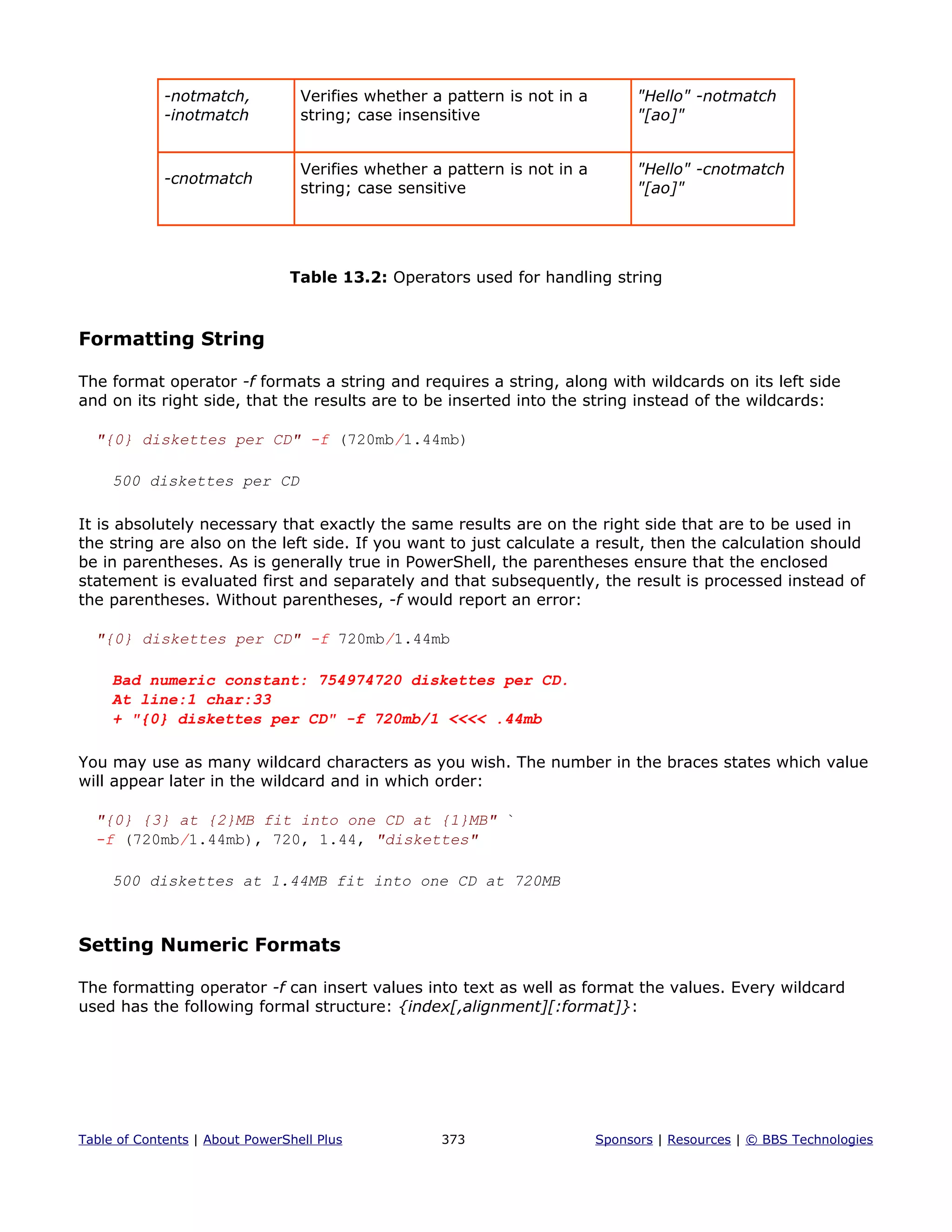 -notmatch,
-inotmatch
Verifies whether a pattern is not in a
string; case insensitive
"Hello" -notmatch
"[ao]"
-cnotmatch
Verifies whether a pattern is not in a
string; case sensitive
"Hello" -cnotmatch
"[ao]"
Table 13.2: Operators used for handling string
Formatting String
The format operator -f formats a string and requires a string, along with wildcards on its left side
and on its right side, that the results are to be inserted into the string instead of the wildcards:
"{0} diskettes per CD" -f (720mb/1.44mb)
500 diskettes per CD
It is absolutely necessary that exactly the same results are on the right side that are to be used in
the string are also on the left side. If you want to just calculate a result, then the calculation should
be in parentheses. As is generally true in PowerShell, the parentheses ensure that the enclosed
statement is evaluated first and separately and that subsequently, the result is processed instead of
the parentheses. Without parentheses, -f would report an error:
"{0} diskettes per CD" -f 720mb/1.44mb
Bad numeric constant: 754974720 diskettes per CD.
At line:1 char:33
+ "{0} diskettes per CD" -f 720mb/1 <<<< .44mb
You may use as many wildcard characters as you wish. The number in the braces states which value
will appear later in the wildcard and in which order:
"{0} {3} at {2}MB fit into one CD at {1}MB" `
-f (720mb/1.44mb), 720, 1.44, "diskettes"
500 diskettes at 1.44MB fit into one CD at 720MB
Setting Numeric Formats
The formatting operator -f can insert values into text as well as format the values. Every wildcard
used has the following formal structure: {index[,alignment][:format]}:
Table of Contents | About PowerShell Plus 373 Sponsors | Resources | © BBS Technologies
 