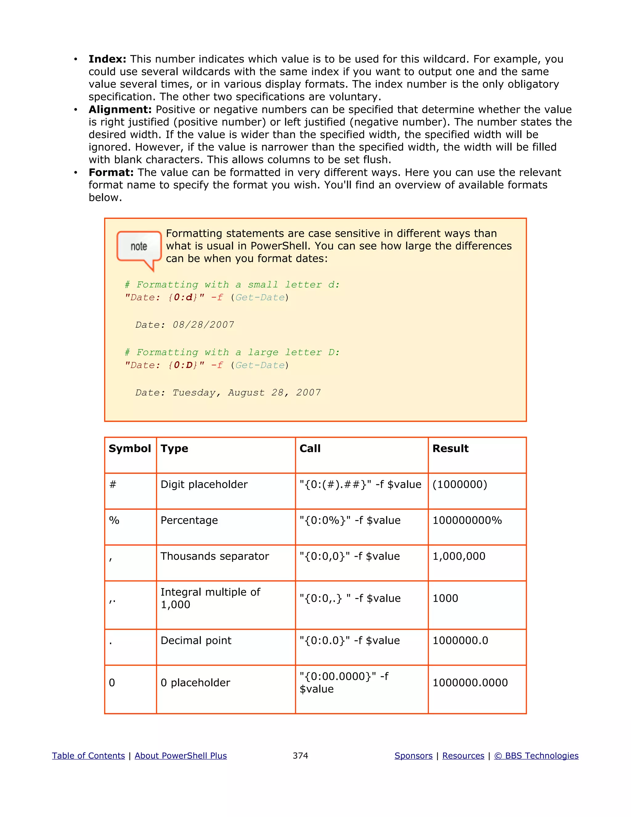 • Index: This number indicates which value is to be used for this wildcard. For example, you
could use several wildcards with the same index if you want to output one and the same
value several times, or in various display formats. The index number is the only obligatory
specification. The other two specifications are voluntary.
• Alignment: Positive or negative numbers can be specified that determine whether the value
is right justified (positive number) or left justified (negative number). The number states the
desired width. If the value is wider than the specified width, the specified width will be
ignored. However, if the value is narrower than the specified width, the width will be filled
with blank characters. This allows columns to be set flush.
• Format: The value can be formatted in very different ways. Here you can use the relevant
format name to specify the format you wish. You'll find an overview of available formats
below.
Formatting statements are case sensitive in different ways than
what is usual in PowerShell. You can see how large the differences
can be when you format dates:
# Formatting with a small letter d:
"Date: {0:d}" -f (Get-Date)
Date: 08/28/2007
# Formatting with a large letter D:
"Date: {0:D}" -f (Get-Date)
Date: Tuesday, August 28, 2007
Symbol Type Call Result
# Digit placeholder "{0:(#).##}" -f $value (1000000)
% Percentage "{0:0%}" -f $value 100000000%
, Thousands separator "{0:0,0}" -f $value 1,000,000
,.
Integral multiple of
1,000
"{0:0,.} " -f $value 1000
. Decimal point "{0:0.0}" -f $value 1000000.0
0 0 placeholder
"{0:00.0000}" -f
$value
1000000.0000
Table of Contents | About PowerShell Plus 374 Sponsors | Resources | © BBS Technologies
 