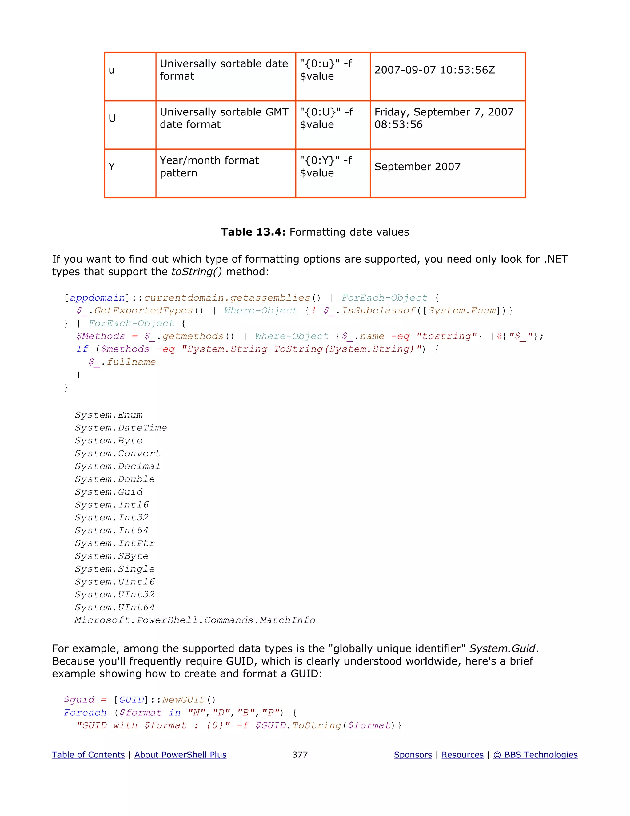 u
Universally sortable date
format
"{0:u}" -f
$value
2007-09-07 10:53:56Z
U
Universally sortable GMT
date format
"{0:U}" -f
$value
Friday, September 7, 2007
08:53:56
Y
Year/month format
pattern
"{0:Y}" -f
$value
September 2007
Table 13.4: Formatting date values
If you want to find out which type of formatting options are supported, you need only look for .NET
types that support the toString() method:
[appdomain]::currentdomain.getassemblies() | ForEach-Object {
$_.GetExportedTypes() | Where-Object {! $_.IsSubclassof([System.Enum])}
} | ForEach-Object {
$Methods = $_.getmethods() | Where-Object {$_.name -eq "tostring"} |%{"$_"};
If ($methods -eq "System.String ToString(System.String)") {
$_.fullname
}
}
System.Enum
System.DateTime
System.Byte
System.Convert
System.Decimal
System.Double
System.Guid
System.Int16
System.Int32
System.Int64
System.IntPtr
System.SByte
System.Single
System.UInt16
System.UInt32
System.UInt64
Microsoft.PowerShell.Commands.MatchInfo
For example, among the supported data types is the "globally unique identifier" System.Guid.
Because you'll frequently require GUID, which is clearly understood worldwide, here's a brief
example showing how to create and format a GUID:
$guid = [GUID]::NewGUID()
Foreach ($format in "N","D","B","P") {
"GUID with $format : {0}" -f $GUID.ToString($format)}
Table of Contents | About PowerShell Plus 377 Sponsors | Resources | © BBS Technologies
 