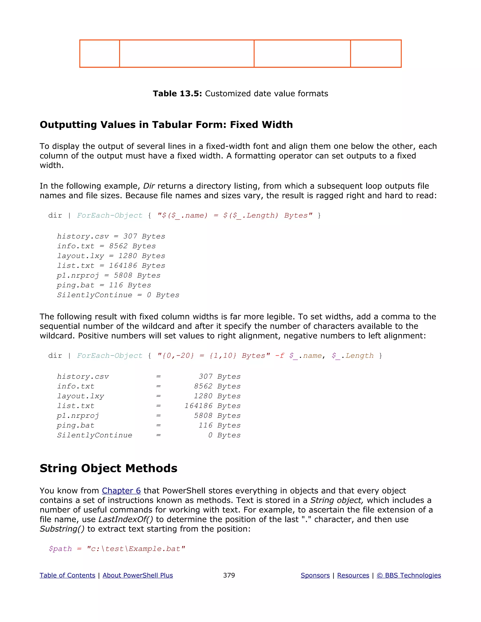 Table 13.5: Customized date value formats
Outputting Values in Tabular Form: Fixed Width
To display the output of several lines in a fixed-width font and align them one below the other, each
column of the output must have a fixed width. A formatting operator can set outputs to a fixed
width.
In the following example, Dir returns a directory listing, from which a subsequent loop outputs file
names and file sizes. Because file names and sizes vary, the result is ragged right and hard to read:
dir | ForEach-Object { "$($_.name) = $($_.Length) Bytes" }
history.csv = 307 Bytes
info.txt = 8562 Bytes
layout.lxy = 1280 Bytes
list.txt = 164186 Bytes
p1.nrproj = 5808 Bytes
ping.bat = 116 Bytes
SilentlyContinue = 0 Bytes
The following result with fixed column widths is far more legible. To set widths, add a comma to the
sequential number of the wildcard and after it specify the number of characters available to the
wildcard. Positive numbers will set values to right alignment, negative numbers to left alignment:
dir | ForEach-Object { "{0,-20} = {1,10} Bytes" -f $_.name, $_.Length }
history.csv = 307 Bytes
info.txt = 8562 Bytes
layout.lxy = 1280 Bytes
list.txt = 164186 Bytes
p1.nrproj = 5808 Bytes
ping.bat = 116 Bytes
SilentlyContinue = 0 Bytes
String Object Methods
You know from Chapter 6 that PowerShell stores everything in objects and that every object
contains a set of instructions known as methods. Text is stored in a String object, which includes a
number of useful commands for working with text. For example, to ascertain the file extension of a
file name, use LastIndexOf() to determine the position of the last "." character, and then use
Substring() to extract text starting from the position:
$path = "c:testExample.bat"
Table of Contents | About PowerShell Plus 379 Sponsors | Resources | © BBS Technologies
 