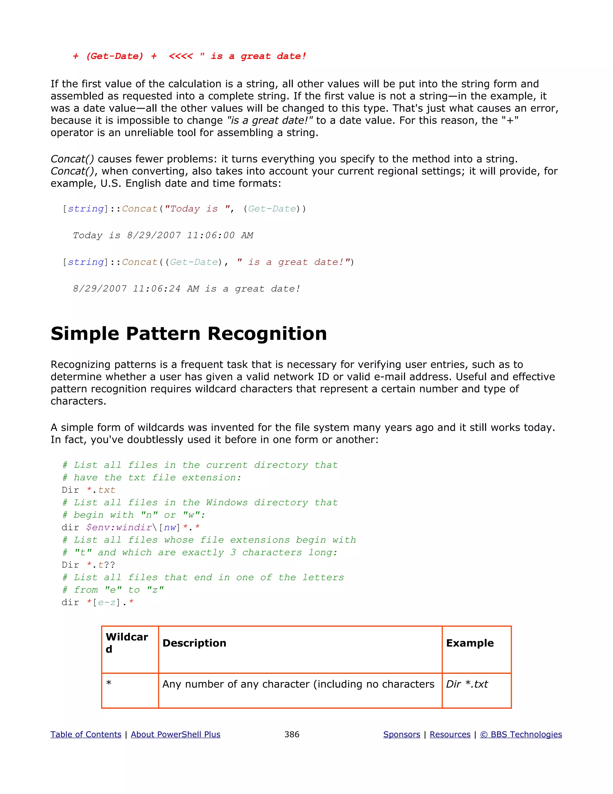 + (Get-Date) + <<<< " is a great date!
If the first value of the calculation is a string, all other values will be put into the string form and
assembled as requested into a complete string. If the first value is not a string—in the example, it
was a date value—all the other values will be changed to this type. That's just what causes an error,
because it is impossible to change "is a great date!" to a date value. For this reason, the "+"
operator is an unreliable tool for assembling a string.
Concat() causes fewer problems: it turns everything you specify to the method into a string.
Concat(), when converting, also takes into account your current regional settings; it will provide, for
example, U.S. English date and time formats:
[string]::Concat("Today is ", (Get-Date))
Today is 8/29/2007 11:06:00 AM
[string]::Concat((Get-Date), " is a great date!")
8/29/2007 11:06:24 AM is a great date!
Simple Pattern Recognition
Recognizing patterns is a frequent task that is necessary for verifying user entries, such as to
determine whether a user has given a valid network ID or valid e-mail address. Useful and effective
pattern recognition requires wildcard characters that represent a certain number and type of
characters.
A simple form of wildcards was invented for the file system many years ago and it still works today.
In fact, you've doubtlessly used it before in one form or another:
# List all files in the current directory that
# have the txt file extension:
Dir *.txt
# List all files in the Windows directory that
# begin with "n" or "w":
dir $env:windir[nw]*.*
# List all files whose file extensions begin with
# "t" and which are exactly 3 characters long:
Dir *.t??
# List all files that end in one of the letters
# from "e" to "z"
dir *[e-z].*
Wildcar
d
Description Example
* Any number of any character (including no characters Dir *.txt
Table of Contents | About PowerShell Plus 386 Sponsors | Resources | © BBS Technologies
 