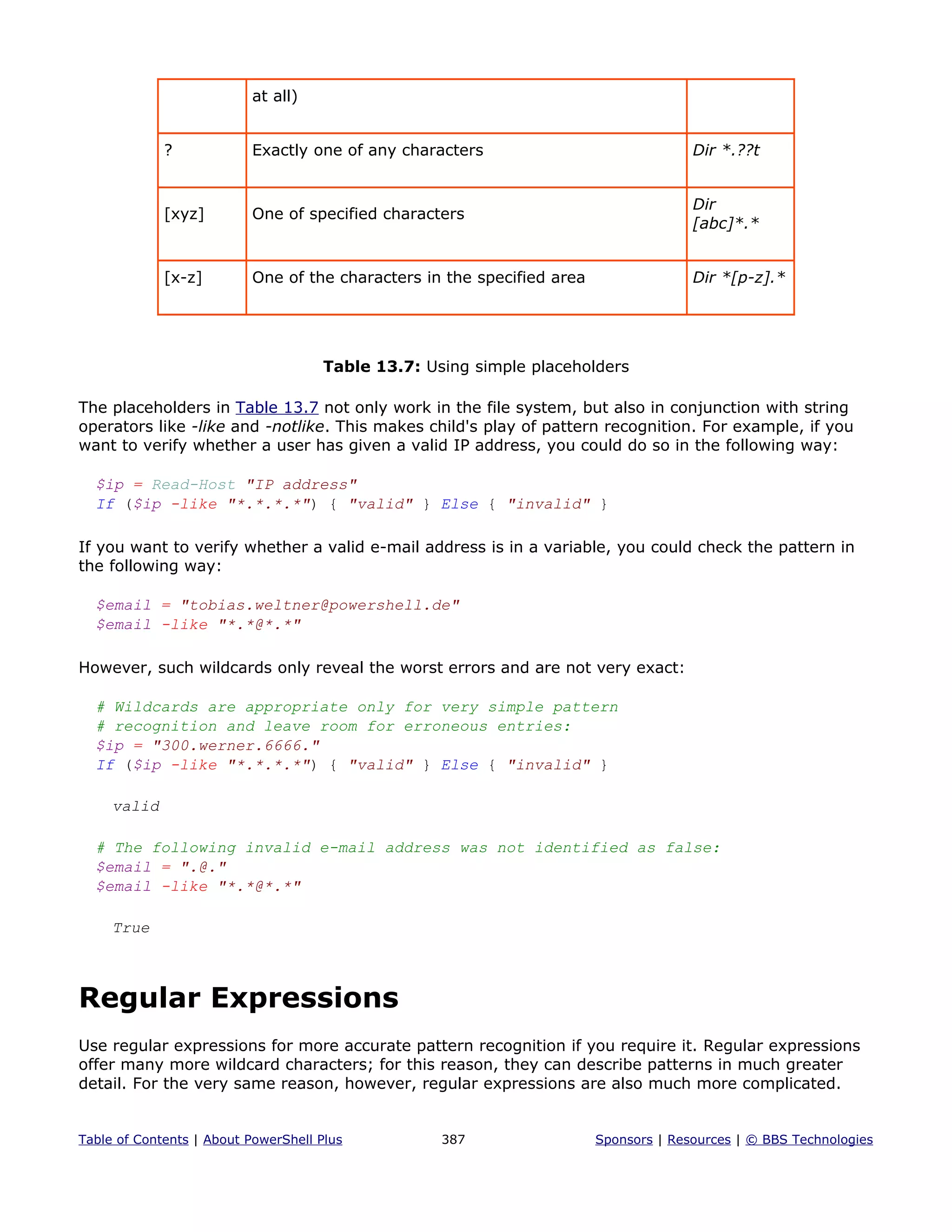 at all)
? Exactly one of any characters Dir *.??t
[xyz] One of specified characters
Dir
[abc]*.*
[x-z] One of the characters in the specified area Dir *[p-z].*
Table 13.7: Using simple placeholders
The placeholders in Table 13.7 not only work in the file system, but also in conjunction with string
operators like -like and -notlike. This makes child's play of pattern recognition. For example, if you
want to verify whether a user has given a valid IP address, you could do so in the following way:
$ip = Read-Host "IP address"
If ($ip -like "*.*.*.*") { "valid" } Else { "invalid" }
If you want to verify whether a valid e-mail address is in a variable, you could check the pattern in
the following way:
$email = "tobias.weltner@powershell.de"
$email -like "*.*@*.*"
However, such wildcards only reveal the worst errors and are not very exact:
# Wildcards are appropriate only for very simple pattern
# recognition and leave room for erroneous entries:
$ip = "300.werner.6666."
If ($ip -like "*.*.*.*") { "valid" } Else { "invalid" }
valid
# The following invalid e-mail address was not identified as false:
$email = ".@."
$email -like "*.*@*.*"
True
Regular Expressions
Use regular expressions for more accurate pattern recognition if you require it. Regular expressions
offer many more wildcard characters; for this reason, they can describe patterns in much greater
detail. For the very same reason, however, regular expressions are also much more complicated.
Table of Contents | About PowerShell Plus 387 Sponsors | Resources | © BBS Technologies
 