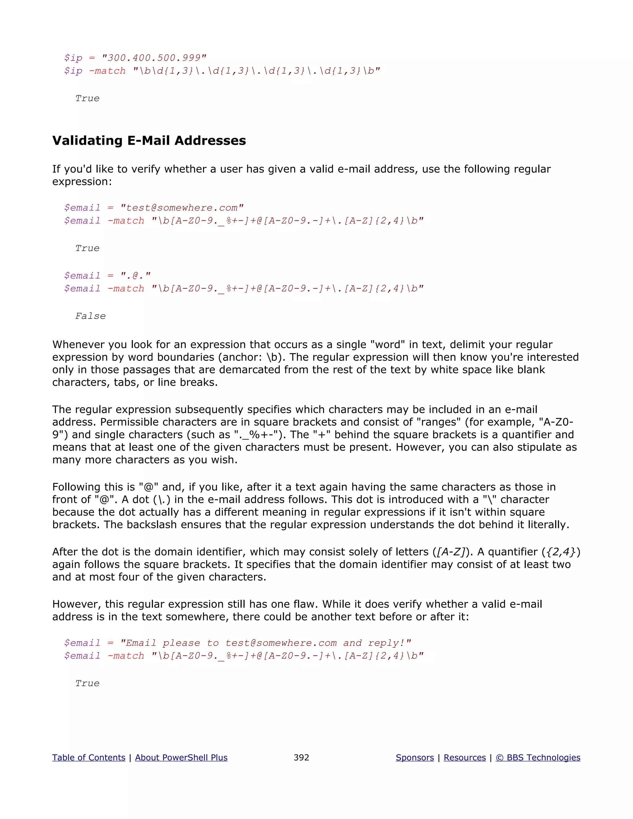 $ip = "300.400.500.999"
$ip -match "bd{1,3}.d{1,3}.d{1,3}.d{1,3}b"
True
Validating E-Mail Addresses
If you'd like to verify whether a user has given a valid e-mail address, use the following regular
expression:
$email = "test@somewhere.com"
$email -match "b[A-Z0-9._%+-]+@[A-Z0-9.-]+.[A-Z]{2,4}b"
True
$email = ".@."
$email -match "b[A-Z0-9._%+-]+@[A-Z0-9.-]+.[A-Z]{2,4}b"
False
Whenever you look for an expression that occurs as a single "word" in text, delimit your regular
expression by word boundaries (anchor: b). The regular expression will then know you're interested
only in those passages that are demarcated from the rest of the text by white space like blank
characters, tabs, or line breaks.
The regular expression subsequently specifies which characters may be included in an e-mail
address. Permissible characters are in square brackets and consist of "ranges" (for example, "A-Z0-
9") and single characters (such as "._%+-"). The "+" behind the square brackets is a quantifier and
means that at least one of the given characters must be present. However, you can also stipulate as
many more characters as you wish.
Following this is "@" and, if you like, after it a text again having the same characters as those in
front of "@". A dot (.) in the e-mail address follows. This dot is introduced with a "" character
because the dot actually has a different meaning in regular expressions if it isn't within square
brackets. The backslash ensures that the regular expression understands the dot behind it literally.
After the dot is the domain identifier, which may consist solely of letters ([A-Z]). A quantifier ({2,4})
again follows the square brackets. It specifies that the domain identifier may consist of at least two
and at most four of the given characters.
However, this regular expression still has one flaw. While it does verify whether a valid e-mail
address is in the text somewhere, there could be another text before or after it:
$email = "Email please to test@somewhere.com and reply!"
$email -match "b[A-Z0-9._%+-]+@[A-Z0-9.-]+.[A-Z]{2,4}b"
True
Table of Contents | About PowerShell Plus 392 Sponsors | Resources | © BBS Technologies
 