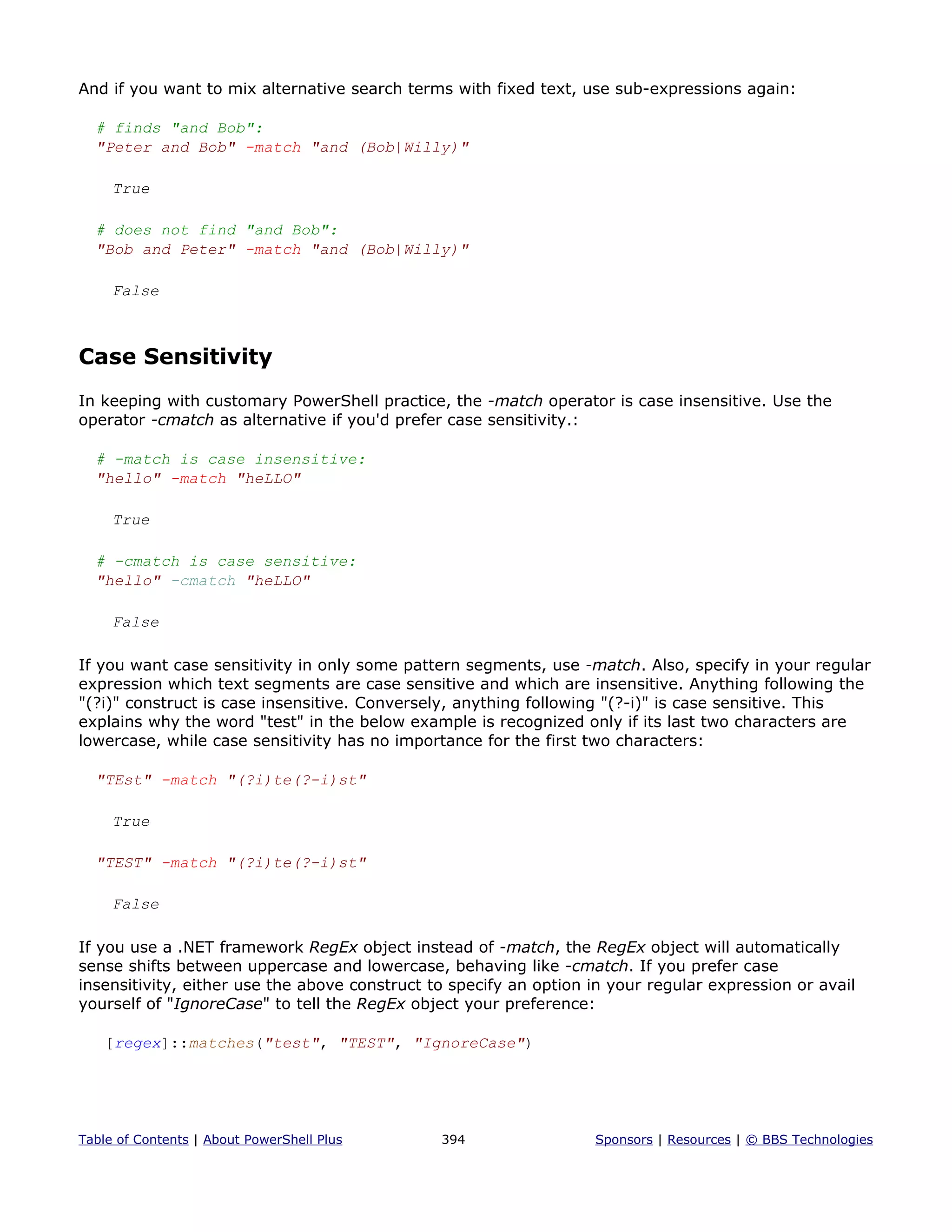 And if you want to mix alternative search terms with fixed text, use sub-expressions again:
# finds "and Bob":
"Peter and Bob" -match "and (Bob|Willy)"
True
# does not find "and Bob":
"Bob and Peter" -match "and (Bob|Willy)"
False
Case Sensitivity
In keeping with customary PowerShell practice, the -match operator is case insensitive. Use the
operator -cmatch as alternative if you'd prefer case sensitivity.:
# -match is case insensitive:
"hello" -match "heLLO"
True
# -cmatch is case sensitive:
"hello" -cmatch "heLLO"
False
If you want case sensitivity in only some pattern segments, use -match. Also, specify in your regular
expression which text segments are case sensitive and which are insensitive. Anything following the
"(?i)" construct is case insensitive. Conversely, anything following "(?-i)" is case sensitive. This
explains why the word "test" in the below example is recognized only if its last two characters are
lowercase, while case sensitivity has no importance for the first two characters:
"TEst" -match "(?i)te(?-i)st"
True
"TEST" -match "(?i)te(?-i)st"
False
If you use a .NET framework RegEx object instead of -match, the RegEx object will automatically
sense shifts between uppercase and lowercase, behaving like -cmatch. If you prefer case
insensitivity, either use the above construct to specify an option in your regular expression or avail
yourself of "IgnoreCase" to tell the RegEx object your preference:
[regex]::matches("test", "TEST", "IgnoreCase")
Table of Contents | About PowerShell Plus 394 Sponsors | Resources | © BBS Technologies
 
