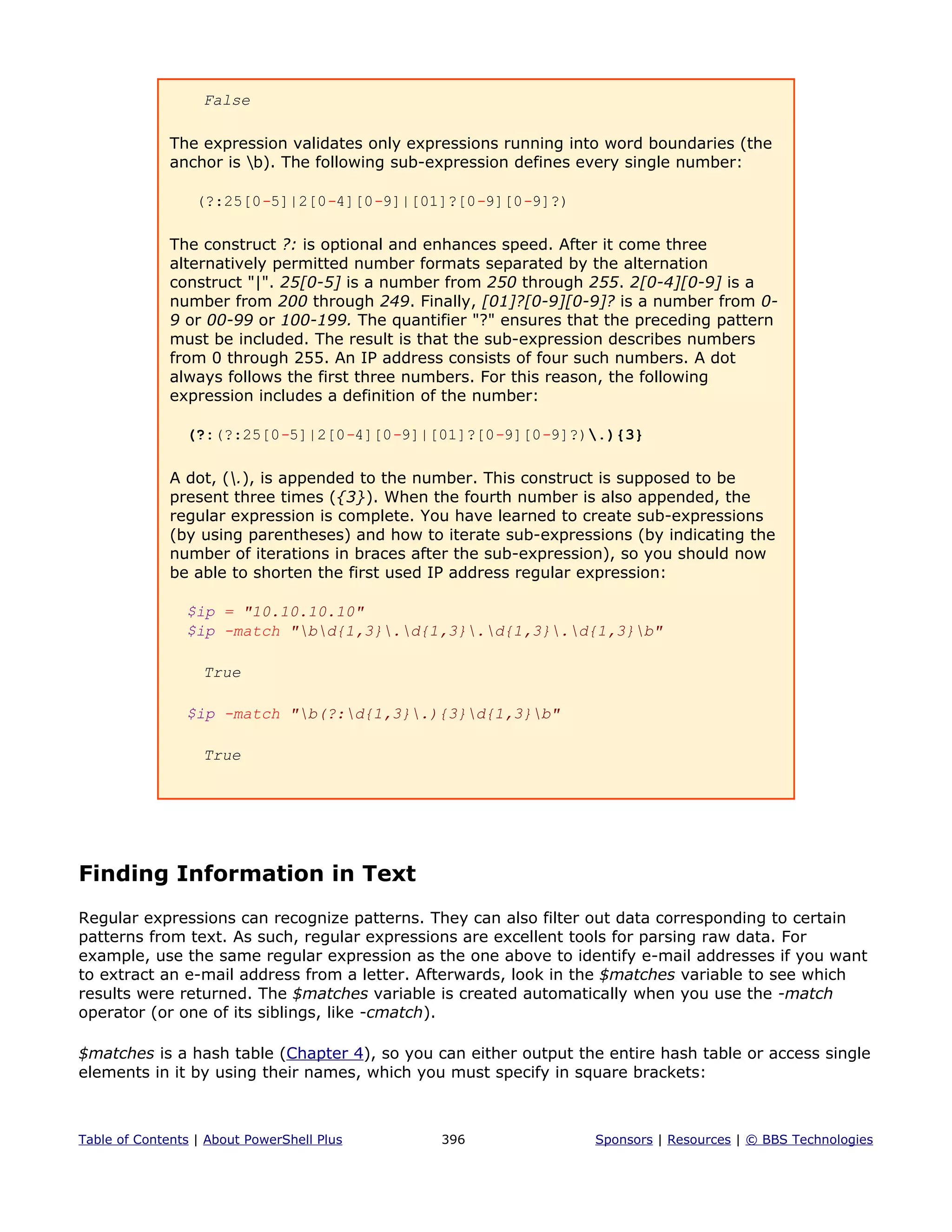 False
The expression validates only expressions running into word boundaries (the
anchor is b). The following sub-expression defines every single number:
(?:25[0-5]|2[0-4][0-9]|[01]?[0-9][0-9]?)
The construct ?: is optional and enhances speed. After it come three
alternatively permitted number formats separated by the alternation
construct "|". 25[0-5] is a number from 250 through 255. 2[0-4][0-9] is a
number from 200 through 249. Finally, [01]?[0-9][0-9]? is a number from 0-
9 or 00-99 or 100-199. The quantifier "?" ensures that the preceding pattern
must be included. The result is that the sub-expression describes numbers
from 0 through 255. An IP address consists of four such numbers. A dot
always follows the first three numbers. For this reason, the following
expression includes a definition of the number:
(?:(?:25[0-5]|2[0-4][0-9]|[01]?[0-9][0-9]?).){3}
A dot, (.), is appended to the number. This construct is supposed to be
present three times ({3}). When the fourth number is also appended, the
regular expression is complete. You have learned to create sub-expressions
(by using parentheses) and how to iterate sub-expressions (by indicating the
number of iterations in braces after the sub-expression), so you should now
be able to shorten the first used IP address regular expression:
$ip = "10.10.10.10"
$ip -match "bd{1,3}.d{1,3}.d{1,3}.d{1,3}b"
True
$ip -match "b(?:d{1,3}.){3}d{1,3}b"
True
Finding Information in Text
Regular expressions can recognize patterns. They can also filter out data corresponding to certain
patterns from text. As such, regular expressions are excellent tools for parsing raw data. For
example, use the same regular expression as the one above to identify e-mail addresses if you want
to extract an e-mail address from a letter. Afterwards, look in the $matches variable to see which
results were returned. The $matches variable is created automatically when you use the -match
operator (or one of its siblings, like -cmatch).
$matches is a hash table (Chapter 4), so you can either output the entire hash table or access single
elements in it by using their names, which you must specify in square brackets:
Table of Contents | About PowerShell Plus 396 Sponsors | Resources | © BBS Technologies
 