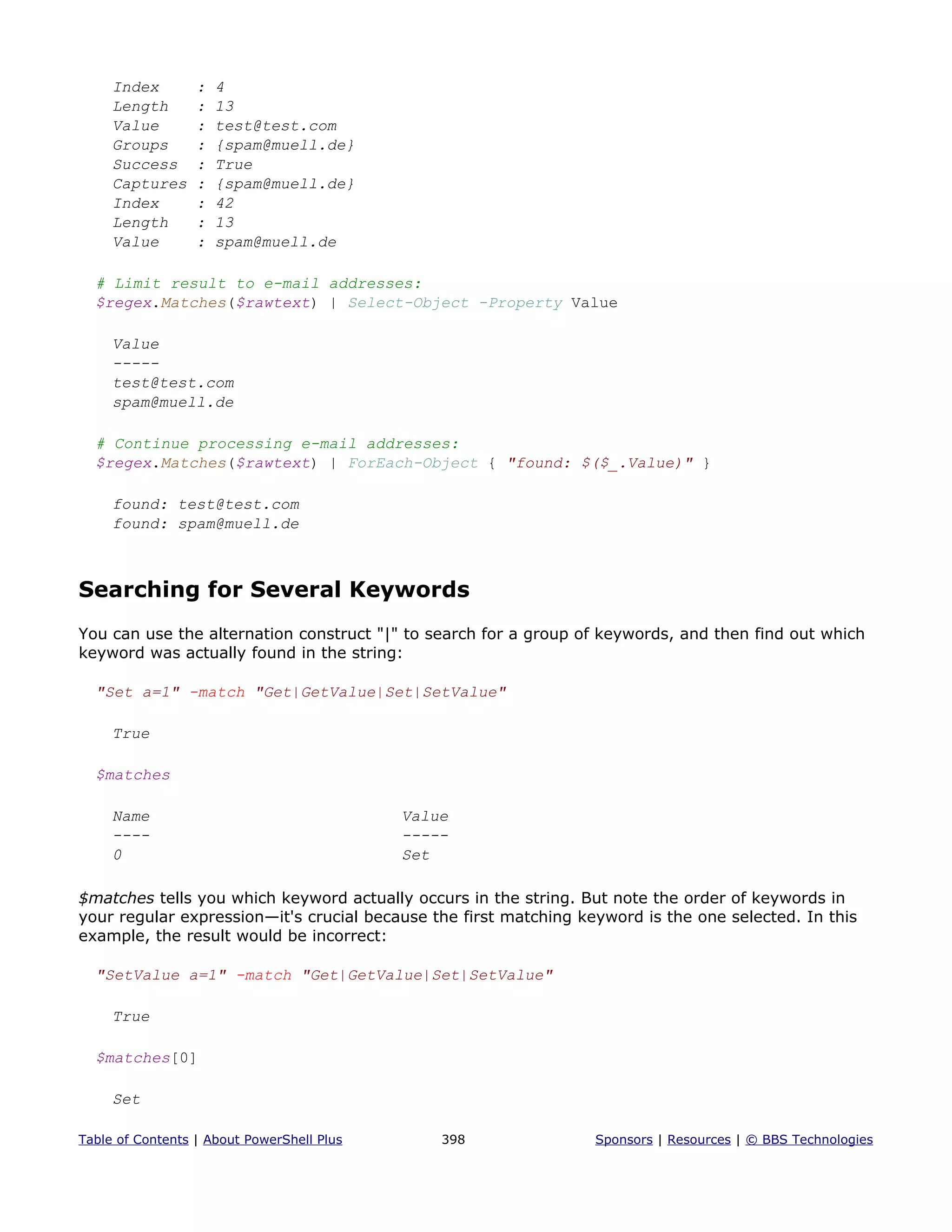 Index : 4
Length : 13
Value : test@test.com
Groups : {spam@muell.de}
Success : True
Captures : {spam@muell.de}
Index : 42
Length : 13
Value : spam@muell.de
# Limit result to e-mail addresses:
$regex.Matches($rawtext) | Select-Object -Property Value
Value
-----
test@test.com
spam@muell.de
# Continue processing e-mail addresses:
$regex.Matches($rawtext) | ForEach-Object { "found: $($_.Value)" }
found: test@test.com
found: spam@muell.de
Searching for Several Keywords
You can use the alternation construct "|" to search for a group of keywords, and then find out which
keyword was actually found in the string:
"Set a=1" -match "Get|GetValue|Set|SetValue"
True
$matches
Name Value
---- -----
0 Set
$matches tells you which keyword actually occurs in the string. But note the order of keywords in
your regular expression—it's crucial because the first matching keyword is the one selected. In this
example, the result would be incorrect:
"SetValue a=1" -match "Get|GetValue|Set|SetValue"
True
$matches[0]
Set
Table of Contents | About PowerShell Plus 398 Sponsors | Resources | © BBS Technologies
 