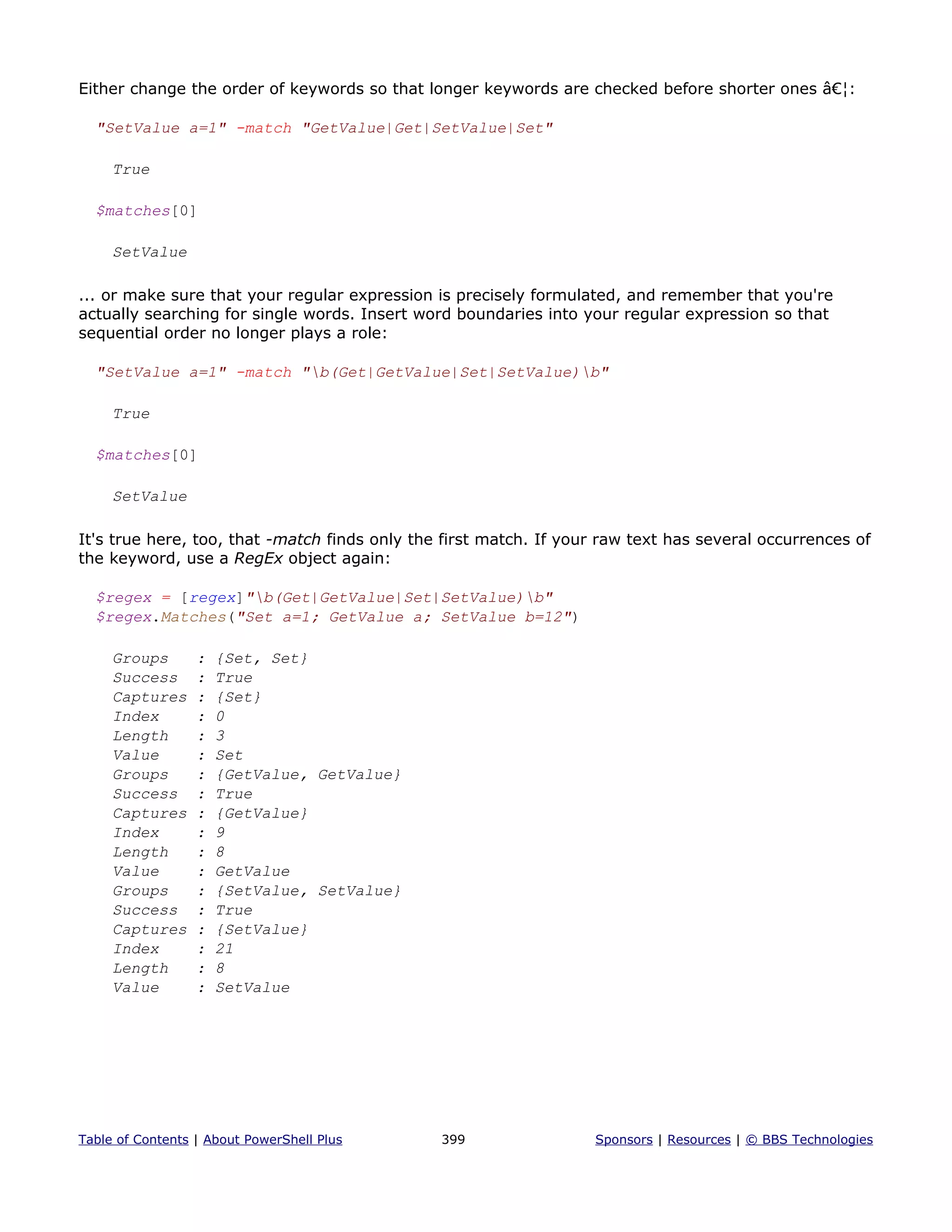 Either change the order of keywords so that longer keywords are checked before shorter ones â€¦:
"SetValue a=1" -match "GetValue|Get|SetValue|Set"
True
$matches[0]
SetValue
... or make sure that your regular expression is precisely formulated, and remember that you're
actually searching for single words. Insert word boundaries into your regular expression so that
sequential order no longer plays a role:
"SetValue a=1" -match "b(Get|GetValue|Set|SetValue)b"
True
$matches[0]
SetValue
It's true here, too, that -match finds only the first match. If your raw text has several occurrences of
the keyword, use a RegEx object again:
$regex = [regex]"b(Get|GetValue|Set|SetValue)b"
$regex.Matches("Set a=1; GetValue a; SetValue b=12")
Groups : {Set, Set}
Success : True
Captures : {Set}
Index : 0
Length : 3
Value : Set
Groups : {GetValue, GetValue}
Success : True
Captures : {GetValue}
Index : 9
Length : 8
Value : GetValue
Groups : {SetValue, SetValue}
Success : True
Captures : {SetValue}
Index : 21
Length : 8
Value : SetValue
Table of Contents | About PowerShell Plus 399 Sponsors | Resources | © BBS Technologies
 