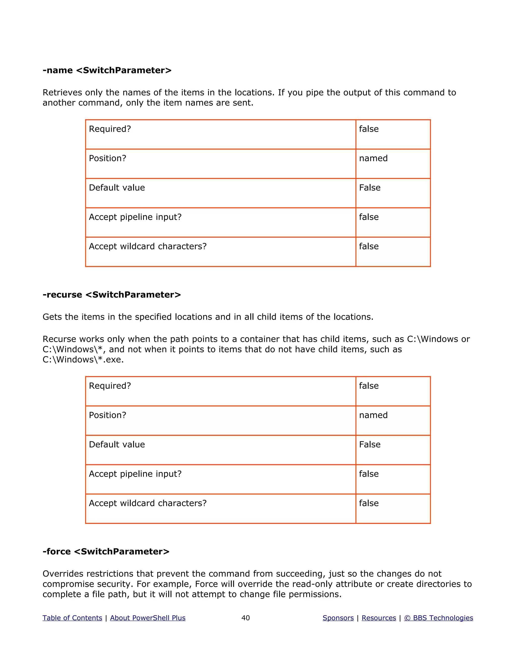 -name <SwitchParameter>
Retrieves only the names of the items in the locations. If you pipe the output of this command to
another command, only the item names are sent.
Required? false
Position? named
Default value False
Accept pipeline input? false
Accept wildcard characters? false
-recurse <SwitchParameter>
Gets the items in the specified locations and in all child items of the locations.
Recurse works only when the path points to a container that has child items, such as C:Windows or
C:Windows*, and not when it points to items that do not have child items, such as
C:Windows*.exe.
Required? false
Position? named
Default value False
Accept pipeline input? false
Accept wildcard characters? false
-force <SwitchParameter>
Overrides restrictions that prevent the command from succeeding, just so the changes do not
compromise security. For example, Force will override the read-only attribute or create directories to
complete a file path, but it will not attempt to change file permissions.
Table of Contents | About PowerShell Plus 40 Sponsors | Resources | © BBS Technologies
 