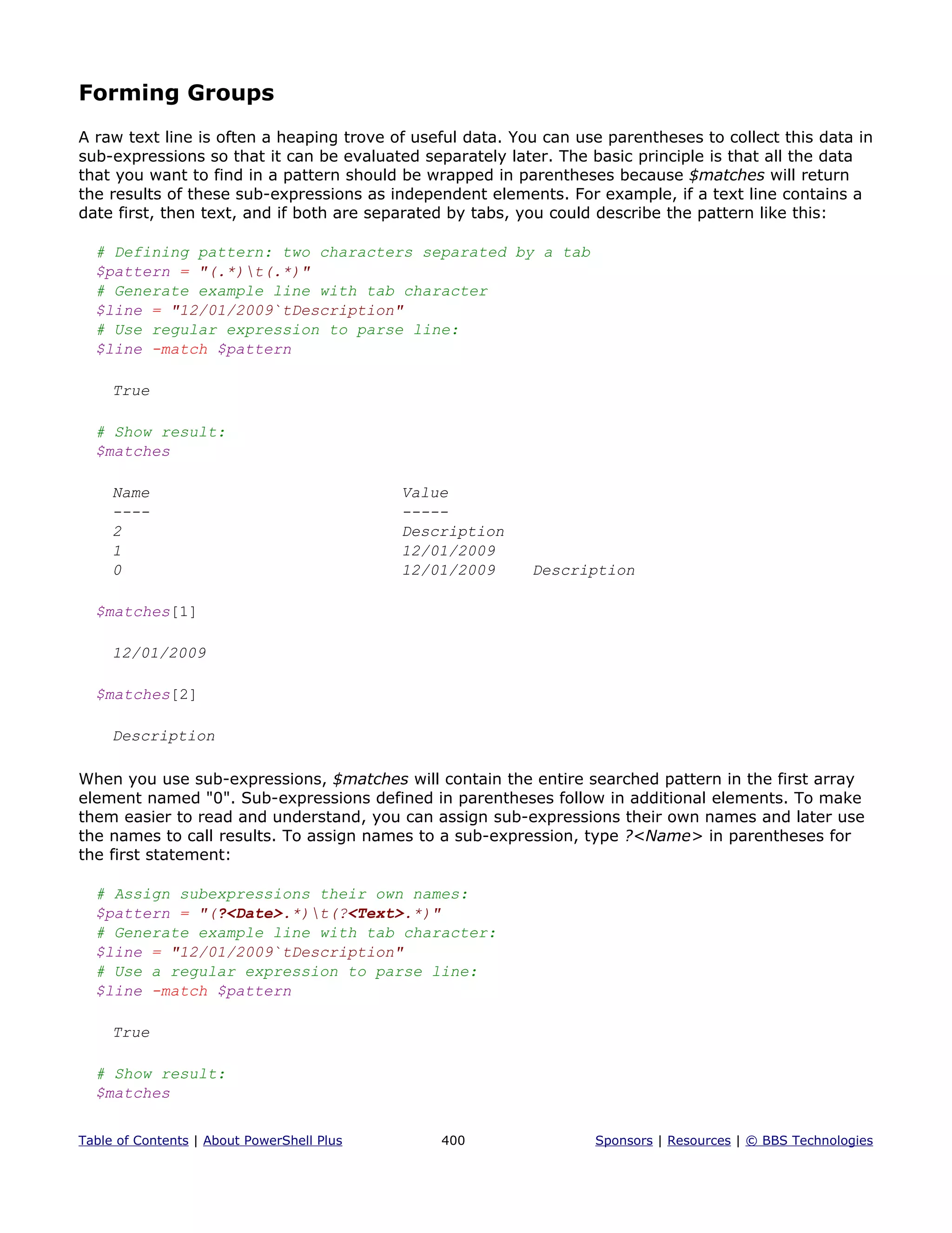 Forming Groups
A raw text line is often a heaping trove of useful data. You can use parentheses to collect this data in
sub-expressions so that it can be evaluated separately later. The basic principle is that all the data
that you want to find in a pattern should be wrapped in parentheses because $matches will return
the results of these sub-expressions as independent elements. For example, if a text line contains a
date first, then text, and if both are separated by tabs, you could describe the pattern like this:
# Defining pattern: two characters separated by a tab
$pattern = "(.*)t(.*)"
# Generate example line with tab character
$line = "12/01/2009`tDescription"
# Use regular expression to parse line:
$line -match $pattern
True
# Show result:
$matches
Name Value
---- -----
2 Description
1 12/01/2009
0 12/01/2009 Description
$matches[1]
12/01/2009
$matches[2]
Description
When you use sub-expressions, $matches will contain the entire searched pattern in the first array
element named "0". Sub-expressions defined in parentheses follow in additional elements. To make
them easier to read and understand, you can assign sub-expressions their own names and later use
the names to call results. To assign names to a sub-expression, type ?<Name> in parentheses for
the first statement:
# Assign subexpressions their own names:
$pattern = "(?<Date>.*)t(?<Text>.*)"
# Generate example line with tab character:
$line = "12/01/2009`tDescription"
# Use a regular expression to parse line:
$line -match $pattern
True
# Show result:
$matches
Table of Contents | About PowerShell Plus 400 Sponsors | Resources | © BBS Technologies
 