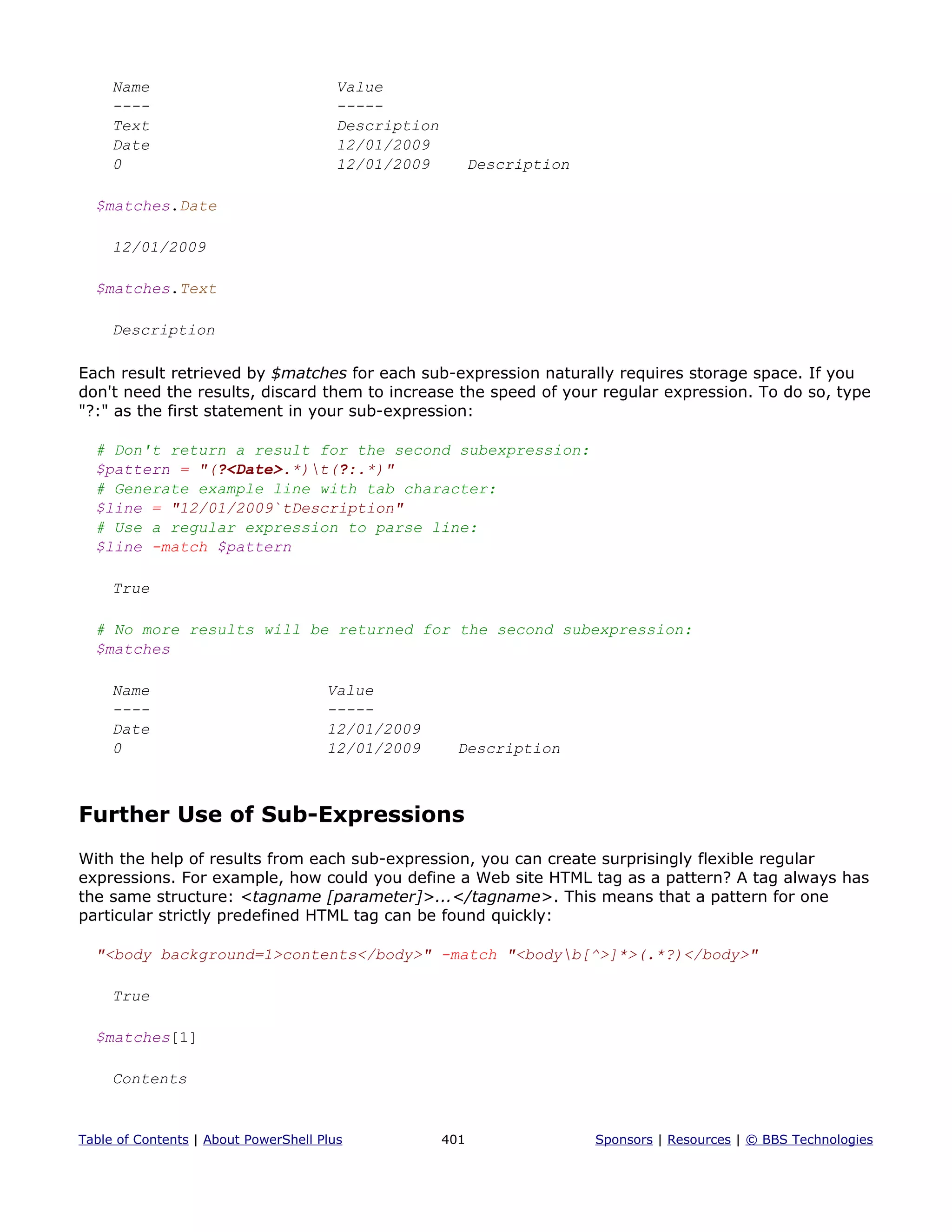 Name Value
---- -----
Text Description
Date 12/01/2009
0 12/01/2009 Description
$matches.Date
12/01/2009
$matches.Text
Description
Each result retrieved by $matches for each sub-expression naturally requires storage space. If you
don't need the results, discard them to increase the speed of your regular expression. To do so, type
"?:" as the first statement in your sub-expression:
# Don't return a result for the second subexpression:
$pattern = "(?<Date>.*)t(?:.*)"
# Generate example line with tab character:
$line = "12/01/2009`tDescription"
# Use a regular expression to parse line:
$line -match $pattern
True
# No more results will be returned for the second subexpression:
$matches
Name Value
---- -----
Date 12/01/2009
0 12/01/2009 Description
Further Use of Sub-Expressions
With the help of results from each sub-expression, you can create surprisingly flexible regular
expressions. For example, how could you define a Web site HTML tag as a pattern? A tag always has
the same structure: <tagname [parameter]>...</tagname>. This means that a pattern for one
particular strictly predefined HTML tag can be found quickly:
"<body background=1>contents</body>" -match "<bodyb[^>]*>(.*?)</body>"
True
$matches[1]
Contents
Table of Contents | About PowerShell Plus 401 Sponsors | Resources | © BBS Technologies
 