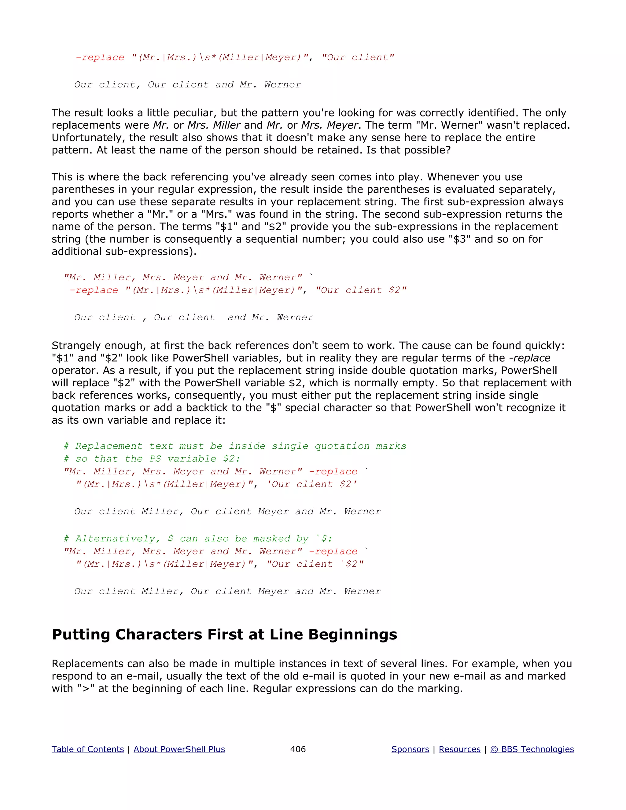 -replace "(Mr.|Mrs.)s*(Miller|Meyer)", "Our client"
Our client, Our client and Mr. Werner
The result looks a little peculiar, but the pattern you're looking for was correctly identified. The only
replacements were Mr. or Mrs. Miller and Mr. or Mrs. Meyer. The term "Mr. Werner" wasn't replaced.
Unfortunately, the result also shows that it doesn't make any sense here to replace the entire
pattern. At least the name of the person should be retained. Is that possible?
This is where the back referencing you've already seen comes into play. Whenever you use
parentheses in your regular expression, the result inside the parentheses is evaluated separately,
and you can use these separate results in your replacement string. The first sub-expression always
reports whether a "Mr." or a "Mrs." was found in the string. The second sub-expression returns the
name of the person. The terms "$1" and "$2" provide you the sub-expressions in the replacement
string (the number is consequently a sequential number; you could also use "$3" and so on for
additional sub-expressions).
"Mr. Miller, Mrs. Meyer and Mr. Werner" `
-replace "(Mr.|Mrs.)s*(Miller|Meyer)", "Our client $2"
Our client , Our client and Mr. Werner
Strangely enough, at first the back references don't seem to work. The cause can be found quickly:
"$1" and "$2" look like PowerShell variables, but in reality they are regular terms of the -replace
operator. As a result, if you put the replacement string inside double quotation marks, PowerShell
will replace "$2" with the PowerShell variable $2, which is normally empty. So that replacement with
back references works, consequently, you must either put the replacement string inside single
quotation marks or add a backtick to the "$" special character so that PowerShell won't recognize it
as its own variable and replace it:
# Replacement text must be inside single quotation marks
# so that the PS variable $2:
"Mr. Miller, Mrs. Meyer and Mr. Werner" -replace `
"(Mr.|Mrs.)s*(Miller|Meyer)", 'Our client $2'
Our client Miller, Our client Meyer and Mr. Werner
# Alternatively, $ can also be masked by `$:
"Mr. Miller, Mrs. Meyer and Mr. Werner" -replace `
"(Mr.|Mrs.)s*(Miller|Meyer)", "Our client `$2"
Our client Miller, Our client Meyer and Mr. Werner
Putting Characters First at Line Beginnings
Replacements can also be made in multiple instances in text of several lines. For example, when you
respond to an e-mail, usually the text of the old e-mail is quoted in your new e-mail as and marked
with ">" at the beginning of each line. Regular expressions can do the marking.
Table of Contents | About PowerShell Plus 406 Sponsors | Resources | © BBS Technologies
 