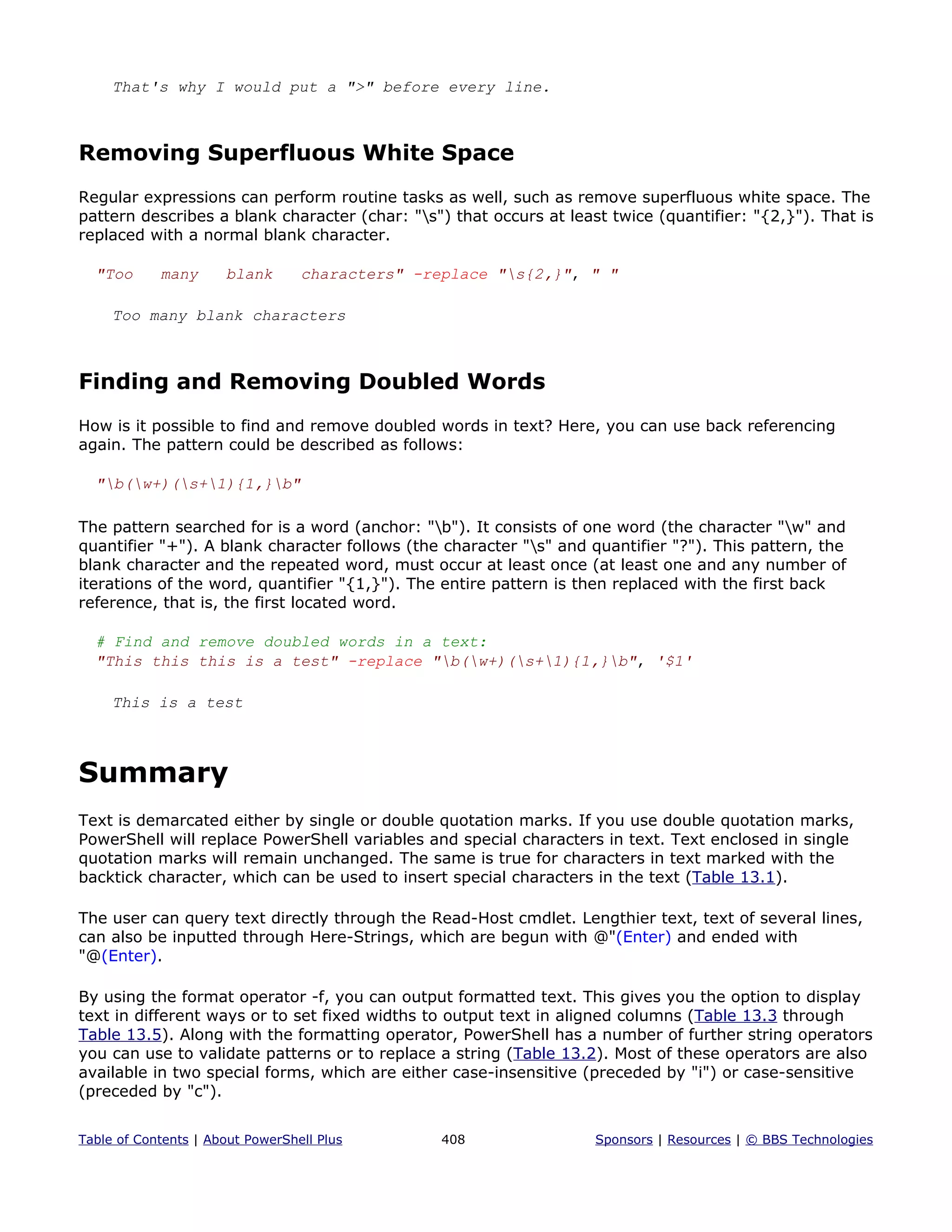 That's why I would put a ">" before every line.
Removing Superfluous White Space
Regular expressions can perform routine tasks as well, such as remove superfluous white space. The
pattern describes a blank character (char: "s") that occurs at least twice (quantifier: "{2,}"). That is
replaced with a normal blank character.
"Too many blank characters" -replace "s{2,}", " "
Too many blank characters
Finding and Removing Doubled Words
How is it possible to find and remove doubled words in text? Here, you can use back referencing
again. The pattern could be described as follows:
"b(w+)(s+1){1,}b"
The pattern searched for is a word (anchor: "b"). It consists of one word (the character "w" and
quantifier "+"). A blank character follows (the character "s" and quantifier "?"). This pattern, the
blank character and the repeated word, must occur at least once (at least one and any number of
iterations of the word, quantifier "{1,}"). The entire pattern is then replaced with the first back
reference, that is, the first located word.
# Find and remove doubled words in a text:
"This this this is a test" -replace "b(w+)(s+1){1,}b", '$1'
This is a test
Summary
Text is demarcated either by single or double quotation marks. If you use double quotation marks,
PowerShell will replace PowerShell variables and special characters in text. Text enclosed in single
quotation marks will remain unchanged. The same is true for characters in text marked with the
backtick character, which can be used to insert special characters in the text (Table 13.1).
The user can query text directly through the Read-Host cmdlet. Lengthier text, text of several lines,
can also be inputted through Here-Strings, which are begun with @"(Enter) and ended with
"@(Enter).
By using the format operator -f, you can output formatted text. This gives you the option to display
text in different ways or to set fixed widths to output text in aligned columns (Table 13.3 through
Table 13.5). Along with the formatting operator, PowerShell has a number of further string operators
you can use to validate patterns or to replace a string (Table 13.2). Most of these operators are also
available in two special forms, which are either case-insensitive (preceded by "i") or case-sensitive
(preceded by "c").
Table of Contents | About PowerShell Plus 408 Sponsors | Resources | © BBS Technologies
 