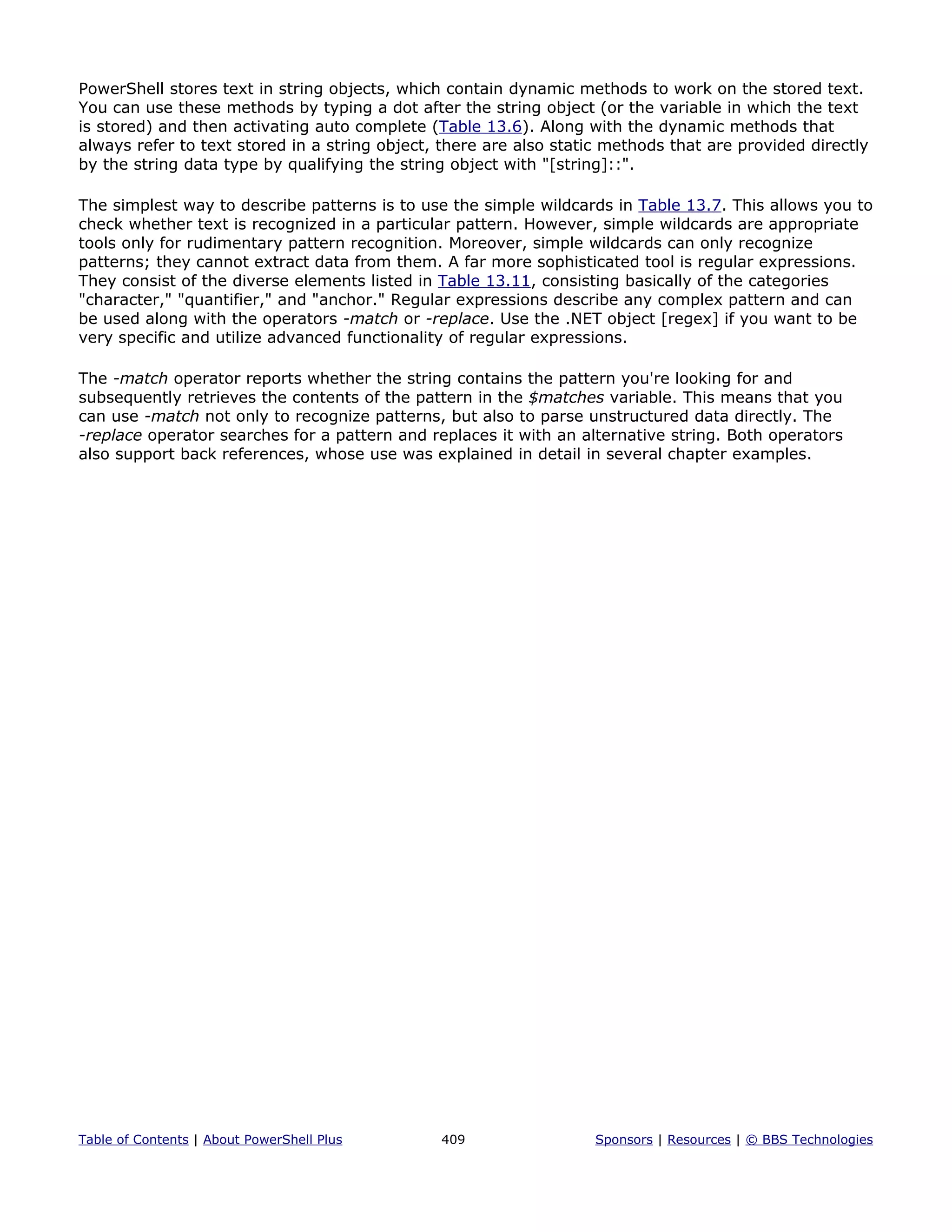 PowerShell stores text in string objects, which contain dynamic methods to work on the stored text.
You can use these methods by typing a dot after the string object (or the variable in which the text
is stored) and then activating auto complete (Table 13.6). Along with the dynamic methods that
always refer to text stored in a string object, there are also static methods that are provided directly
by the string data type by qualifying the string object with "[string]::".
The simplest way to describe patterns is to use the simple wildcards in Table 13.7. This allows you to
check whether text is recognized in a particular pattern. However, simple wildcards are appropriate
tools only for rudimentary pattern recognition. Moreover, simple wildcards can only recognize
patterns; they cannot extract data from them. A far more sophisticated tool is regular expressions.
They consist of the diverse elements listed in Table 13.11, consisting basically of the categories
"character," "quantifier," and "anchor." Regular expressions describe any complex pattern and can
be used along with the operators -match or -replace. Use the .NET object [regex] if you want to be
very specific and utilize advanced functionality of regular expressions.
The -match operator reports whether the string contains the pattern you're looking for and
subsequently retrieves the contents of the pattern in the $matches variable. This means that you
can use -match not only to recognize patterns, but also to parse unstructured data directly. The
-replace operator searches for a pattern and replaces it with an alternative string. Both operators
also support back references, whose use was explained in detail in several chapter examples.
Table of Contents | About PowerShell Plus 409 Sponsors | Resources | © BBS Technologies
 