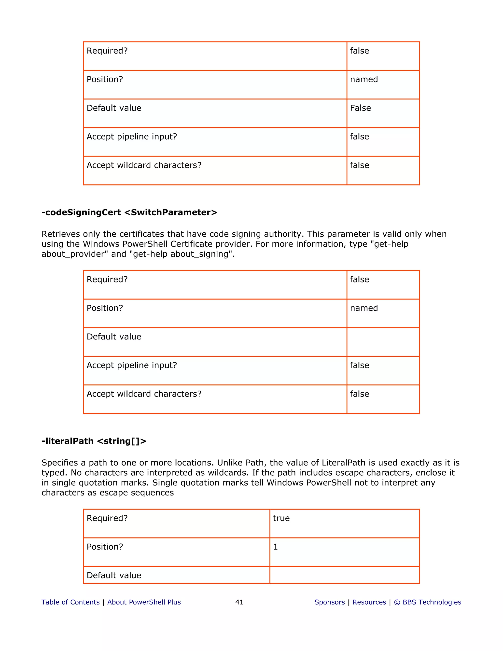 Required? false
Position? named
Default value False
Accept pipeline input? false
Accept wildcard characters? false
-codeSigningCert <SwitchParameter>
Retrieves only the certificates that have code signing authority. This parameter is valid only when
using the Windows PowerShell Certificate provider. For more information, type "get-help
about_provider" and "get-help about_signing".
Required? false
Position? named
Default value
Accept pipeline input? false
Accept wildcard characters? false
-literalPath <string[]>
Specifies a path to one or more locations. Unlike Path, the value of LiteralPath is used exactly as it is
typed. No characters are interpreted as wildcards. If the path includes escape characters, enclose it
in single quotation marks. Single quotation marks tell Windows PowerShell not to interpret any
characters as escape sequences
Required? true
Position? 1
Default value
Table of Contents | About PowerShell Plus 41 Sponsors | Resources | © BBS Technologies
 