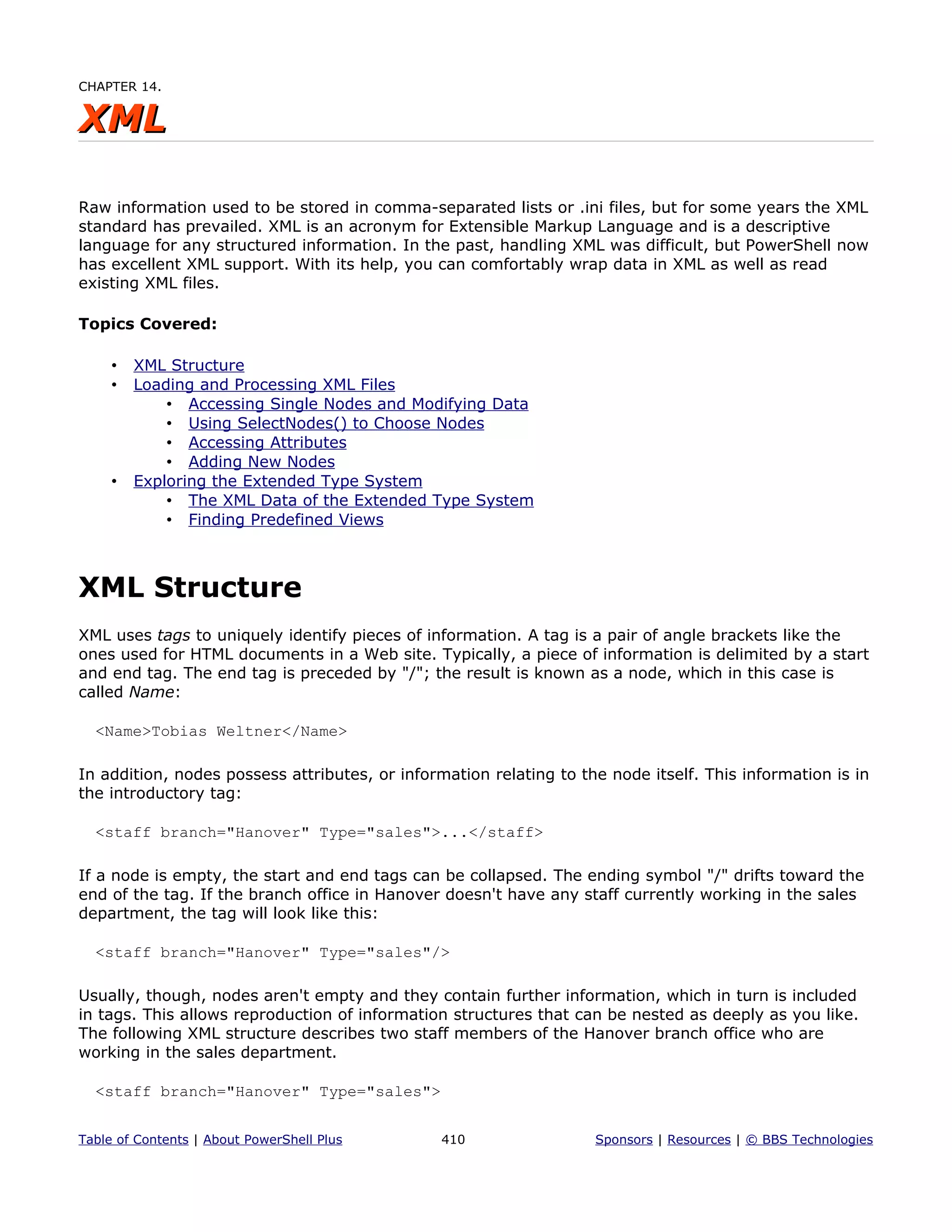 CHAPTER 14.
XMLXML
Raw information used to be stored in comma-separated lists or .ini files, but for some years the XML
standard has prevailed. XML is an acronym for Extensible Markup Language and is a descriptive
language for any structured information. In the past, handling XML was difficult, but PowerShell now
has excellent XML support. With its help, you can comfortably wrap data in XML as well as read
existing XML files.
Topics Covered:
• XML Structure
• Loading and Processing XML Files
• Accessing Single Nodes and Modifying Data
• Using SelectNodes() to Choose Nodes
• Accessing Attributes
• Adding New Nodes
• Exploring the Extended Type System
• The XML Data of the Extended Type System
• Finding Predefined Views
XML Structure
XML uses tags to uniquely identify pieces of information. A tag is a pair of angle brackets like the
ones used for HTML documents in a Web site. Typically, a piece of information is delimited by a start
and end tag. The end tag is preceded by "/"; the result is known as a node, which in this case is
called Name:
<Name>Tobias Weltner</Name>
In addition, nodes possess attributes, or information relating to the node itself. This information is in
the introductory tag:
<staff branch="Hanover" Type="sales">...</staff>
If a node is empty, the start and end tags can be collapsed. The ending symbol "/" drifts toward the
end of the tag. If the branch office in Hanover doesn't have any staff currently working in the sales
department, the tag will look like this:
<staff branch="Hanover" Type="sales"/>
Usually, though, nodes aren't empty and they contain further information, which in turn is included
in tags. This allows reproduction of information structures that can be nested as deeply as you like.
The following XML structure describes two staff members of the Hanover branch office who are
working in the sales department.
<staff branch="Hanover" Type="sales">
Table of Contents | About PowerShell Plus 410 Sponsors | Resources | © BBS Technologies
 