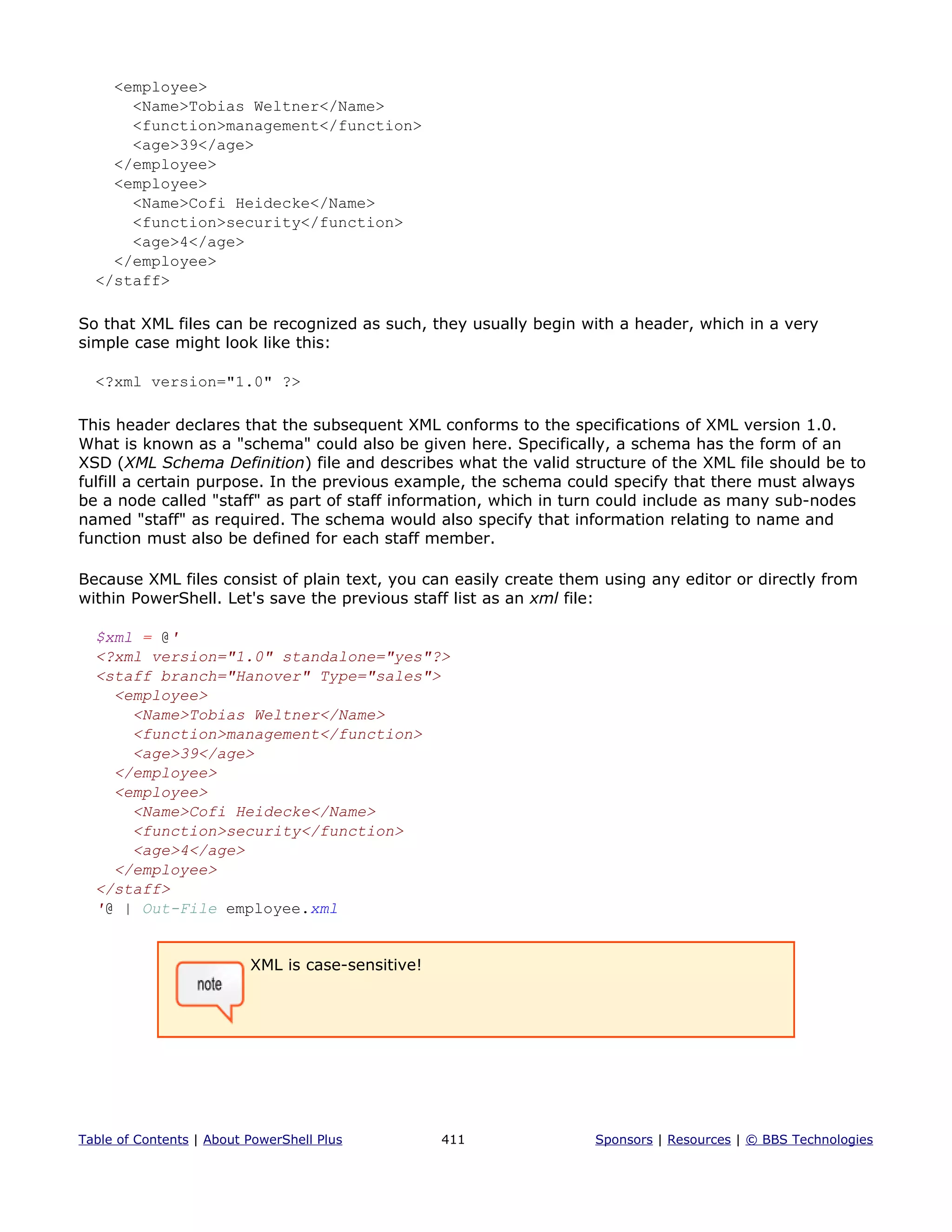 <employee>
<Name>Tobias Weltner</Name>
<function>management</function>
<age>39</age>
</employee>
<employee>
<Name>Cofi Heidecke</Name>
<function>security</function>
<age>4</age>
</employee>
</staff>
So that XML files can be recognized as such, they usually begin with a header, which in a very
simple case might look like this:
<?xml version="1.0" ?>
This header declares that the subsequent XML conforms to the specifications of XML version 1.0.
What is known as a "schema" could also be given here. Specifically, a schema has the form of an
XSD (XML Schema Definition) file and describes what the valid structure of the XML file should be to
fulfill a certain purpose. In the previous example, the schema could specify that there must always
be a node called "staff" as part of staff information, which in turn could include as many sub-nodes
named "staff" as required. The schema would also specify that information relating to name and
function must also be defined for each staff member.
Because XML files consist of plain text, you can easily create them using any editor or directly from
within PowerShell. Let's save the previous staff list as an xml file:
$xml = @'
<?xml version="1.0" standalone="yes"?>
<staff branch="Hanover" Type="sales">
<employee>
<Name>Tobias Weltner</Name>
<function>management</function>
<age>39</age>
</employee>
<employee>
<Name>Cofi Heidecke</Name>
<function>security</function>
<age>4</age>
</employee>
</staff>
'@ | Out-File employee.xml
XML is case-sensitive!
Table of Contents | About PowerShell Plus 411 Sponsors | Resources | © BBS Technologies
 