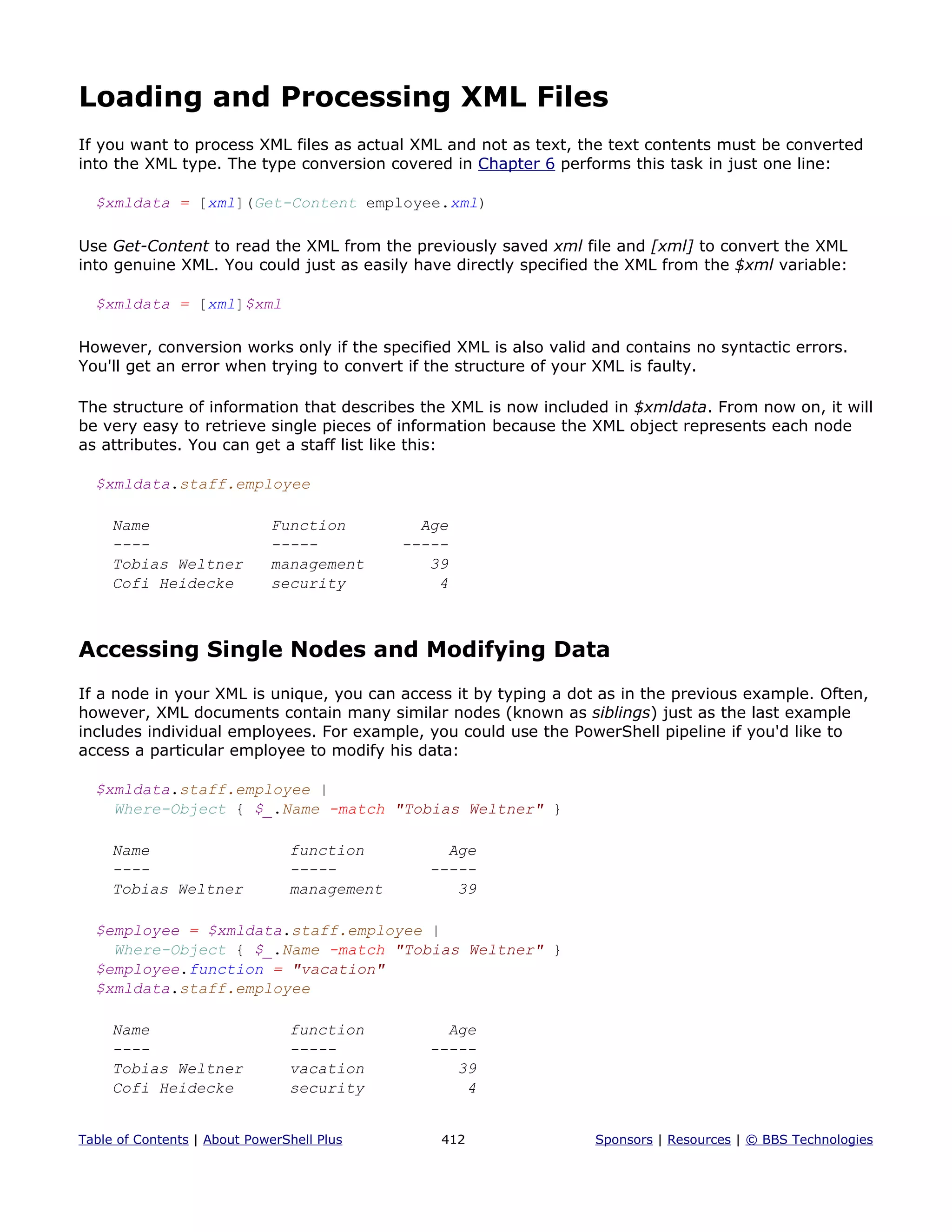 Loading and Processing XML Files
If you want to process XML files as actual XML and not as text, the text contents must be converted
into the XML type. The type conversion covered in Chapter 6 performs this task in just one line:
$xmldata = [xml](Get-Content employee.xml)
Use Get-Content to read the XML from the previously saved xml file and [xml] to convert the XML
into genuine XML. You could just as easily have directly specified the XML from the $xml variable:
$xmldata = [xml]$xml
However, conversion works only if the specified XML is also valid and contains no syntactic errors.
You'll get an error when trying to convert if the structure of your XML is faulty.
The structure of information that describes the XML is now included in $xmldata. From now on, it will
be very easy to retrieve single pieces of information because the XML object represents each node
as attributes. You can get a staff list like this:
$xmldata.staff.employee
Name Function Age
---- ----- -----
Tobias Weltner management 39
Cofi Heidecke security 4
Accessing Single Nodes and Modifying Data
If a node in your XML is unique, you can access it by typing a dot as in the previous example. Often,
however, XML documents contain many similar nodes (known as siblings) just as the last example
includes individual employees. For example, you could use the PowerShell pipeline if you'd like to
access a particular employee to modify his data:
$xmldata.staff.employee |
Where-Object { $_.Name -match "Tobias Weltner" }
Name function Age
---- ----- -----
Tobias Weltner management 39
$employee = $xmldata.staff.employee |
Where-Object { $_.Name -match "Tobias Weltner" }
$employee.function = "vacation"
$xmldata.staff.employee
Name function Age
---- ----- -----
Tobias Weltner vacation 39
Cofi Heidecke security 4
Table of Contents | About PowerShell Plus 412 Sponsors | Resources | © BBS Technologies
 