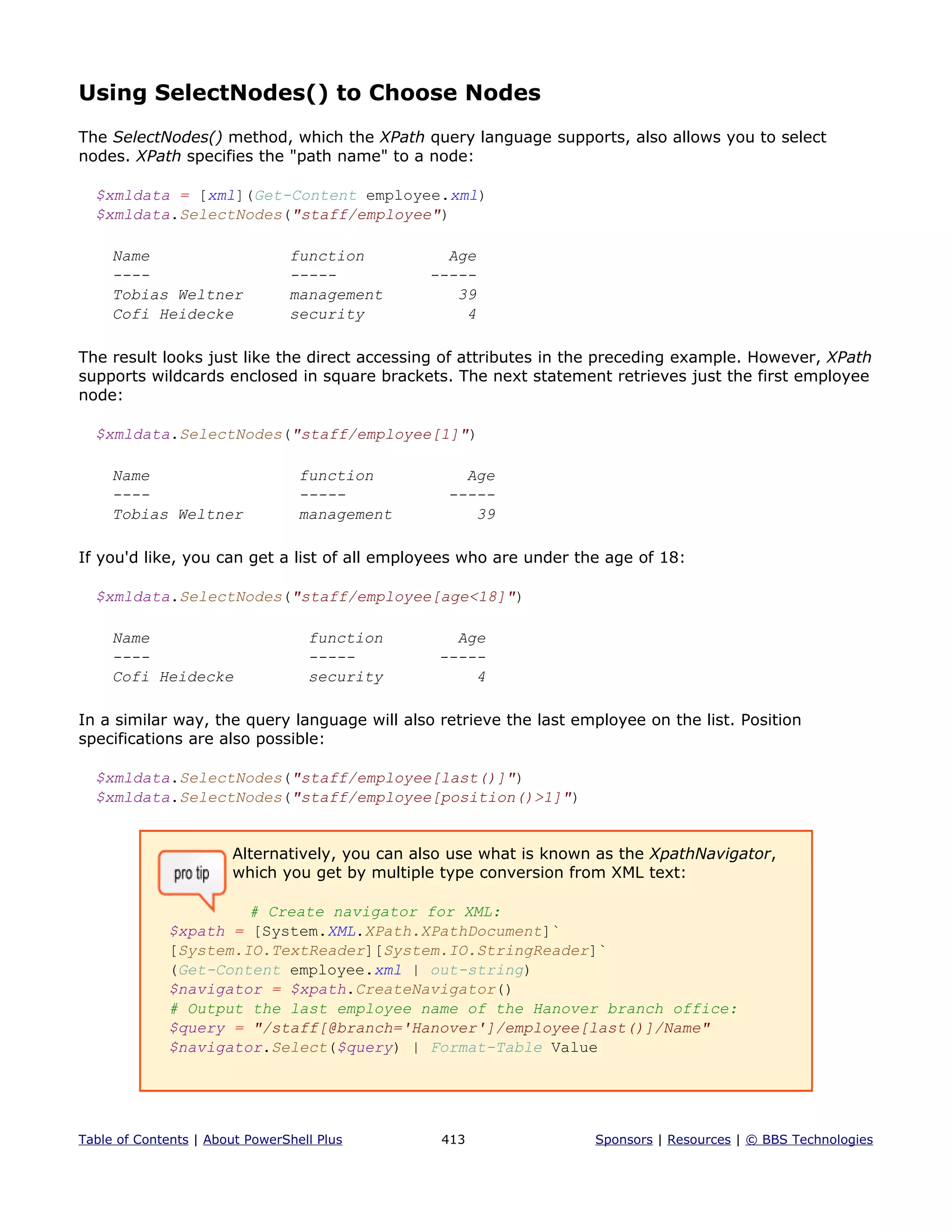 Using SelectNodes() to Choose Nodes
The SelectNodes() method, which the XPath query language supports, also allows you to select
nodes. XPath specifies the "path name" to a node:
$xmldata = [xml](Get-Content employee.xml)
$xmldata.SelectNodes("staff/employee")
Name function Age
---- ----- -----
Tobias Weltner management 39
Cofi Heidecke security 4
The result looks just like the direct accessing of attributes in the preceding example. However, XPath
supports wildcards enclosed in square brackets. The next statement retrieves just the first employee
node:
$xmldata.SelectNodes("staff/employee[1]")
Name function Age
---- ----- -----
Tobias Weltner management 39
If you'd like, you can get a list of all employees who are under the age of 18:
$xmldata.SelectNodes("staff/employee[age<18]")
Name function Age
---- ----- -----
Cofi Heidecke security 4
In a similar way, the query language will also retrieve the last employee on the list. Position
specifications are also possible:
$xmldata.SelectNodes("staff/employee[last()]")
$xmldata.SelectNodes("staff/employee[position()>1]")
Alternatively, you can also use what is known as the XpathNavigator,
which you get by multiple type conversion from XML text:
# Create navigator for XML:
$xpath = [System.XML.XPath.XPathDocument]`
[System.IO.TextReader][System.IO.StringReader]`
(Get-Content employee.xml | out-string)
$navigator = $xpath.CreateNavigator()
# Output the last employee name of the Hanover branch office:
$query = "/staff[@branch='Hanover']/employee[last()]/Name"
$navigator.Select($query) | Format-Table Value
Table of Contents | About PowerShell Plus 413 Sponsors | Resources | © BBS Technologies
 