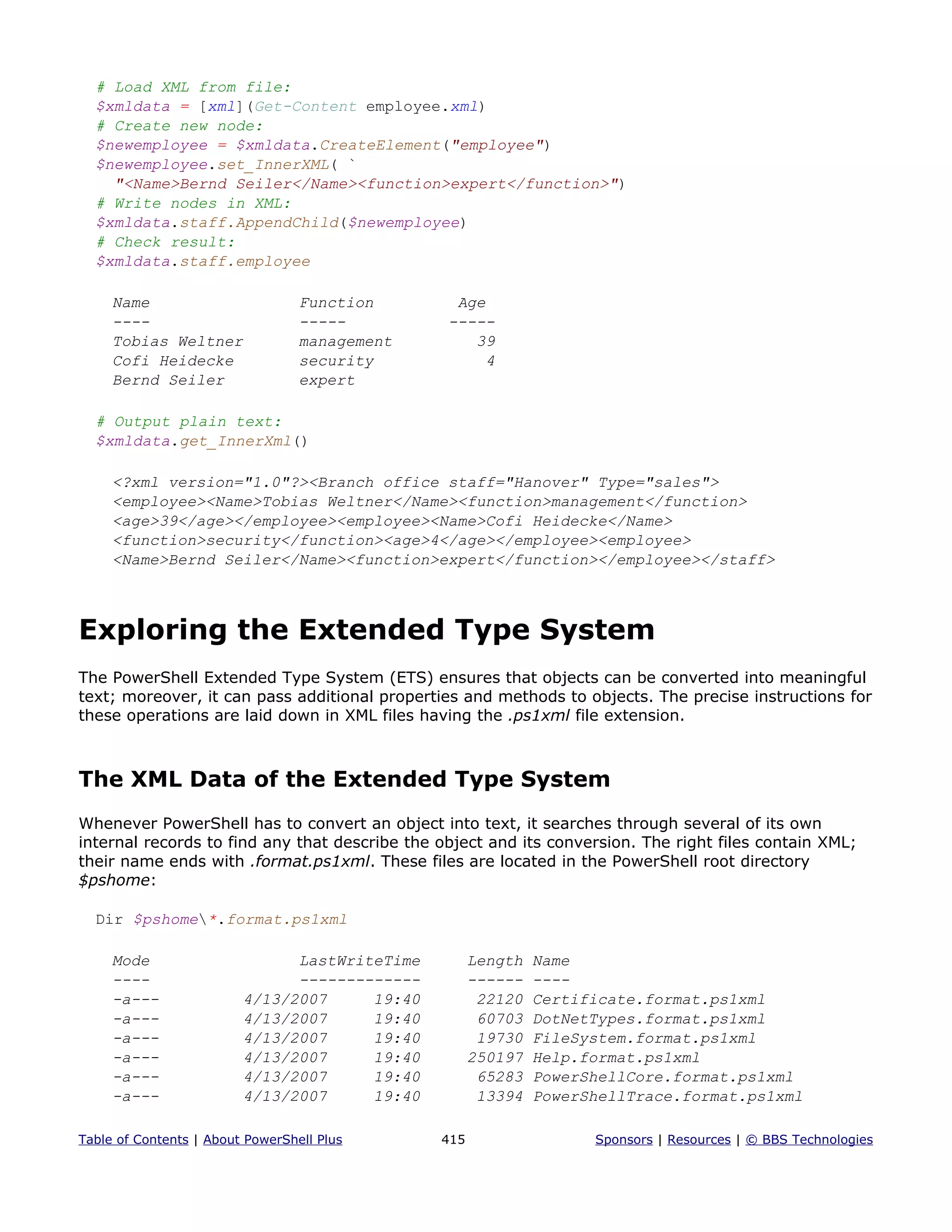 # Load XML from file:
$xmldata = [xml](Get-Content employee.xml)
# Create new node:
$newemployee = $xmldata.CreateElement("employee")
$newemployee.set_InnerXML( `
"<Name>Bernd Seiler</Name><function>expert</function>")
# Write nodes in XML:
$xmldata.staff.AppendChild($newemployee)
# Check result:
$xmldata.staff.employee
Name Function Age
---- ----- -----
Tobias Weltner management 39
Cofi Heidecke security 4
Bernd Seiler expert
# Output plain text:
$xmldata.get_InnerXml()
<?xml version="1.0"?><Branch office staff="Hanover" Type="sales">
<employee><Name>Tobias Weltner</Name><function>management</function>
<age>39</age></employee><employee><Name>Cofi Heidecke</Name>
<function>security</function><age>4</age></employee><employee>
<Name>Bernd Seiler</Name><function>expert</function></employee></staff>
Exploring the Extended Type System
The PowerShell Extended Type System (ETS) ensures that objects can be converted into meaningful
text; moreover, it can pass additional properties and methods to objects. The precise instructions for
these operations are laid down in XML files having the .ps1xml file extension.
The XML Data of the Extended Type System
Whenever PowerShell has to convert an object into text, it searches through several of its own
internal records to find any that describe the object and its conversion. The right files contain XML;
their name ends with .format.ps1xml. These files are located in the PowerShell root directory
$pshome:
Dir $pshome*.format.ps1xml
Mode LastWriteTime Length Name
---- ------------- ------ ----
-a--- 4/13/2007 19:40 22120 Certificate.format.ps1xml
-a--- 4/13/2007 19:40 60703 DotNetTypes.format.ps1xml
-a--- 4/13/2007 19:40 19730 FileSystem.format.ps1xml
-a--- 4/13/2007 19:40 250197 Help.format.ps1xml
-a--- 4/13/2007 19:40 65283 PowerShellCore.format.ps1xml
-a--- 4/13/2007 19:40 13394 PowerShellTrace.format.ps1xml
Table of Contents | About PowerShell Plus 415 Sponsors | Resources | © BBS Technologies
 