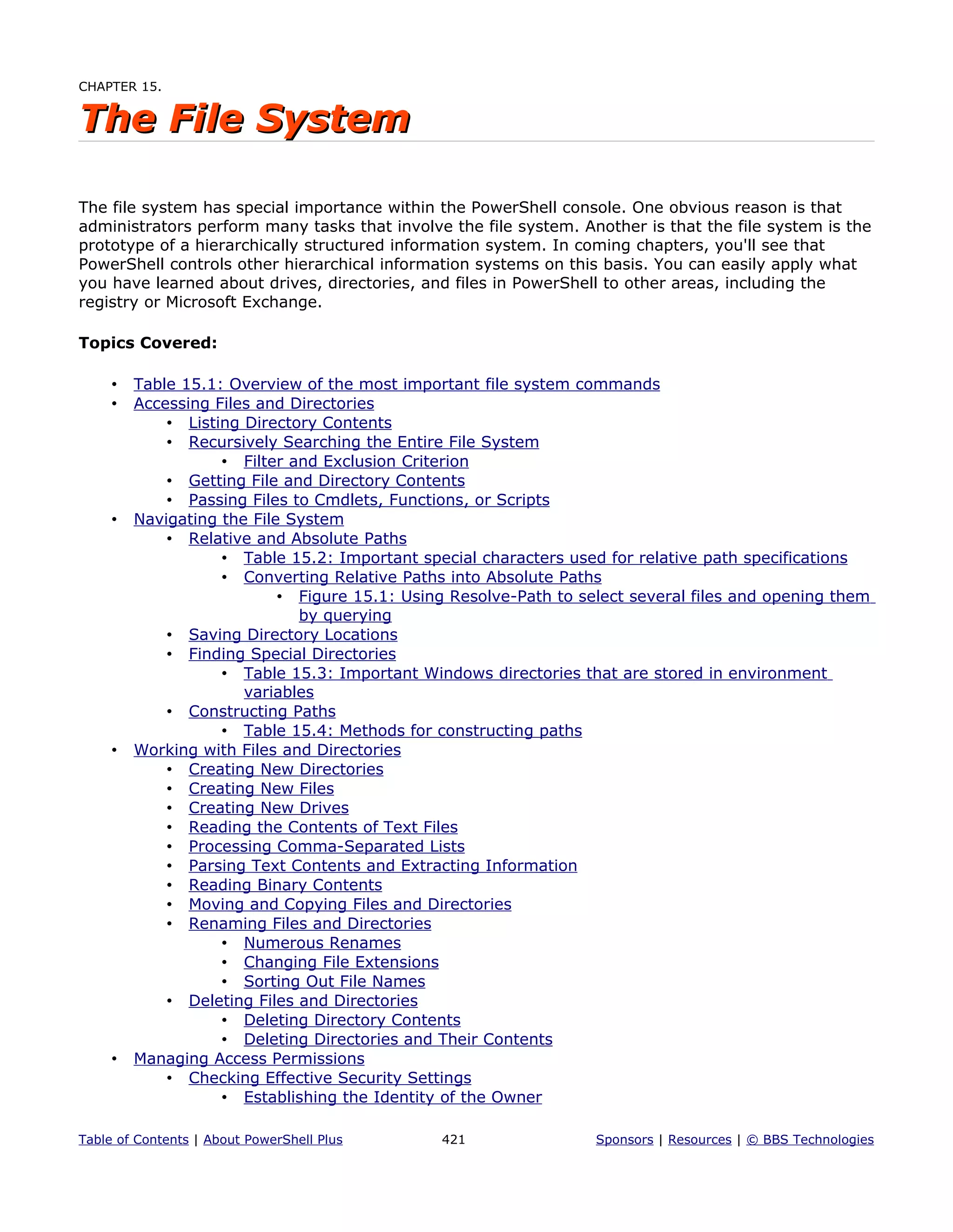 CHAPTER 15.
The File SystemThe File System
The file system has special importance within the PowerShell console. One obvious reason is that
administrators perform many tasks that involve the file system. Another is that the file system is the
prototype of a hierarchically structured information system. In coming chapters, you'll see that
PowerShell controls other hierarchical information systems on this basis. You can easily apply what
you have learned about drives, directories, and files in PowerShell to other areas, including the
registry or Microsoft Exchange.
Topics Covered:
• Table 15.1: Overview of the most important file system commands
• Accessing Files and Directories
• Listing Directory Contents
• Recursively Searching the Entire File System
• Filter and Exclusion Criterion
• Getting File and Directory Contents
• Passing Files to Cmdlets, Functions, or Scripts
• Navigating the File System
• Relative and Absolute Paths
• Table 15.2: Important special characters used for relative path specifications
• Converting Relative Paths into Absolute Paths
• Figure 15.1: Using Resolve-Path to select several files and opening them
by querying
• Saving Directory Locations
• Finding Special Directories
• Table 15.3: Important Windows directories that are stored in environment
variables
• Constructing Paths
• Table 15.4: Methods for constructing paths
• Working with Files and Directories
• Creating New Directories
• Creating New Files
• Creating New Drives
• Reading the Contents of Text Files
• Processing Comma-Separated Lists
• Parsing Text Contents and Extracting Information
• Reading Binary Contents
• Moving and Copying Files and Directories
• Renaming Files and Directories
• Numerous Renames
• Changing File Extensions
• Sorting Out File Names
• Deleting Files and Directories
• Deleting Directory Contents
• Deleting Directories and Their Contents
• Managing Access Permissions
• Checking Effective Security Settings
• Establishing the Identity of the Owner
Table of Contents | About PowerShell Plus 421 Sponsors | Resources | © BBS Technologies
 