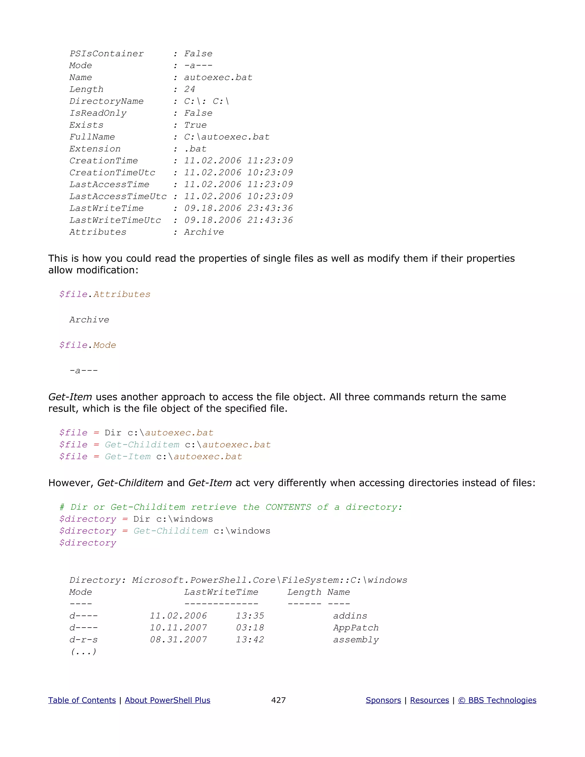 PSIsContainer : False
Mode : -a---
Name : autoexec.bat
Length : 24
DirectoryName : C:: C:
IsReadOnly : False
Exists : True
FullName : C:autoexec.bat
Extension : .bat
CreationTime : 11.02.2006 11:23:09
CreationTimeUtc : 11.02.2006 10:23:09
LastAccessTime : 11.02.2006 11:23:09
LastAccessTimeUtc : 11.02.2006 10:23:09
LastWriteTime : 09.18.2006 23:43:36
LastWriteTimeUtc : 09.18.2006 21:43:36
Attributes : Archive
This is how you could read the properties of single files as well as modify them if their properties
allow modification:
$file.Attributes
Archive
$file.Mode
-a---
Get-Item uses another approach to access the file object. All three commands return the same
result, which is the file object of the specified file.
$file = Dir c:autoexec.bat
$file = Get-Childitem c:autoexec.bat
$file = Get-Item c:autoexec.bat
However, Get-Childitem and Get-Item act very differently when accessing directories instead of files:
# Dir or Get-Childitem retrieve the CONTENTS of a directory:
$directory = Dir c:windows
$directory = Get-Childitem c:windows
$directory
Directory: Microsoft.PowerShell.CoreFileSystem::C:windows
Mode LastWriteTime Length Name
---- ------------- ------ ----
d---- 11.02.2006 13:35 addins
d---- 10.11.2007 03:18 AppPatch
d-r-s 08.31.2007 13:42 assembly
(...)
Table of Contents | About PowerShell Plus 427 Sponsors | Resources | © BBS Technologies
 