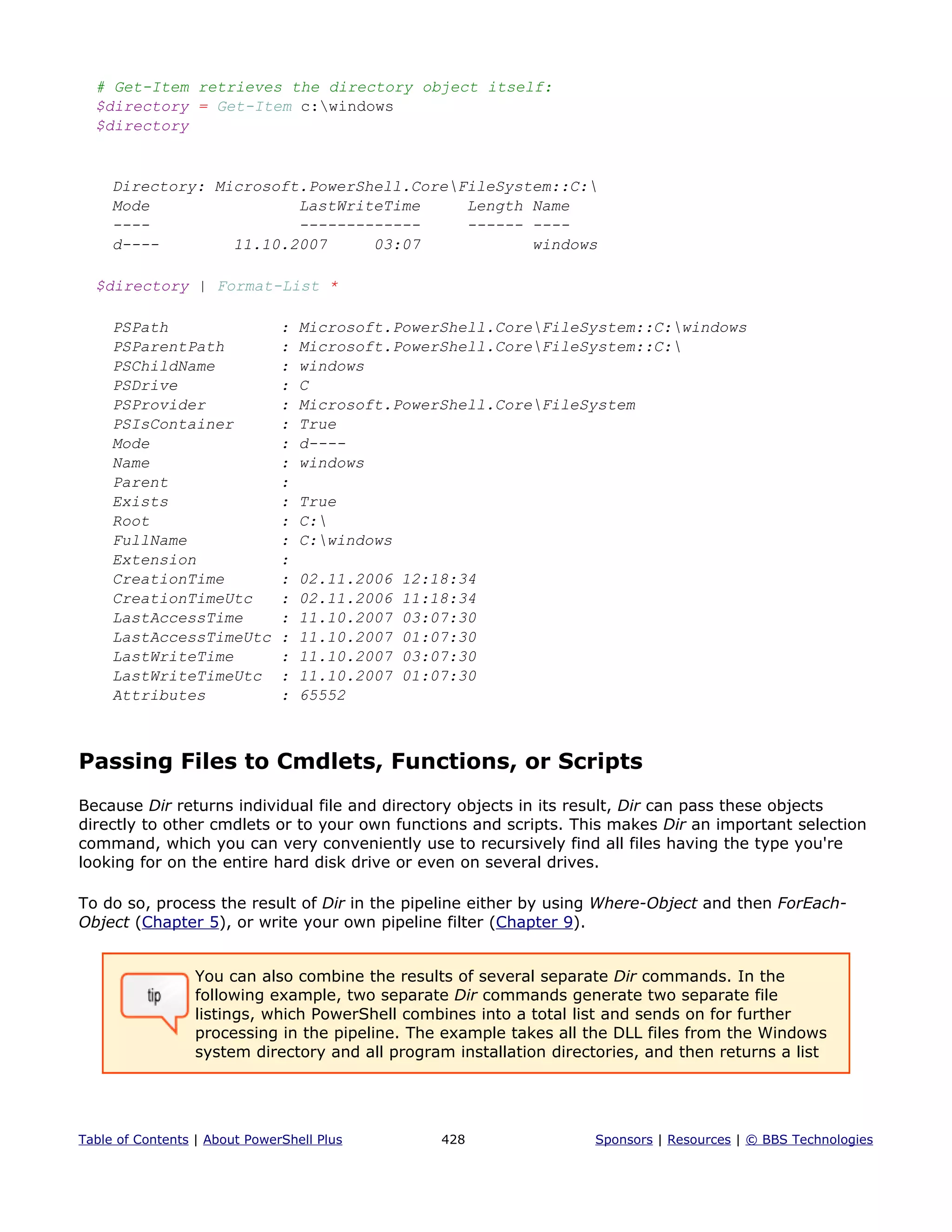 # Get-Item retrieves the directory object itself:
$directory = Get-Item c:windows
$directory
Directory: Microsoft.PowerShell.CoreFileSystem::C:
Mode LastWriteTime Length Name
---- ------------- ------ ----
d---- 11.10.2007 03:07 windows
$directory | Format-List *
PSPath : Microsoft.PowerShell.CoreFileSystem::C:windows
PSParentPath : Microsoft.PowerShell.CoreFileSystem::C:
PSChildName : windows
PSDrive : C
PSProvider : Microsoft.PowerShell.CoreFileSystem
PSIsContainer : True
Mode : d----
Name : windows
Parent :
Exists : True
Root : C:
FullName : C:windows
Extension :
CreationTime : 02.11.2006 12:18:34
CreationTimeUtc : 02.11.2006 11:18:34
LastAccessTime : 11.10.2007 03:07:30
LastAccessTimeUtc : 11.10.2007 01:07:30
LastWriteTime : 11.10.2007 03:07:30
LastWriteTimeUtc : 11.10.2007 01:07:30
Attributes : 65552
Passing Files to Cmdlets, Functions, or Scripts
Because Dir returns individual file and directory objects in its result, Dir can pass these objects
directly to other cmdlets or to your own functions and scripts. This makes Dir an important selection
command, which you can very conveniently use to recursively find all files having the type you're
looking for on the entire hard disk drive or even on several drives.
To do so, process the result of Dir in the pipeline either by using Where-Object and then ForEach-
Object (Chapter 5), or write your own pipeline filter (Chapter 9).
You can also combine the results of several separate Dir commands. In the
following example, two separate Dir commands generate two separate file
listings, which PowerShell combines into a total list and sends on for further
processing in the pipeline. The example takes all the DLL files from the Windows
system directory and all program installation directories, and then returns a list
Table of Contents | About PowerShell Plus 428 Sponsors | Resources | © BBS Technologies
 