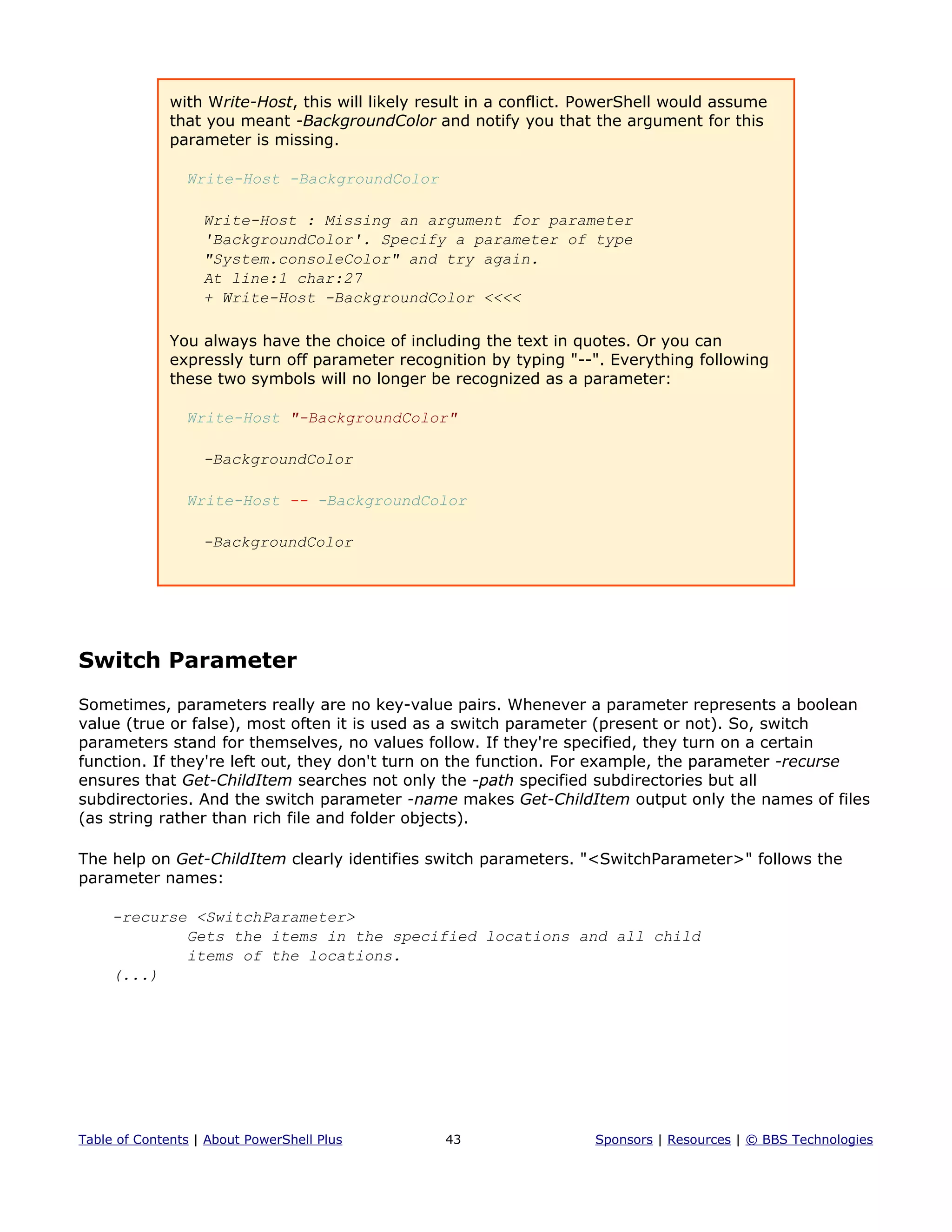 with Write-Host, this will likely result in a conflict. PowerShell would assume
that you meant -BackgroundColor and notify you that the argument for this
parameter is missing.
Write-Host -BackgroundColor
Write-Host : Missing an argument for parameter
'BackgroundColor'. Specify a parameter of type
"System.consoleColor" and try again.
At line:1 char:27
+ Write-Host -BackgroundColor <<<<
You always have the choice of including the text in quotes. Or you can
expressly turn off parameter recognition by typing "--". Everything following
these two symbols will no longer be recognized as a parameter:
Write-Host "-BackgroundColor"
-BackgroundColor
Write-Host -- -BackgroundColor
-BackgroundColor
Switch Parameter
Sometimes, parameters really are no key-value pairs. Whenever a parameter represents a boolean
value (true or false), most often it is used as a switch parameter (present or not). So, switch
parameters stand for themselves, no values follow. If they're specified, they turn on a certain
function. If they're left out, they don't turn on the function. For example, the parameter -recurse
ensures that Get-ChildItem searches not only the -path specified subdirectories but all
subdirectories. And the switch parameter -name makes Get-ChildItem output only the names of files
(as string rather than rich file and folder objects).
The help on Get-ChildItem clearly identifies switch parameters. "<SwitchParameter>" follows the
parameter names:
-recurse <SwitchParameter>
Gets the items in the specified locations and all child
items of the locations.
(...)
Table of Contents | About PowerShell Plus 43 Sponsors | Resources | © BBS Technologies
 
