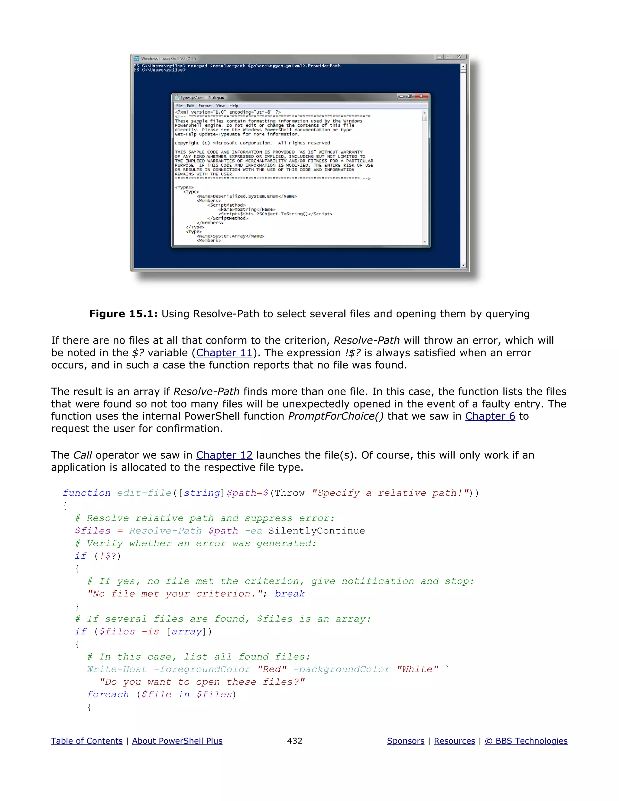 Figure 15.1: Using Resolve-Path to select several files and opening them by querying
If there are no files at all that conform to the criterion, Resolve-Path will throw an error, which will
be noted in the $? variable (Chapter 11). The expression !$? is always satisfied when an error
occurs, and in such a case the function reports that no file was found.
The result is an array if Resolve-Path finds more than one file. In this case, the function lists the files
that were found so not too many files will be unexpectedly opened in the event of a faulty entry. The
function uses the internal PowerShell function PromptForChoice() that we saw in Chapter 6 to
request the user for confirmation.
The Call operator we saw in Chapter 12 launches the file(s). Of course, this will only work if an
application is allocated to the respective file type.
function edit-file([string]$path=$(Throw "Specify a relative path!"))
{
# Resolve relative path and suppress error:
$files = Resolve-Path $path -ea SilentlyContinue
# Verify whether an error was generated:
if (!$?)
{
# If yes, no file met the criterion, give notification and stop:
"No file met your criterion."; break
}
# If several files are found, $files is an array:
if ($files -is [array])
{
# In this case, list all found files:
Write-Host -foregroundColor "Red" -backgroundColor "White" `
"Do you want to open these files?"
foreach ($file in $files)
{
Table of Contents | About PowerShell Plus 432 Sponsors | Resources | © BBS Technologies
 