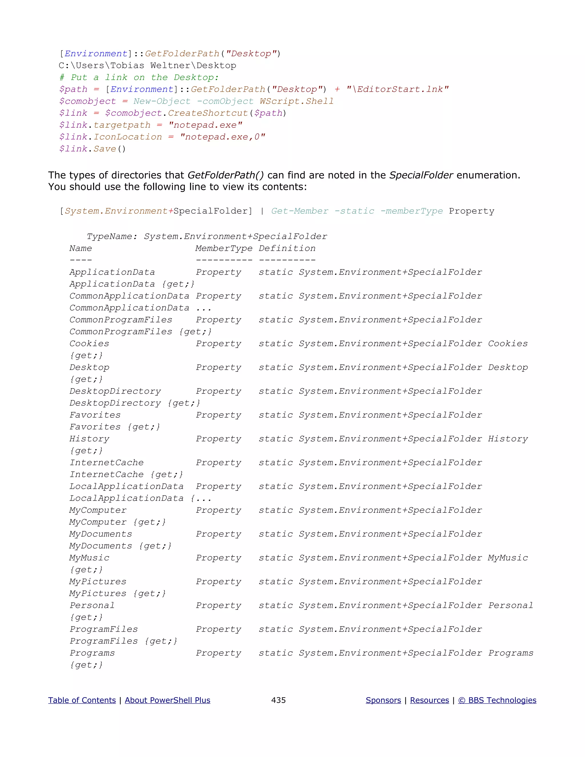 [Environment]::GetFolderPath("Desktop")
C:UsersTobias WeltnerDesktop
# Put a link on the Desktop:
$path = [Environment]::GetFolderPath("Desktop") + "EditorStart.lnk"
$comobject = New-Object -comObject WScript.Shell
$link = $comobject.CreateShortcut($path)
$link.targetpath = "notepad.exe"
$link.IconLocation = "notepad.exe,0"
$link.Save()
The types of directories that GetFolderPath() can find are noted in the SpecialFolder enumeration.
You should use the following line to view its contents:
[System.Environment+SpecialFolder] | Get-Member -static -memberType Property
TypeName: System.Environment+SpecialFolder
Name MemberType Definition
---- ---------- ----------
ApplicationData Property static System.Environment+SpecialFolder
ApplicationData {get;}
CommonApplicationData Property static System.Environment+SpecialFolder
CommonApplicationData ...
CommonProgramFiles Property static System.Environment+SpecialFolder
CommonProgramFiles {get;}
Cookies Property static System.Environment+SpecialFolder Cookies
{get;}
Desktop Property static System.Environment+SpecialFolder Desktop
{get;}
DesktopDirectory Property static System.Environment+SpecialFolder
DesktopDirectory {get;}
Favorites Property static System.Environment+SpecialFolder
Favorites {get;}
History Property static System.Environment+SpecialFolder History
{get;}
InternetCache Property static System.Environment+SpecialFolder
InternetCache {get;}
LocalApplicationData Property static System.Environment+SpecialFolder
LocalApplicationData {...
MyComputer Property static System.Environment+SpecialFolder
MyComputer {get;}
MyDocuments Property static System.Environment+SpecialFolder
MyDocuments {get;}
MyMusic Property static System.Environment+SpecialFolder MyMusic
{get;}
MyPictures Property static System.Environment+SpecialFolder
MyPictures {get;}
Personal Property static System.Environment+SpecialFolder Personal
{get;}
ProgramFiles Property static System.Environment+SpecialFolder
ProgramFiles {get;}
Programs Property static System.Environment+SpecialFolder Programs
{get;}
Table of Contents | About PowerShell Plus 435 Sponsors | Resources | © BBS Technologies
 