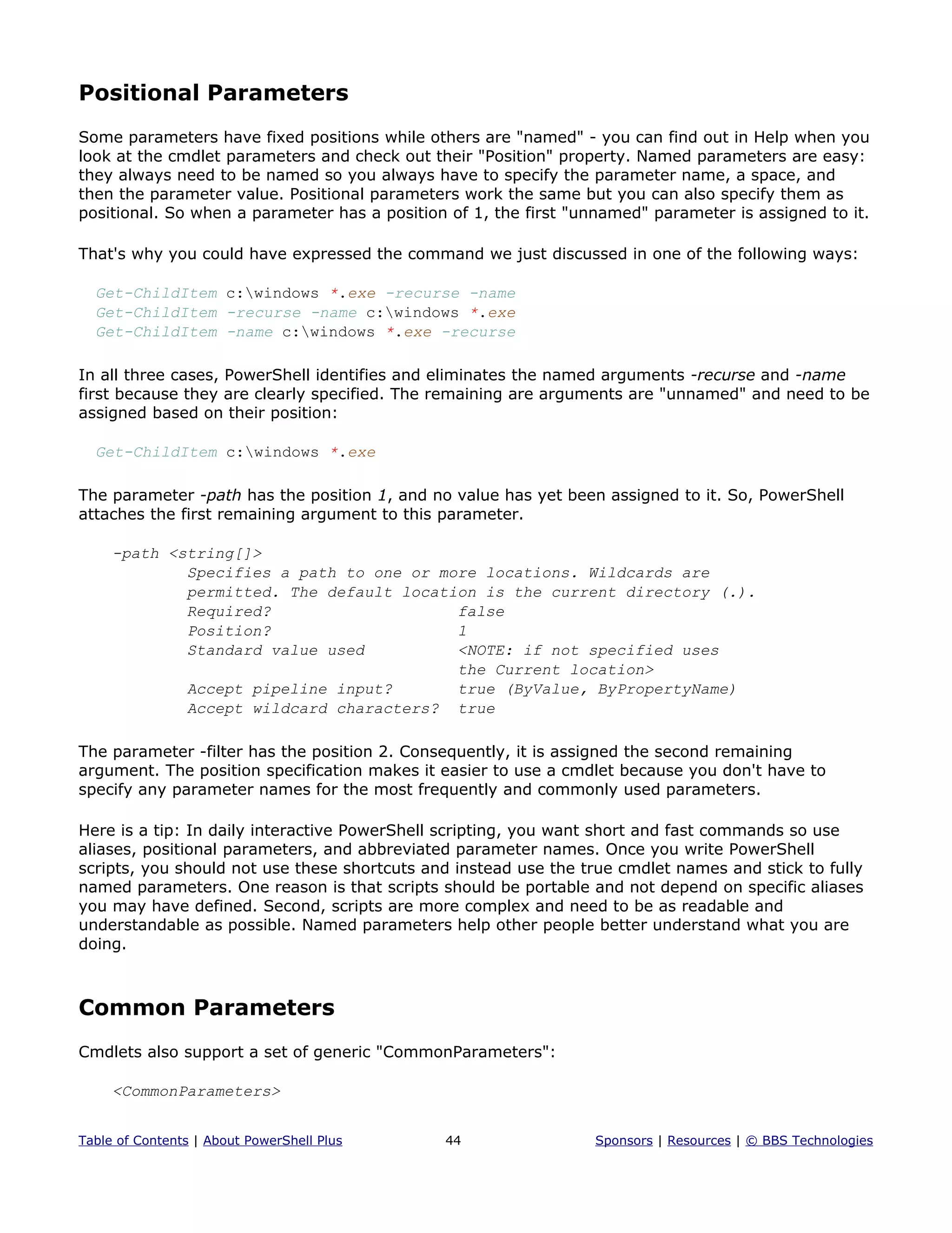 Positional Parameters
Some parameters have fixed positions while others are "named" - you can find out in Help when you
look at the cmdlet parameters and check out their "Position" property. Named parameters are easy:
they always need to be named so you always have to specify the parameter name, a space, and
then the parameter value. Positional parameters work the same but you can also specify them as
positional. So when a parameter has a position of 1, the first "unnamed" parameter is assigned to it.
That's why you could have expressed the command we just discussed in one of the following ways:
Get-ChildItem c:windows *.exe -recurse -name
Get-ChildItem -recurse -name c:windows *.exe
Get-ChildItem -name c:windows *.exe -recurse
In all three cases, PowerShell identifies and eliminates the named arguments -recurse and -name
first because they are clearly specified. The remaining are arguments are "unnamed" and need to be
assigned based on their position:
Get-ChildItem c:windows *.exe
The parameter -path has the position 1, and no value has yet been assigned to it. So, PowerShell
attaches the first remaining argument to this parameter.
-path <string[]>
Specifies a path to one or more locations. Wildcards are
permitted. The default location is the current directory (.).
Required? false
Position? 1
Standard value used <NOTE: if not specified uses
the Current location>
Accept pipeline input? true (ByValue, ByPropertyName)
Accept wildcard characters? true
The parameter -filter has the position 2. Consequently, it is assigned the second remaining
argument. The position specification makes it easier to use a cmdlet because you don't have to
specify any parameter names for the most frequently and commonly used parameters.
Here is a tip: In daily interactive PowerShell scripting, you want short and fast commands so use
aliases, positional parameters, and abbreviated parameter names. Once you write PowerShell
scripts, you should not use these shortcuts and instead use the true cmdlet names and stick to fully
named parameters. One reason is that scripts should be portable and not depend on specific aliases
you may have defined. Second, scripts are more complex and need to be as readable and
understandable as possible. Named parameters help other people better understand what you are
doing.
Common Parameters
Cmdlets also support a set of generic "CommonParameters":
<CommonParameters>
Table of Contents | About PowerShell Plus 44 Sponsors | Resources | © BBS Technologies
 