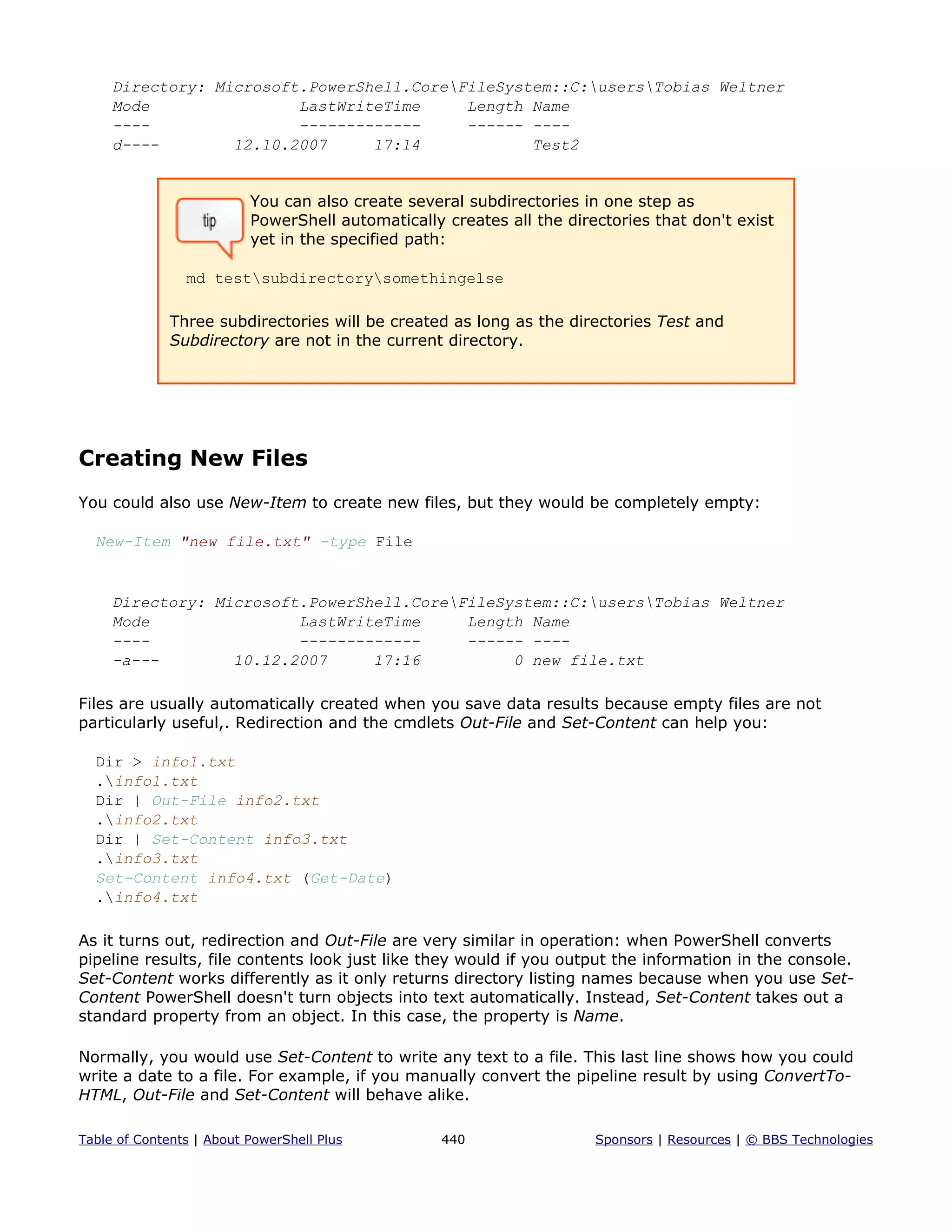Directory: Microsoft.PowerShell.CoreFileSystem::C:usersTobias Weltner
Mode LastWriteTime Length Name
---- ------------- ------ ----
d---- 12.10.2007 17:14 Test2
You can also create several subdirectories in one step as
PowerShell automatically creates all the directories that don't exist
yet in the specified path:
md testsubdirectorysomethingelse
Three subdirectories will be created as long as the directories Test and
Subdirectory are not in the current directory.
Creating New Files
You could also use New-Item to create new files, but they would be completely empty:
New-Item "new file.txt" -type File
Directory: Microsoft.PowerShell.CoreFileSystem::C:usersTobias Weltner
Mode LastWriteTime Length Name
---- ------------- ------ ----
-a--- 10.12.2007 17:16 0 new file.txt
Files are usually automatically created when you save data results because empty files are not
particularly useful,. Redirection and the cmdlets Out-File and Set-Content can help you:
Dir > info1.txt
.info1.txt
Dir | Out-File info2.txt
.info2.txt
Dir | Set-Content info3.txt
.info3.txt
Set-Content info4.txt (Get-Date)
.info4.txt
As it turns out, redirection and Out-File are very similar in operation: when PowerShell converts
pipeline results, file contents look just like they would if you output the information in the console.
Set-Content works differently as it only returns directory listing names because when you use Set-
Content PowerShell doesn't turn objects into text automatically. Instead, Set-Content takes out a
standard property from an object. In this case, the property is Name.
Normally, you would use Set-Content to write any text to a file. This last line shows how you could
write a date to a file. For example, if you manually convert the pipeline result by using ConvertTo-
HTML, Out-File and Set-Content will behave alike.
Table of Contents | About PowerShell Plus 440 Sponsors | Resources | © BBS Technologies
 