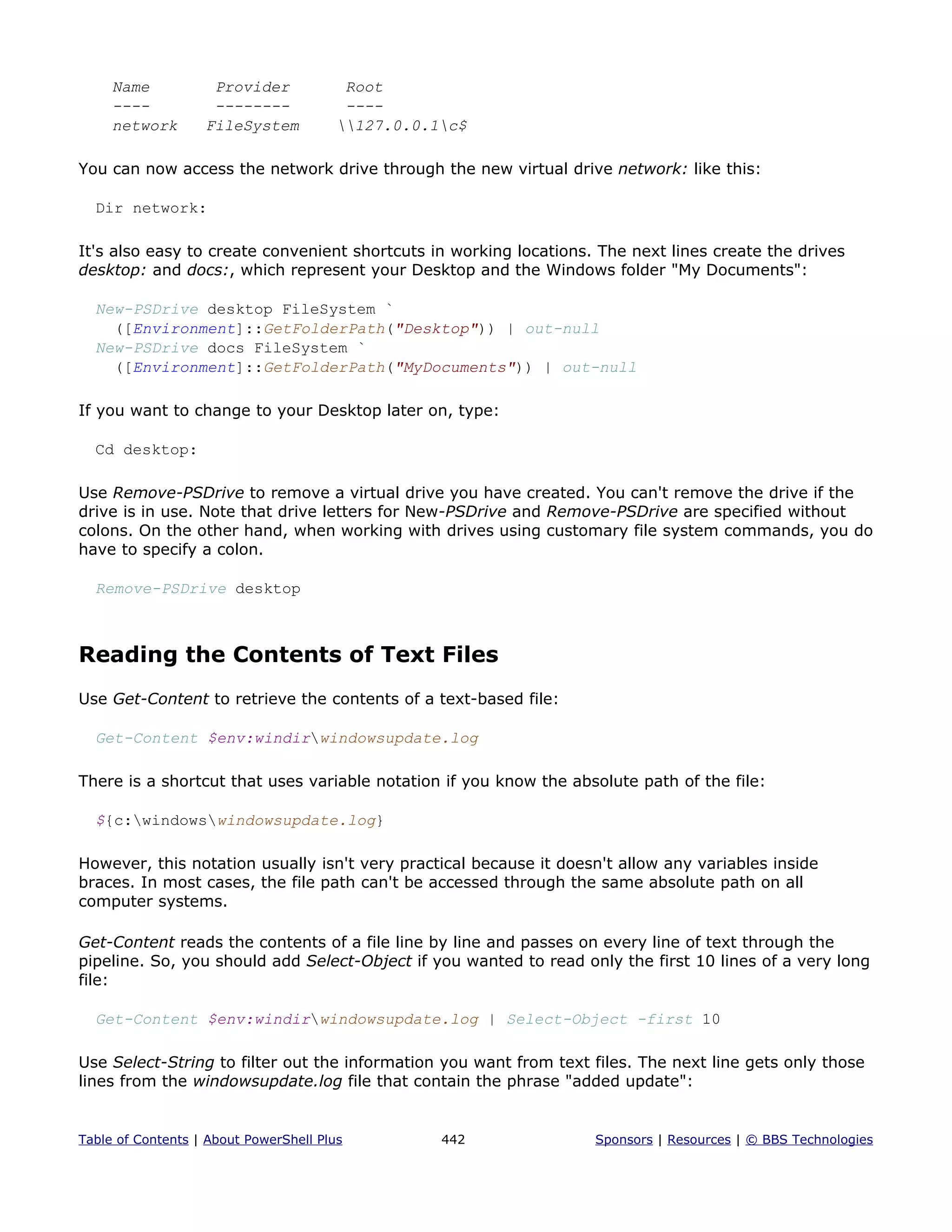 Name Provider Root
---- -------- ----
network FileSystem 127.0.0.1c$
You can now access the network drive through the new virtual drive network: like this:
Dir network:
It's also easy to create convenient shortcuts in working locations. The next lines create the drives
desktop: and docs:, which represent your Desktop and the Windows folder "My Documents":
New-PSDrive desktop FileSystem `
([Environment]::GetFolderPath("Desktop")) | out-null
New-PSDrive docs FileSystem `
([Environment]::GetFolderPath("MyDocuments")) | out-null
If you want to change to your Desktop later on, type:
Cd desktop:
Use Remove-PSDrive to remove a virtual drive you have created. You can't remove the drive if the
drive is in use. Note that drive letters for New-PSDrive and Remove-PSDrive are specified without
colons. On the other hand, when working with drives using customary file system commands, you do
have to specify a colon.
Remove-PSDrive desktop
Reading the Contents of Text Files
Use Get-Content to retrieve the contents of a text-based file:
Get-Content $env:windirwindowsupdate.log
There is a shortcut that uses variable notation if you know the absolute path of the file:
${c:windowswindowsupdate.log}
However, this notation usually isn't very practical because it doesn't allow any variables inside
braces. In most cases, the file path can't be accessed through the same absolute path on all
computer systems.
Get-Content reads the contents of a file line by line and passes on every line of text through the
pipeline. So, you should add Select-Object if you wanted to read only the first 10 lines of a very long
file:
Get-Content $env:windirwindowsupdate.log | Select-Object -first 10
Use Select-String to filter out the information you want from text files. The next line gets only those
lines from the windowsupdate.log file that contain the phrase "added update":
Table of Contents | About PowerShell Plus 442 Sponsors | Resources | © BBS Technologies
 