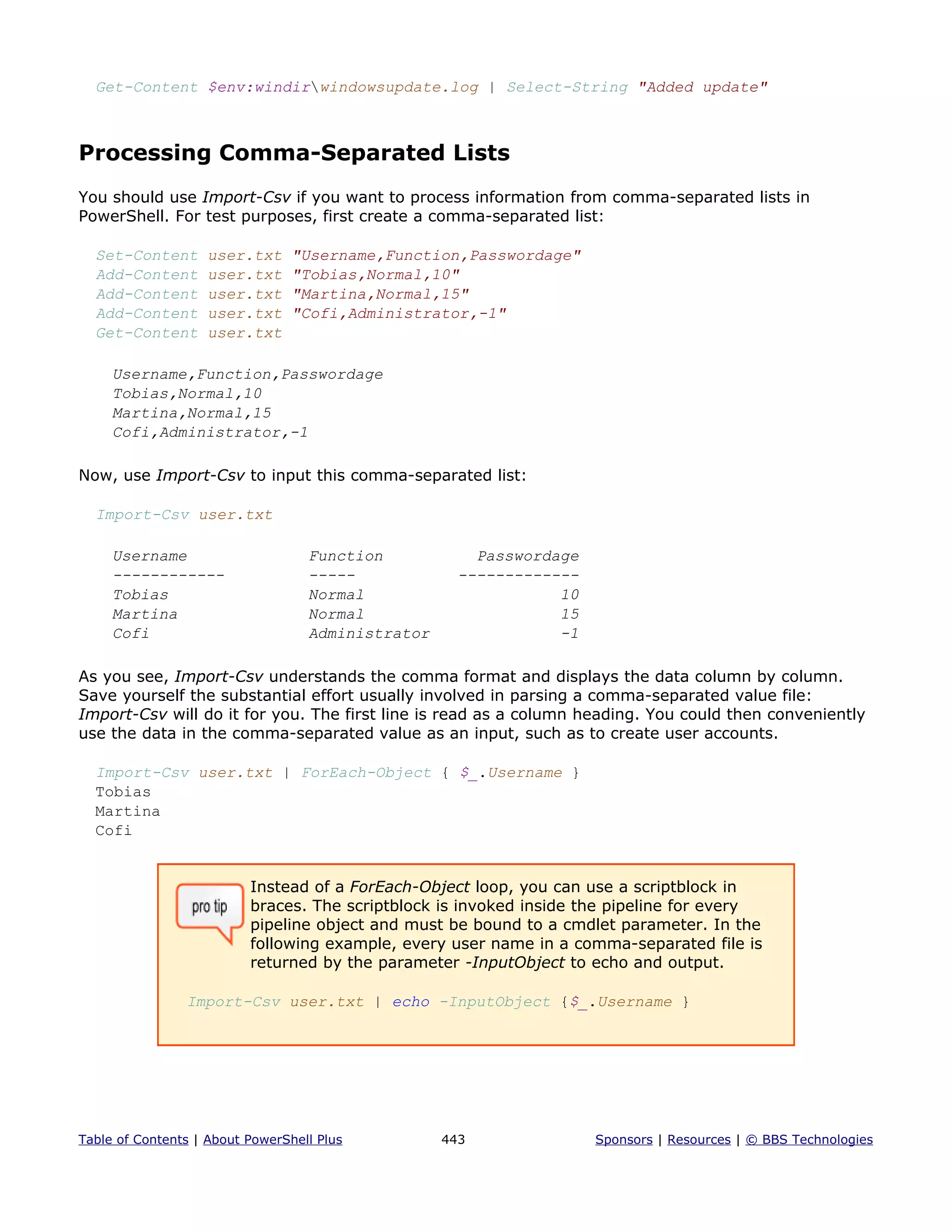 Get-Content $env:windirwindowsupdate.log | Select-String "Added update"
Processing Comma-Separated Lists
You should use Import-Csv if you want to process information from comma-separated lists in
PowerShell. For test purposes, first create a comma-separated list:
Set-Content user.txt "Username,Function,Passwordage"
Add-Content user.txt "Tobias,Normal,10"
Add-Content user.txt "Martina,Normal,15"
Add-Content user.txt "Cofi,Administrator,-1"
Get-Content user.txt
Username,Function,Passwordage
Tobias,Normal,10
Martina,Normal,15
Cofi,Administrator,-1
Now, use Import-Csv to input this comma-separated list:
Import-Csv user.txt
Username Function Passwordage
------------ ----- -------------
Tobias Normal 10
Martina Normal 15
Cofi Administrator -1
As you see, Import-Csv understands the comma format and displays the data column by column.
Save yourself the substantial effort usually involved in parsing a comma-separated value file:
Import-Csv will do it for you. The first line is read as a column heading. You could then conveniently
use the data in the comma-separated value as an input, such as to create user accounts.
Import-Csv user.txt | ForEach-Object { $_.Username }
Tobias
Martina
Cofi
Instead of a ForEach-Object loop, you can use a scriptblock in
braces. The scriptblock is invoked inside the pipeline for every
pipeline object and must be bound to a cmdlet parameter. In the
following example, every user name in a comma-separated file is
returned by the parameter -InputObject to echo and output.
Import-Csv user.txt | echo -InputObject {$_.Username }
Table of Contents | About PowerShell Plus 443 Sponsors | Resources | © BBS Technologies
 