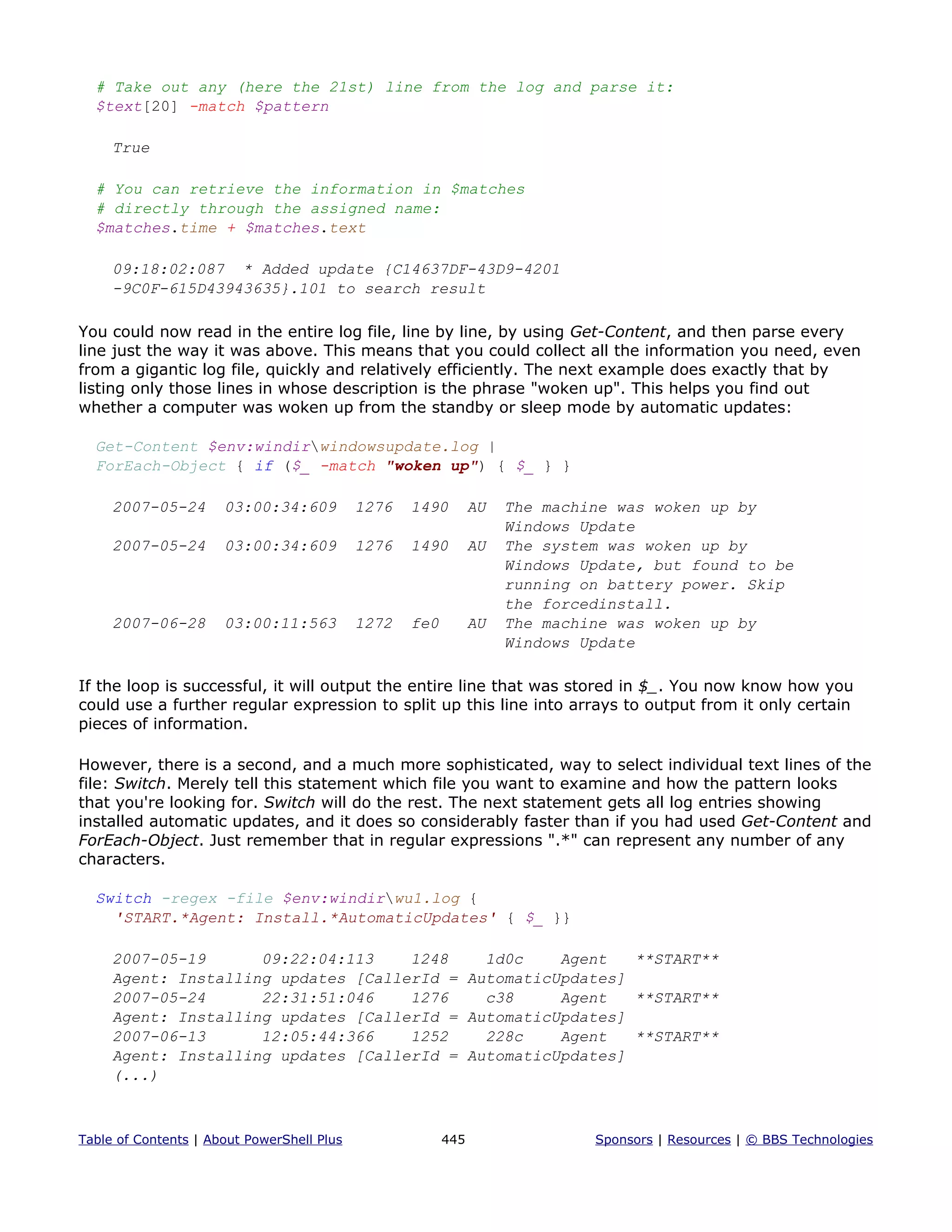 # Take out any (here the 21st) line from the log and parse it:
$text[20] -match $pattern
True
# You can retrieve the information in $matches
# directly through the assigned name:
$matches.time + $matches.text
09:18:02:087 * Added update {C14637DF-43D9-4201
-9C0F-615D43943635}.101 to search result
You could now read in the entire log file, line by line, by using Get-Content, and then parse every
line just the way it was above. This means that you could collect all the information you need, even
from a gigantic log file, quickly and relatively efficiently. The next example does exactly that by
listing only those lines in whose description is the phrase "woken up". This helps you find out
whether a computer was woken up from the standby or sleep mode by automatic updates:
Get-Content $env:windirwindowsupdate.log |
ForEach-Object { if ($_ -match "woken up") { $_ } }
2007-05-24 03:00:34:609 1276 1490 AU The machine was woken up by
Windows Update
2007-05-24 03:00:34:609 1276 1490 AU The system was woken up by
Windows Update, but found to be
running on battery power. Skip
the forcedinstall.
2007-06-28 03:00:11:563 1272 fe0 AU The machine was woken up by
Windows Update
If the loop is successful, it will output the entire line that was stored in $_. You now know how you
could use a further regular expression to split up this line into arrays to output from it only certain
pieces of information.
However, there is a second, and a much more sophisticated, way to select individual text lines of the
file: Switch. Merely tell this statement which file you want to examine and how the pattern looks
that you're looking for. Switch will do the rest. The next statement gets all log entries showing
installed automatic updates, and it does so considerably faster than if you had used Get-Content and
ForEach-Object. Just remember that in regular expressions ".*" can represent any number of any
characters.
Switch -regex -file $env:windirwu1.log {
'START.*Agent: Install.*AutomaticUpdates' { $_ }}
2007-05-19 09:22:04:113 1248 1d0c Agent **START**
Agent: Installing updates [CallerId = AutomaticUpdates]
2007-05-24 22:31:51:046 1276 c38 Agent **START**
Agent: Installing updates [CallerId = AutomaticUpdates]
2007-06-13 12:05:44:366 1252 228c Agent **START**
Agent: Installing updates [CallerId = AutomaticUpdates]
(...)
Table of Contents | About PowerShell Plus 445 Sponsors | Resources | © BBS Technologies
 