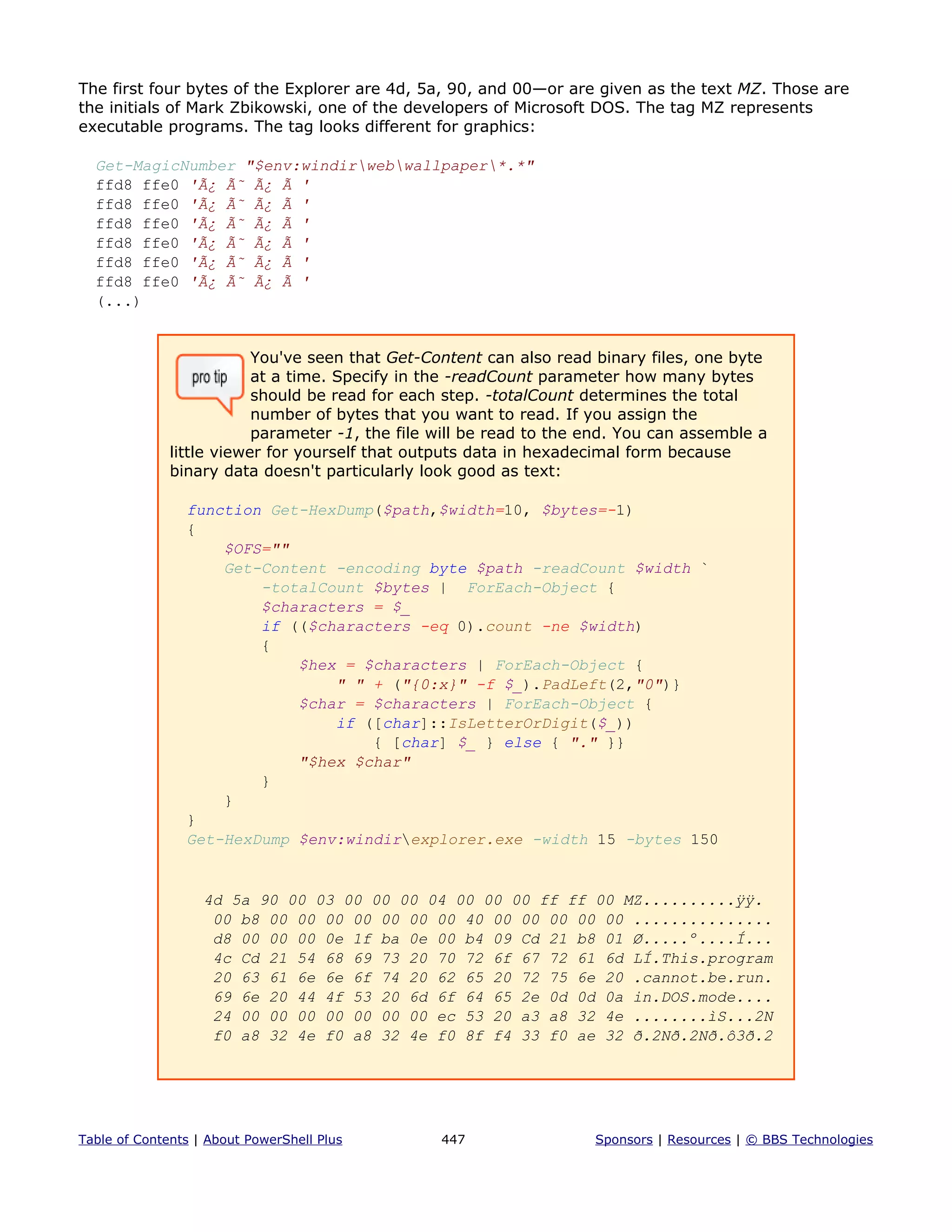 The first four bytes of the Explorer are 4d, 5a, 90, and 00—or are given as the text MZ. Those are
the initials of Mark Zbikowski, one of the developers of Microsoft DOS. The tag MZ represents
executable programs. The tag looks different for graphics:
Get-MagicNumber "$env:windirwebwallpaper*.*"
ffd8 ffe0 'Ã¿ Ã˜ Ã¿ Ã '
ffd8 ffe0 'Ã¿ Ã˜ Ã¿ Ã '
ffd8 ffe0 'Ã¿ Ã˜ Ã¿ Ã '
ffd8 ffe0 'Ã¿ Ã˜ Ã¿ Ã '
ffd8 ffe0 'Ã¿ Ã˜ Ã¿ Ã '
ffd8 ffe0 'Ã¿ Ã˜ Ã¿ Ã '
(...)
You've seen that Get-Content can also read binary files, one byte
at a time. Specify in the -readCount parameter how many bytes
should be read for each step. -totalCount determines the total
number of bytes that you want to read. If you assign the
parameter -1, the file will be read to the end. You can assemble a
little viewer for yourself that outputs data in hexadecimal form because
binary data doesn't particularly look good as text:
function Get-HexDump($path,$width=10, $bytes=-1)
{
$OFS=""
Get-Content -encoding byte $path -readCount $width `
-totalCount $bytes | ForEach-Object {
$characters = $_
if (($characters -eq 0).count -ne $width)
{
$hex = $characters | ForEach-Object {
" " + ("{0:x}" -f $_).PadLeft(2,"0")}
$char = $characters | ForEach-Object {
if ([char]::IsLetterOrDigit($_))
{ [char] $_ } else { "." }}
"$hex $char"
}
}
}
Get-HexDump $env:windirexplorer.exe -width 15 -bytes 150
4d 5a 90 00 03 00 00 00 04 00 00 00 ff ff 00 MZ..........ÿÿ.
00 b8 00 00 00 00 00 00 00 40 00 00 00 00 00 ...............
d8 00 00 00 0e 1f ba 0e 00 b4 09 Cd 21 b8 01 Ø.....º....Í...
4c Cd 21 54 68 69 73 20 70 72 6f 67 72 61 6d LÍ.This.program
20 63 61 6e 6e 6f 74 20 62 65 20 72 75 6e 20 .cannot.be.run.
69 6e 20 44 4f 53 20 6d 6f 64 65 2e 0d 0d 0a in.DOS.mode....
24 00 00 00 00 00 00 00 ec 53 20 a3 a8 32 4e ........ìS...2N
f0 a8 32 4e f0 a8 32 4e f0 8f f4 33 f0 ae 32 ð.2Nð.2Nð.ô3ð.2
Table of Contents | About PowerShell Plus 447 Sponsors | Resources | © BBS Technologies
 