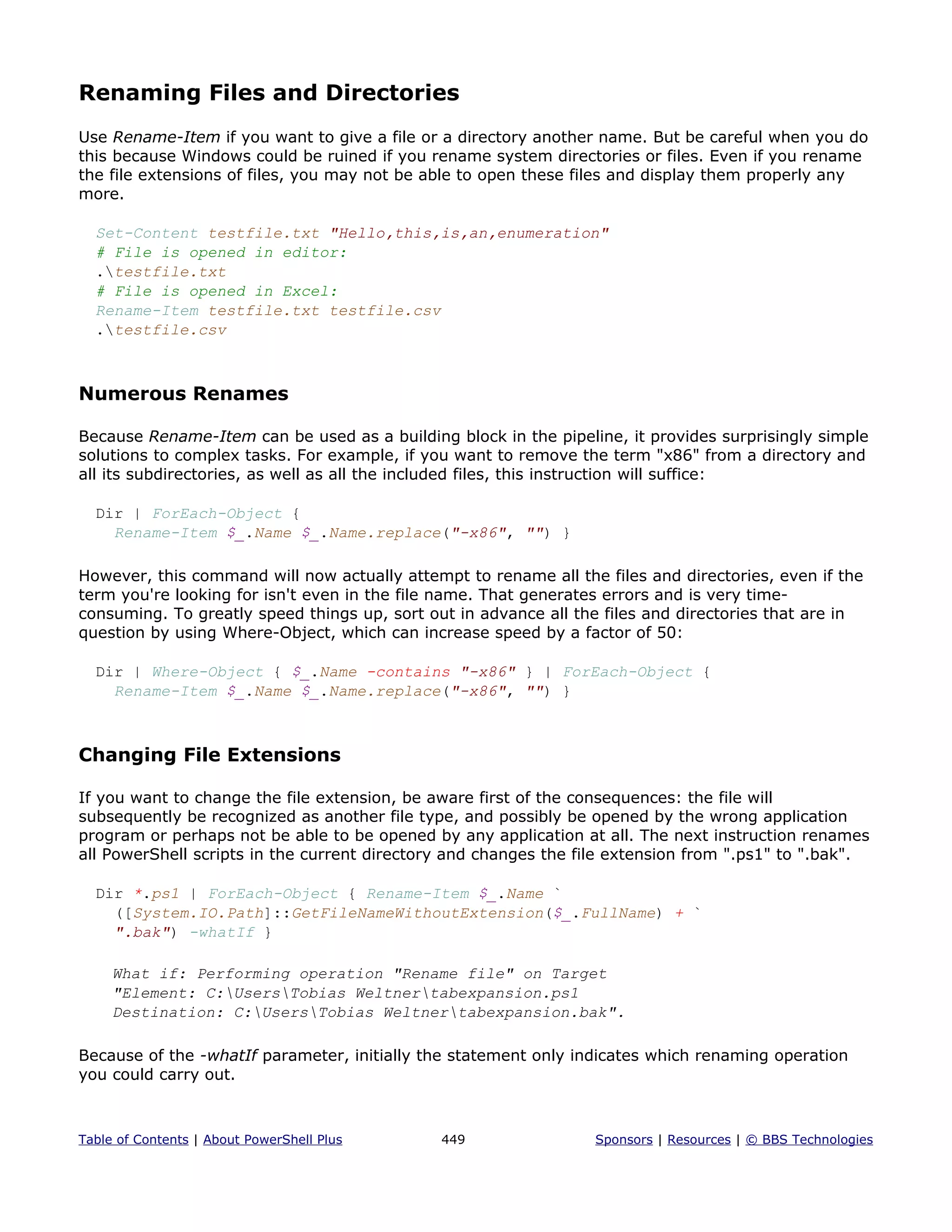 Renaming Files and Directories
Use Rename-Item if you want to give a file or a directory another name. But be careful when you do
this because Windows could be ruined if you rename system directories or files. Even if you rename
the file extensions of files, you may not be able to open these files and display them properly any
more.
Set-Content testfile.txt "Hello,this,is,an,enumeration"
# File is opened in editor:
.testfile.txt
# File is opened in Excel:
Rename-Item testfile.txt testfile.csv
.testfile.csv
Numerous Renames
Because Rename-Item can be used as a building block in the pipeline, it provides surprisingly simple
solutions to complex tasks. For example, if you want to remove the term "x86" from a directory and
all its subdirectories, as well as all the included files, this instruction will suffice:
Dir | ForEach-Object {
Rename-Item $_.Name $_.Name.replace("-x86", "") }
However, this command will now actually attempt to rename all the files and directories, even if the
term you're looking for isn't even in the file name. That generates errors and is very time-
consuming. To greatly speed things up, sort out in advance all the files and directories that are in
question by using Where-Object, which can increase speed by a factor of 50:
Dir | Where-Object { $_.Name -contains "-x86" } | ForEach-Object {
Rename-Item $_.Name $_.Name.replace("-x86", "") }
Changing File Extensions
If you want to change the file extension, be aware first of the consequences: the file will
subsequently be recognized as another file type, and possibly be opened by the wrong application
program or perhaps not be able to be opened by any application at all. The next instruction renames
all PowerShell scripts in the current directory and changes the file extension from ".ps1" to ".bak".
Dir *.ps1 | ForEach-Object { Rename-Item $_.Name `
([System.IO.Path]::GetFileNameWithoutExtension($_.FullName) + `
".bak") -whatIf }
What if: Performing operation "Rename file" on Target
"Element: C:UsersTobias Weltnertabexpansion.ps1
Destination: C:UsersTobias Weltnertabexpansion.bak".
Because of the -whatIf parameter, initially the statement only indicates which renaming operation
you could carry out.
Table of Contents | About PowerShell Plus 449 Sponsors | Resources | © BBS Technologies
 