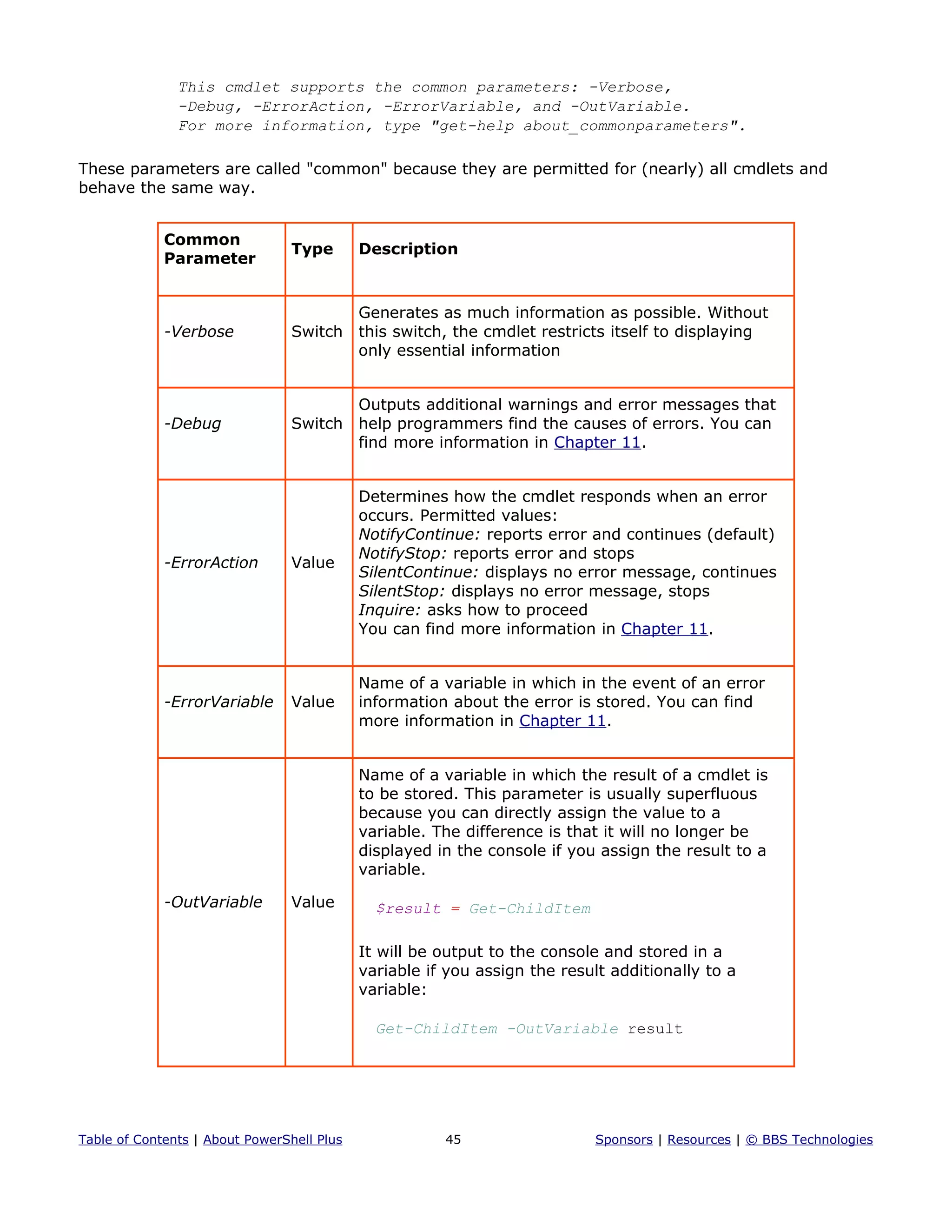This cmdlet supports the common parameters: -Verbose,
-Debug, -ErrorAction, -ErrorVariable, and -OutVariable.
For more information, type "get-help about_commonparameters".
These parameters are called "common" because they are permitted for (nearly) all cmdlets and
behave the same way.
Common
Parameter
Type Description
-Verbose Switch
Generates as much information as possible. Without
this switch, the cmdlet restricts itself to displaying
only essential information
-Debug Switch
Outputs additional warnings and error messages that
help programmers find the causes of errors. You can
find more information in Chapter 11.
-ErrorAction Value
Determines how the cmdlet responds when an error
occurs. Permitted values:
NotifyContinue: reports error and continues (default)
NotifyStop: reports error and stops
SilentContinue: displays no error message, continues
SilentStop: displays no error message, stops
Inquire: asks how to proceed
You can find more information in Chapter 11.
-ErrorVariable Value
Name of a variable in which in the event of an error
information about the error is stored. You can find
more information in Chapter 11.
-OutVariable Value
Name of a variable in which the result of a cmdlet is
to be stored. This parameter is usually superfluous
because you can directly assign the value to a
variable. The difference is that it will no longer be
displayed in the console if you assign the result to a
variable.
$result = Get-ChildItem
It will be output to the console and stored in a
variable if you assign the result additionally to a
variable:
Get-ChildItem -OutVariable result
Table of Contents | About PowerShell Plus 45 Sponsors | Resources | © BBS Technologies
 