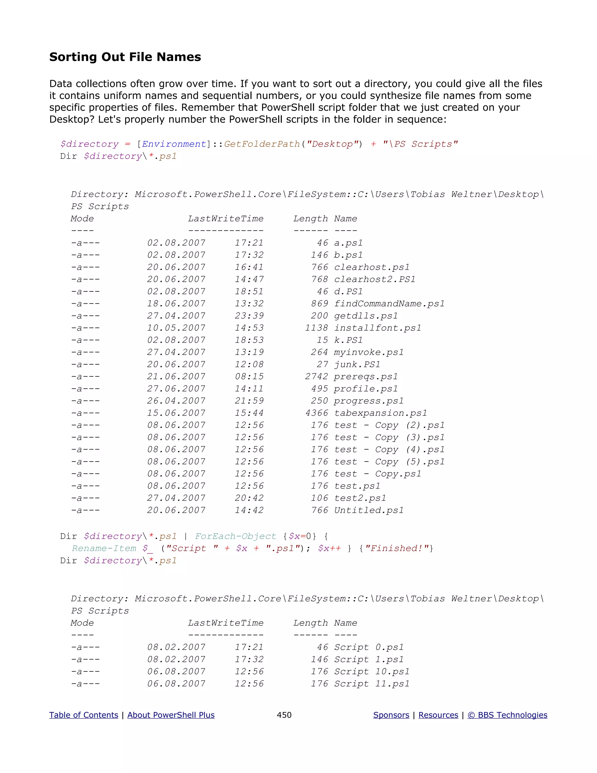 Sorting Out File Names
Data collections often grow over time. If you want to sort out a directory, you could give all the files
it contains uniform names and sequential numbers, or you could synthesize file names from some
specific properties of files. Remember that PowerShell script folder that we just created on your
Desktop? Let's properly number the PowerShell scripts in the folder in sequence:
$directory = [Environment]::GetFolderPath("Desktop") + "PS Scripts"
Dir $directory*.ps1
Directory: Microsoft.PowerShell.CoreFileSystem::C:UsersTobias WeltnerDesktop
PS Scripts
Mode LastWriteTime Length Name
---- ------------- ------ ----
-a--- 02.08.2007 17:21 46 a.ps1
-a--- 02.08.2007 17:32 146 b.ps1
-a--- 20.06.2007 16:41 766 clearhost.ps1
-a--- 20.06.2007 14:47 768 clearhost2.PS1
-a--- 02.08.2007 18:51 46 d.PS1
-a--- 18.06.2007 13:32 869 findCommandName.ps1
-a--- 27.04.2007 23:39 200 getdlls.ps1
-a--- 10.05.2007 14:53 1138 installfont.ps1
-a--- 02.08.2007 18:53 15 k.PS1
-a--- 27.04.2007 13:19 264 myinvoke.ps1
-a--- 20.06.2007 12:08 27 junk.PS1
-a--- 21.06.2007 08:15 2742 prereqs.ps1
-a--- 27.06.2007 14:11 495 profile.ps1
-a--- 26.04.2007 21:59 250 progress.ps1
-a--- 15.06.2007 15:44 4366 tabexpansion.ps1
-a--- 08.06.2007 12:56 176 test - Copy (2).ps1
-a--- 08.06.2007 12:56 176 test - Copy (3).ps1
-a--- 08.06.2007 12:56 176 test - Copy (4).ps1
-a--- 08.06.2007 12:56 176 test - Copy (5).ps1
-a--- 08.06.2007 12:56 176 test - Copy.ps1
-a--- 08.06.2007 12:56 176 test.ps1
-a--- 27.04.2007 20:42 106 test2.ps1
-a--- 20.06.2007 14:42 766 Untitled.ps1
Dir $directory*.ps1 | ForEach-Object {$x=0} {
Rename-Item $_ ("Script " + $x + ".ps1"); $x++ } {"Finished!"}
Dir $directory*.ps1
Directory: Microsoft.PowerShell.CoreFileSystem::C:UsersTobias WeltnerDesktop
PS Scripts
Mode LastWriteTime Length Name
---- ------------- ------ ----
-a--- 08.02.2007 17:21 46 Script 0.ps1
-a--- 08.02.2007 17:32 146 Script 1.ps1
-a--- 06.08.2007 12:56 176 Script 10.ps1
-a--- 06.08.2007 12:56 176 Script 11.ps1
Table of Contents | About PowerShell Plus 450 Sponsors | Resources | © BBS Technologies
 