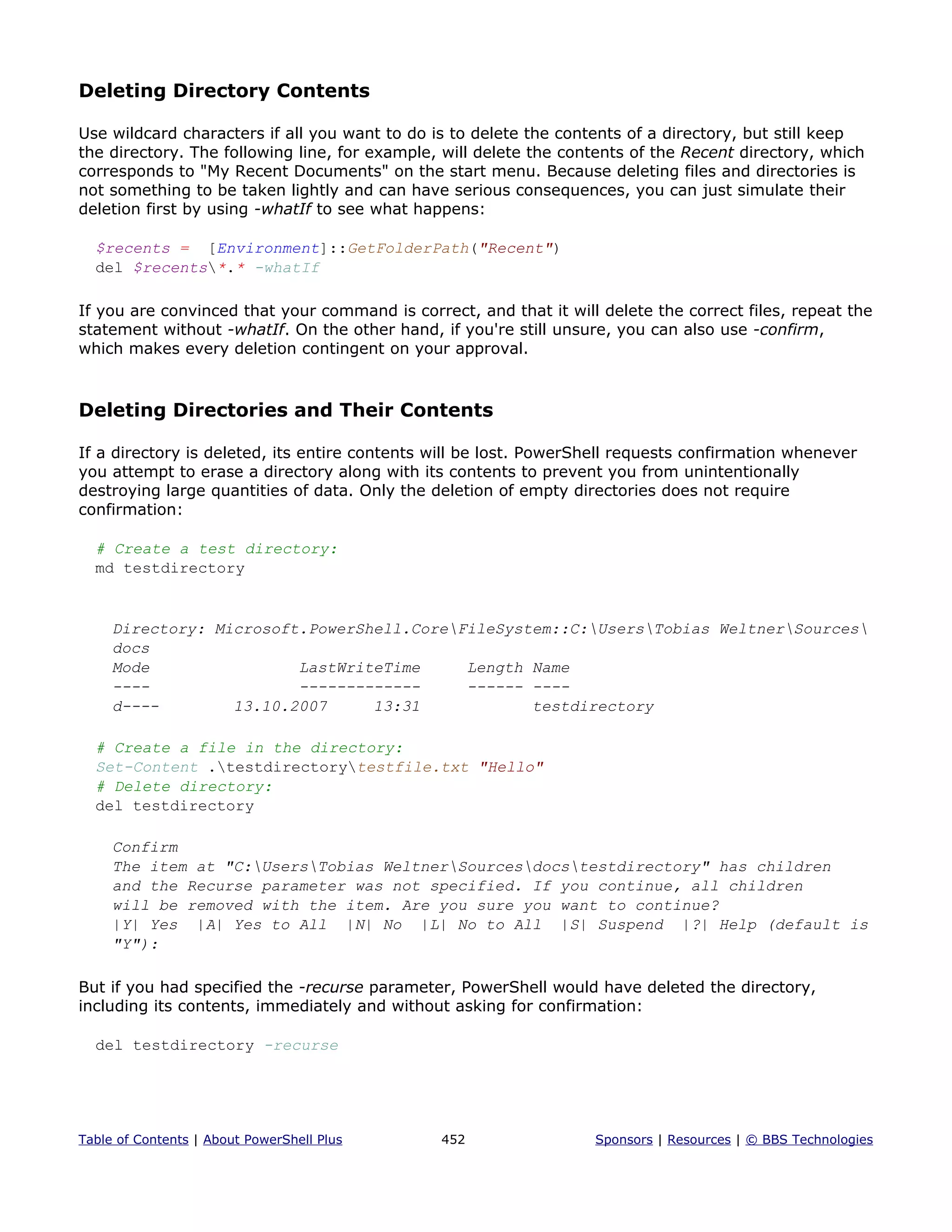 Deleting Directory Contents
Use wildcard characters if all you want to do is to delete the contents of a directory, but still keep
the directory. The following line, for example, will delete the contents of the Recent directory, which
corresponds to "My Recent Documents" on the start menu. Because deleting files and directories is
not something to be taken lightly and can have serious consequences, you can just simulate their
deletion first by using -whatIf to see what happens:
$recents = [Environment]::GetFolderPath("Recent")
del $recents*.* -whatIf
If you are convinced that your command is correct, and that it will delete the correct files, repeat the
statement without -whatIf. On the other hand, if you're still unsure, you can also use -confirm,
which makes every deletion contingent on your approval.
Deleting Directories and Their Contents
If a directory is deleted, its entire contents will be lost. PowerShell requests confirmation whenever
you attempt to erase a directory along with its contents to prevent you from unintentionally
destroying large quantities of data. Only the deletion of empty directories does not require
confirmation:
# Create a test directory:
md testdirectory
Directory: Microsoft.PowerShell.CoreFileSystem::C:UsersTobias WeltnerSources
docs
Mode LastWriteTime Length Name
---- ------------- ------ ----
d---- 13.10.2007 13:31 testdirectory
# Create a file in the directory:
Set-Content .testdirectorytestfile.txt "Hello"
# Delete directory:
del testdirectory
Confirm
The item at "C:UsersTobias WeltnerSourcesdocstestdirectory" has children
and the Recurse parameter was not specified. If you continue, all children
will be removed with the item. Are you sure you want to continue?
|Y| Yes |A| Yes to All |N| No |L| No to All |S| Suspend |?| Help (default is
"Y"):
But if you had specified the -recurse parameter, PowerShell would have deleted the directory,
including its contents, immediately and without asking for confirmation:
del testdirectory -recurse
Table of Contents | About PowerShell Plus 452 Sponsors | Resources | © BBS Technologies
 