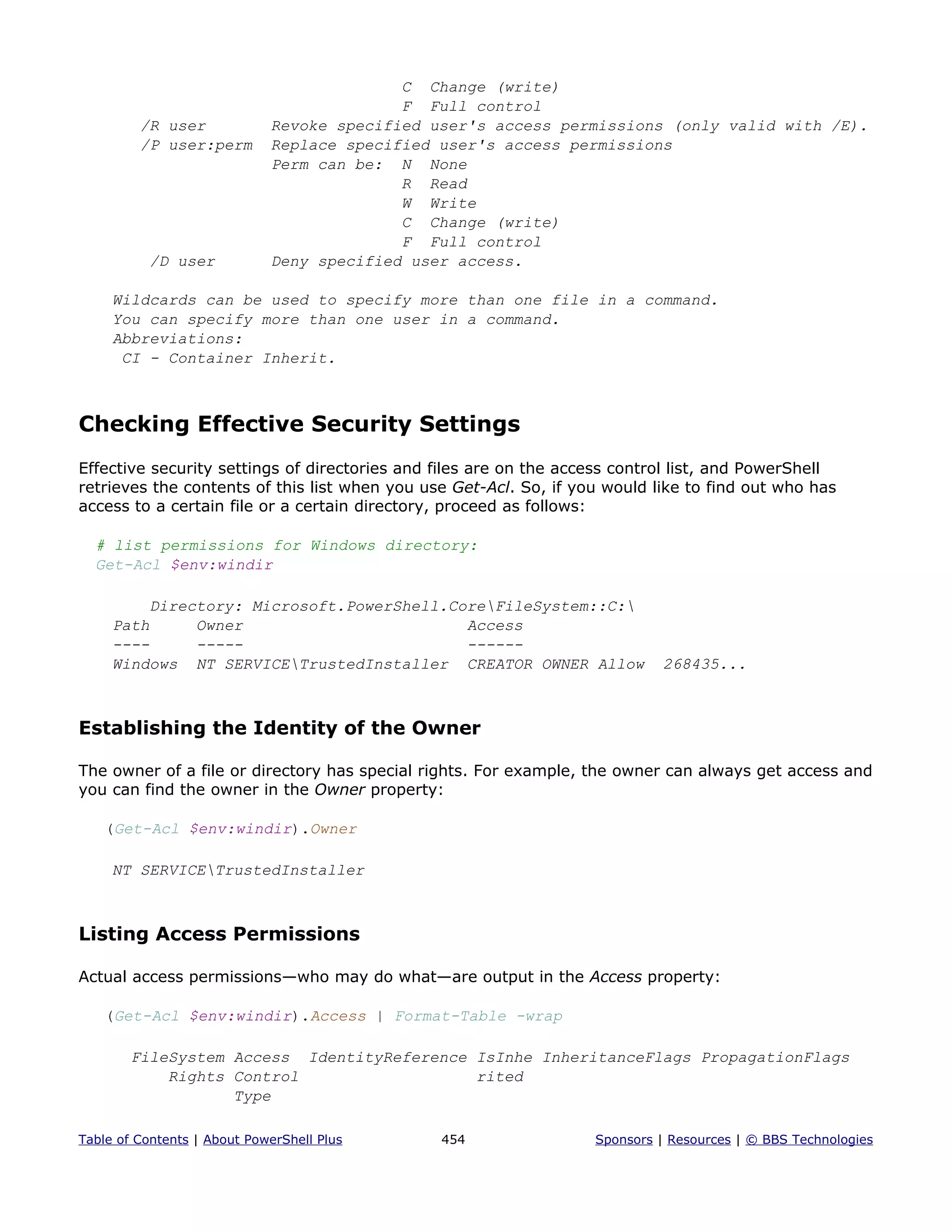 C Change (write)
F Full control
/R user Revoke specified user's access permissions (only valid with /E).
/P user:perm Replace specified user's access permissions
Perm can be: N None
R Read
W Write
C Change (write)
F Full control
/D user Deny specified user access.
Wildcards can be used to specify more than one file in a command.
You can specify more than one user in a command.
Abbreviations:
CI - Container Inherit.
Checking Effective Security Settings
Effective security settings of directories and files are on the access control list, and PowerShell
retrieves the contents of this list when you use Get-Acl. So, if you would like to find out who has
access to a certain file or a certain directory, proceed as follows:
# list permissions for Windows directory:
Get-Acl $env:windir
Directory: Microsoft.PowerShell.CoreFileSystem::C:
Path Owner Access
---- ----- ------
Windows NT SERVICETrustedInstaller CREATOR OWNER Allow 268435...
Establishing the Identity of the Owner
The owner of a file or directory has special rights. For example, the owner can always get access and
you can find the owner in the Owner property:
(Get-Acl $env:windir).Owner
NT SERVICETrustedInstaller
Listing Access Permissions
Actual access permissions—who may do what—are output in the Access property:
(Get-Acl $env:windir).Access | Format-Table -wrap
FileSystem Access IdentityReference IsInhe InheritanceFlags PropagationFlags
Rights Control rited
Type
Table of Contents | About PowerShell Plus 454 Sponsors | Resources | © BBS Technologies
 