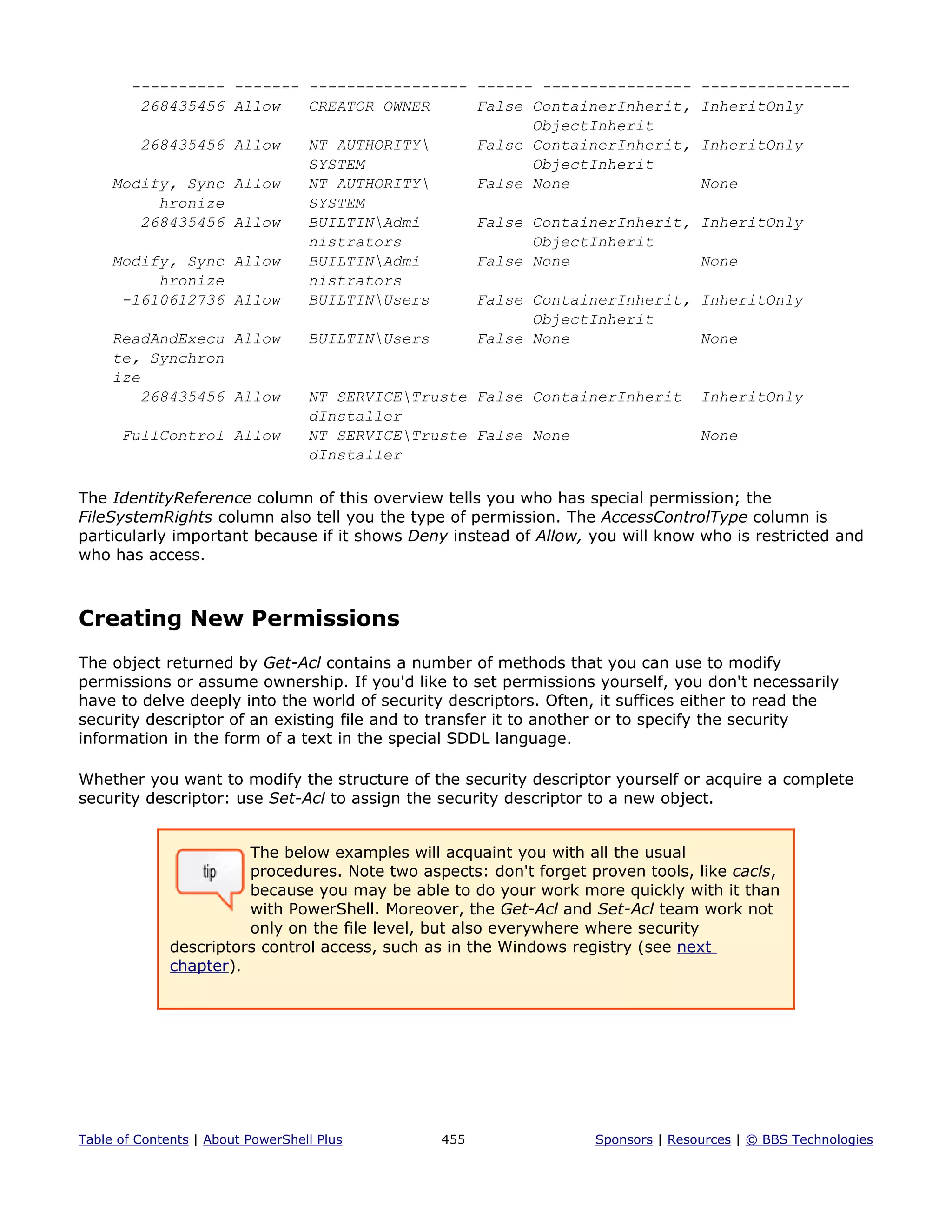 ---------- ------- ----------------- ------ ---------------- ----------------
268435456 Allow CREATOR OWNER False ContainerInherit, InheritOnly
ObjectInherit
268435456 Allow NT AUTHORITY False ContainerInherit, InheritOnly
SYSTEM ObjectInherit
Modify, Sync Allow NT AUTHORITY False None None
hronize SYSTEM
268435456 Allow BUILTINAdmi False ContainerInherit, InheritOnly
nistrators ObjectInherit
Modify, Sync Allow BUILTINAdmi False None None
hronize nistrators
-1610612736 Allow BUILTINUsers False ContainerInherit, InheritOnly
ObjectInherit
ReadAndExecu Allow BUILTINUsers False None None
te, Synchron
ize
268435456 Allow NT SERVICETruste False ContainerInherit InheritOnly
dInstaller
FullControl Allow NT SERVICETruste False None None
dInstaller
The IdentityReference column of this overview tells you who has special permission; the
FileSystemRights column also tell you the type of permission. The AccessControlType column is
particularly important because if it shows Deny instead of Allow, you will know who is restricted and
who has access.
Creating New Permissions
The object returned by Get-Acl contains a number of methods that you can use to modify
permissions or assume ownership. If you'd like to set permissions yourself, you don't necessarily
have to delve deeply into the world of security descriptors. Often, it suffices either to read the
security descriptor of an existing file and to transfer it to another or to specify the security
information in the form of a text in the special SDDL language.
Whether you want to modify the structure of the security descriptor yourself or acquire a complete
security descriptor: use Set-Acl to assign the security descriptor to a new object.
The below examples will acquaint you with all the usual
procedures. Note two aspects: don't forget proven tools, like cacls,
because you may be able to do your work more quickly with it than
with PowerShell. Moreover, the Get-Acl and Set-Acl team work not
only on the file level, but also everywhere where security
descriptors control access, such as in the Windows registry (see next
chapter).
Table of Contents | About PowerShell Plus 455 Sponsors | Resources | © BBS Technologies
 