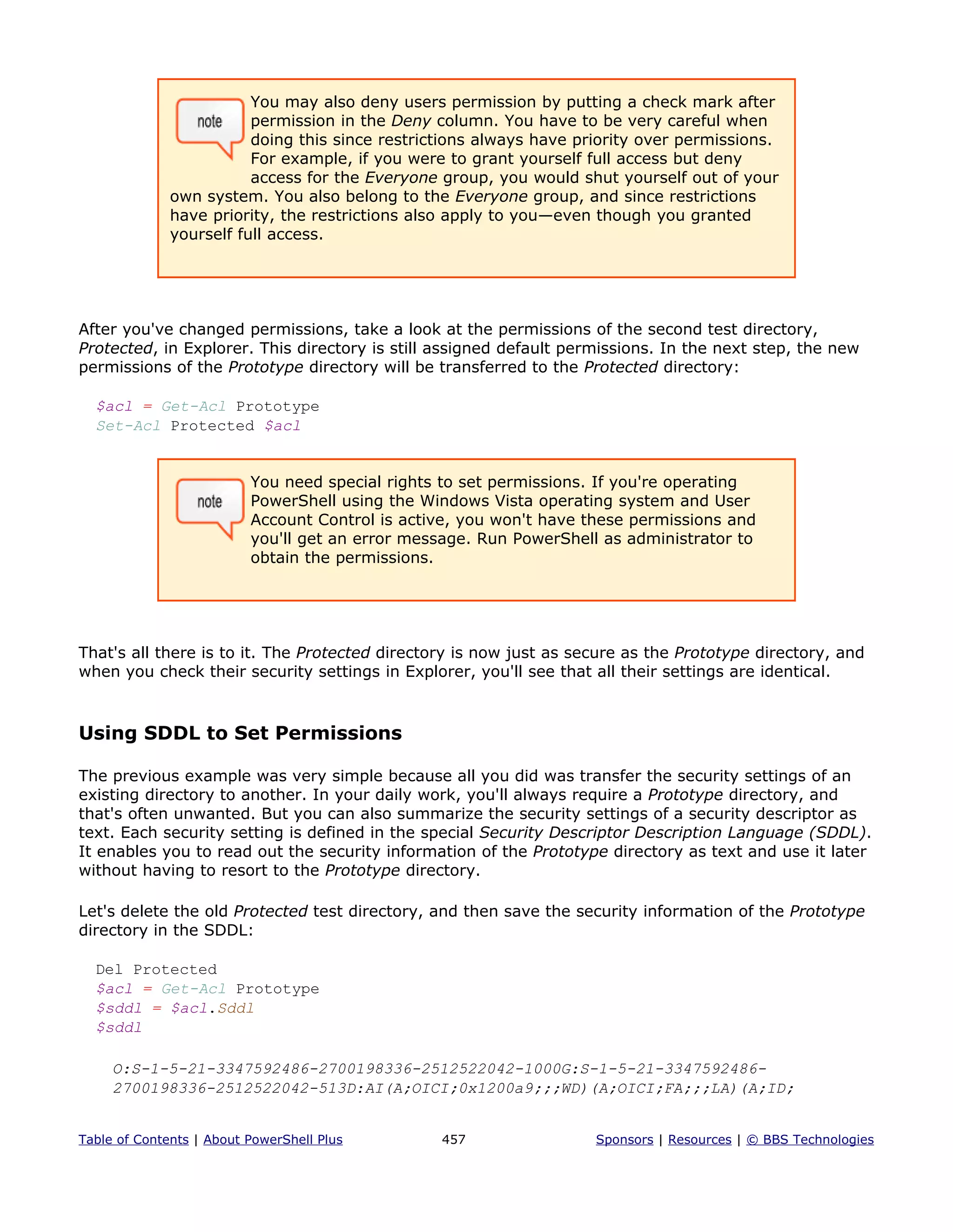 You may also deny users permission by putting a check mark after
permission in the Deny column. You have to be very careful when
doing this since restrictions always have priority over permissions.
For example, if you were to grant yourself full access but deny
access for the Everyone group, you would shut yourself out of your
own system. You also belong to the Everyone group, and since restrictions
have priority, the restrictions also apply to you—even though you granted
yourself full access.
After you've changed permissions, take a look at the permissions of the second test directory,
Protected, in Explorer. This directory is still assigned default permissions. In the next step, the new
permissions of the Prototype directory will be transferred to the Protected directory:
$acl = Get-Acl Prototype
Set-Acl Protected $acl
You need special rights to set permissions. If you're operating
PowerShell using the Windows Vista operating system and User
Account Control is active, you won't have these permissions and
you'll get an error message. Run PowerShell as administrator to
obtain the permissions.
That's all there is to it. The Protected directory is now just as secure as the Prototype directory, and
when you check their security settings in Explorer, you'll see that all their settings are identical.
Using SDDL to Set Permissions
The previous example was very simple because all you did was transfer the security settings of an
existing directory to another. In your daily work, you'll always require a Prototype directory, and
that's often unwanted. But you can also summarize the security settings of a security descriptor as
text. Each security setting is defined in the special Security Descriptor Description Language (SDDL).
It enables you to read out the security information of the Prototype directory as text and use it later
without having to resort to the Prototype directory.
Let's delete the old Protected test directory, and then save the security information of the Prototype
directory in the SDDL:
Del Protected
$acl = Get-Acl Prototype
$sddl = $acl.Sddl
$sddl
O:S-1-5-21-3347592486-2700198336-2512522042-1000G:S-1-5-21-3347592486-
2700198336-2512522042-513D:AI(A;OICI;0x1200a9;;;WD)(A;OICI;FA;;;LA)(A;ID;
Table of Contents | About PowerShell Plus 457 Sponsors | Resources | © BBS Technologies
 