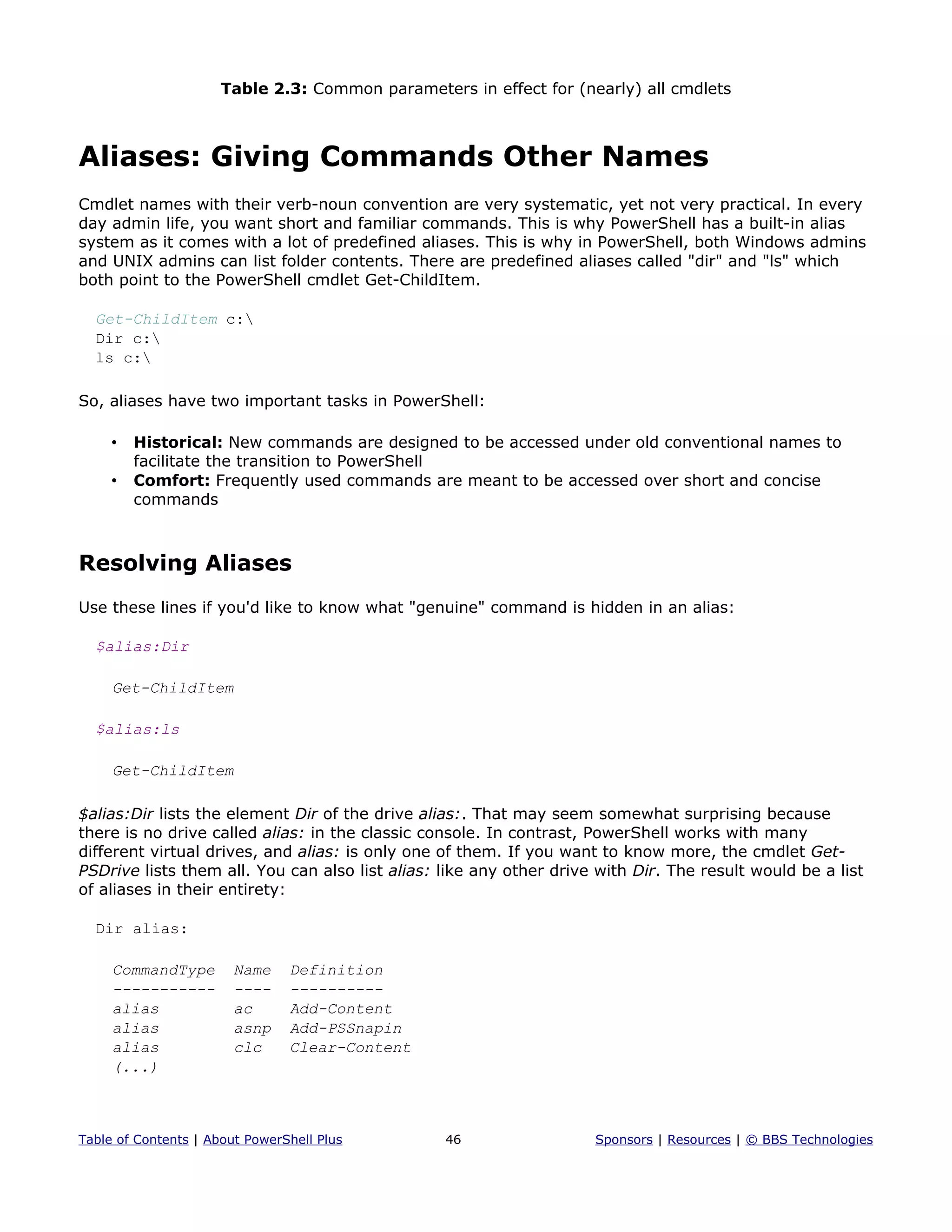 Table 2.3: Common parameters in effect for (nearly) all cmdlets
Aliases: Giving Commands Other Names
Cmdlet names with their verb-noun convention are very systematic, yet not very practical. In every
day admin life, you want short and familiar commands. This is why PowerShell has a built-in alias
system as it comes with a lot of predefined aliases. This is why in PowerShell, both Windows admins
and UNIX admins can list folder contents. There are predefined aliases called "dir" and "ls" which
both point to the PowerShell cmdlet Get-ChildItem.
Get-ChildItem c:
Dir c:
ls c:
So, aliases have two important tasks in PowerShell:
• Historical: New commands are designed to be accessed under old conventional names to
facilitate the transition to PowerShell
• Comfort: Frequently used commands are meant to be accessed over short and concise
commands
Resolving Aliases
Use these lines if you'd like to know what "genuine" command is hidden in an alias:
$alias:Dir
Get-ChildItem
$alias:ls
Get-ChildItem
$alias:Dir lists the element Dir of the drive alias:. That may seem somewhat surprising because
there is no drive called alias: in the classic console. In contrast, PowerShell works with many
different virtual drives, and alias: is only one of them. If you want to know more, the cmdlet Get-
PSDrive lists them all. You can also list alias: like any other drive with Dir. The result would be a list
of aliases in their entirety:
Dir alias:
CommandType Name Definition
----------- ---- ----------
alias ac Add-Content
alias asnp Add-PSSnapin
alias clc Clear-Content
(...)
Table of Contents | About PowerShell Plus 46 Sponsors | Resources | © BBS Technologies
 