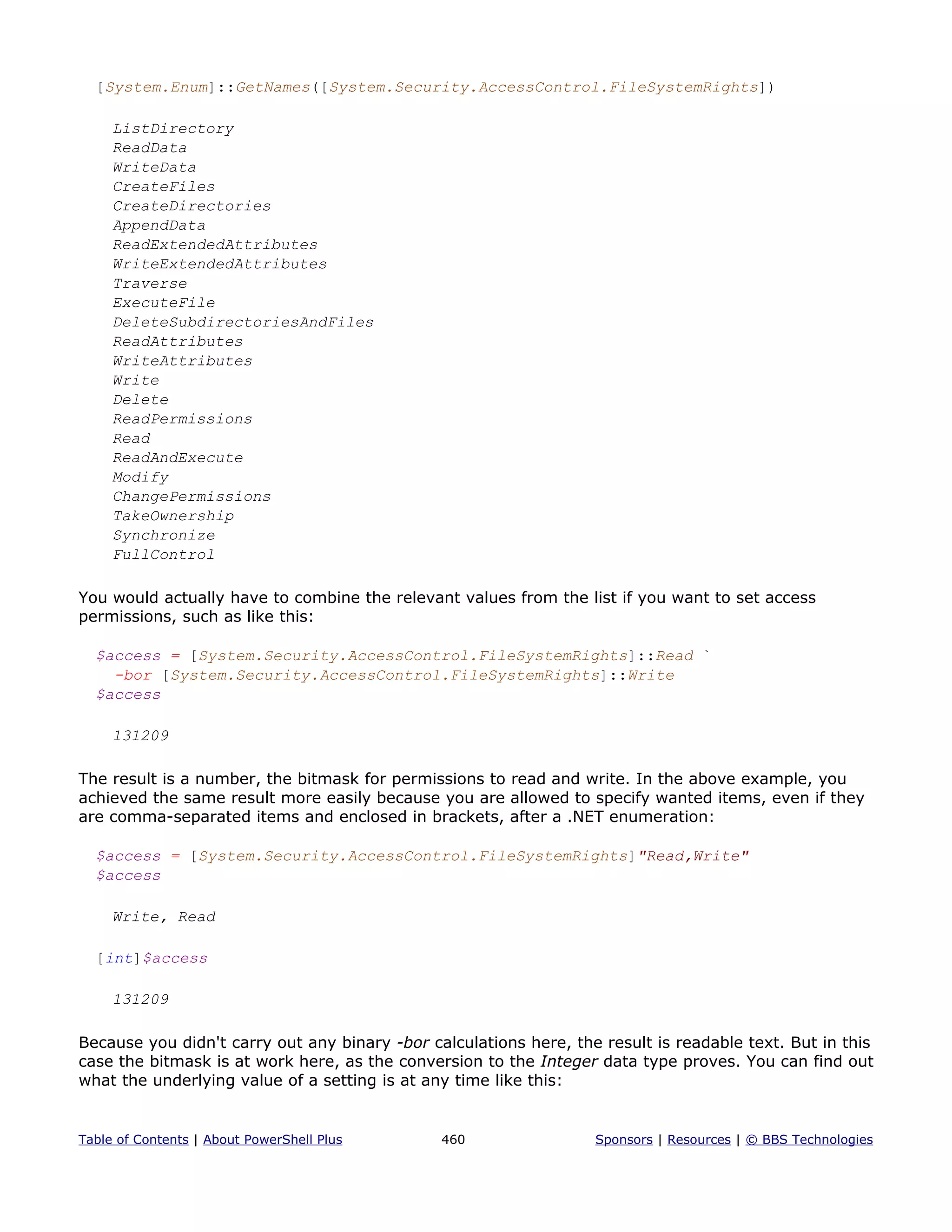 [System.Enum]::GetNames([System.Security.AccessControl.FileSystemRights])
ListDirectory
ReadData
WriteData
CreateFiles
CreateDirectories
AppendData
ReadExtendedAttributes
WriteExtendedAttributes
Traverse
ExecuteFile
DeleteSubdirectoriesAndFiles
ReadAttributes
WriteAttributes
Write
Delete
ReadPermissions
Read
ReadAndExecute
Modify
ChangePermissions
TakeOwnership
Synchronize
FullControl
You would actually have to combine the relevant values from the list if you want to set access
permissions, such as like this:
$access = [System.Security.AccessControl.FileSystemRights]::Read `
-bor [System.Security.AccessControl.FileSystemRights]::Write
$access
131209
The result is a number, the bitmask for permissions to read and write. In the above example, you
achieved the same result more easily because you are allowed to specify wanted items, even if they
are comma-separated items and enclosed in brackets, after a .NET enumeration:
$access = [System.Security.AccessControl.FileSystemRights]"Read,Write"
$access
Write, Read
[int]$access
131209
Because you didn't carry out any binary -bor calculations here, the result is readable text. But in this
case the bitmask is at work here, as the conversion to the Integer data type proves. You can find out
what the underlying value of a setting is at any time like this:
Table of Contents | About PowerShell Plus 460 Sponsors | Resources | © BBS Technologies
 