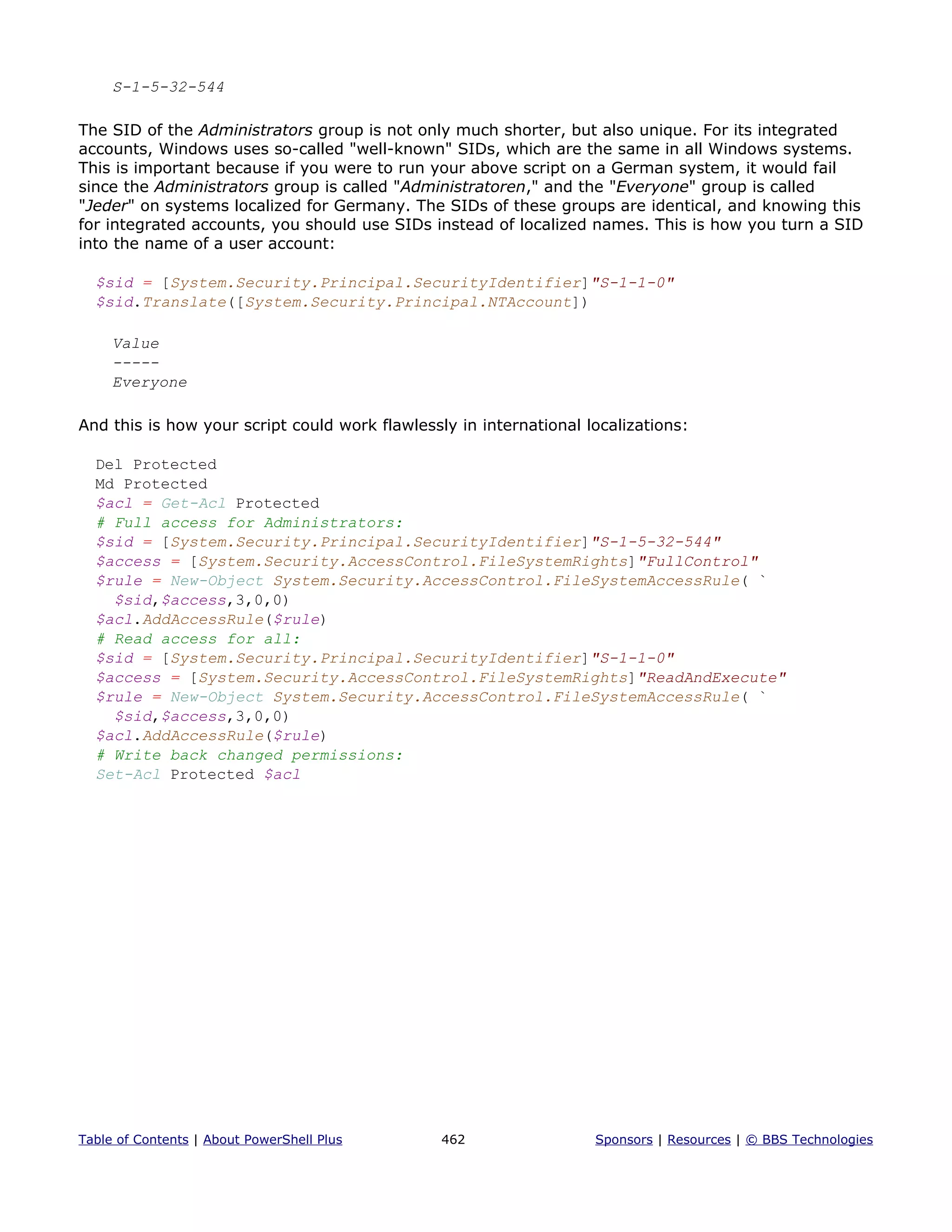 S-1-5-32-544
The SID of the Administrators group is not only much shorter, but also unique. For its integrated
accounts, Windows uses so-called "well-known" SIDs, which are the same in all Windows systems.
This is important because if you were to run your above script on a German system, it would fail
since the Administrators group is called "Administratoren," and the "Everyone" group is called
"Jeder" on systems localized for Germany. The SIDs of these groups are identical, and knowing this
for integrated accounts, you should use SIDs instead of localized names. This is how you turn a SID
into the name of a user account:
$sid = [System.Security.Principal.SecurityIdentifier]"S-1-1-0"
$sid.Translate([System.Security.Principal.NTAccount])
Value
-----
Everyone
And this is how your script could work flawlessly in international localizations:
Del Protected
Md Protected
$acl = Get-Acl Protected
# Full access for Administrators:
$sid = [System.Security.Principal.SecurityIdentifier]"S-1-5-32-544"
$access = [System.Security.AccessControl.FileSystemRights]"FullControl"
$rule = New-Object System.Security.AccessControl.FileSystemAccessRule( `
$sid,$access,3,0,0)
$acl.AddAccessRule($rule)
# Read access for all:
$sid = [System.Security.Principal.SecurityIdentifier]"S-1-1-0"
$access = [System.Security.AccessControl.FileSystemRights]"ReadAndExecute"
$rule = New-Object System.Security.AccessControl.FileSystemAccessRule( `
$sid,$access,3,0,0)
$acl.AddAccessRule($rule)
# Write back changed permissions:
Set-Acl Protected $acl
Table of Contents | About PowerShell Plus 462 Sponsors | Resources | © BBS Technologies
 