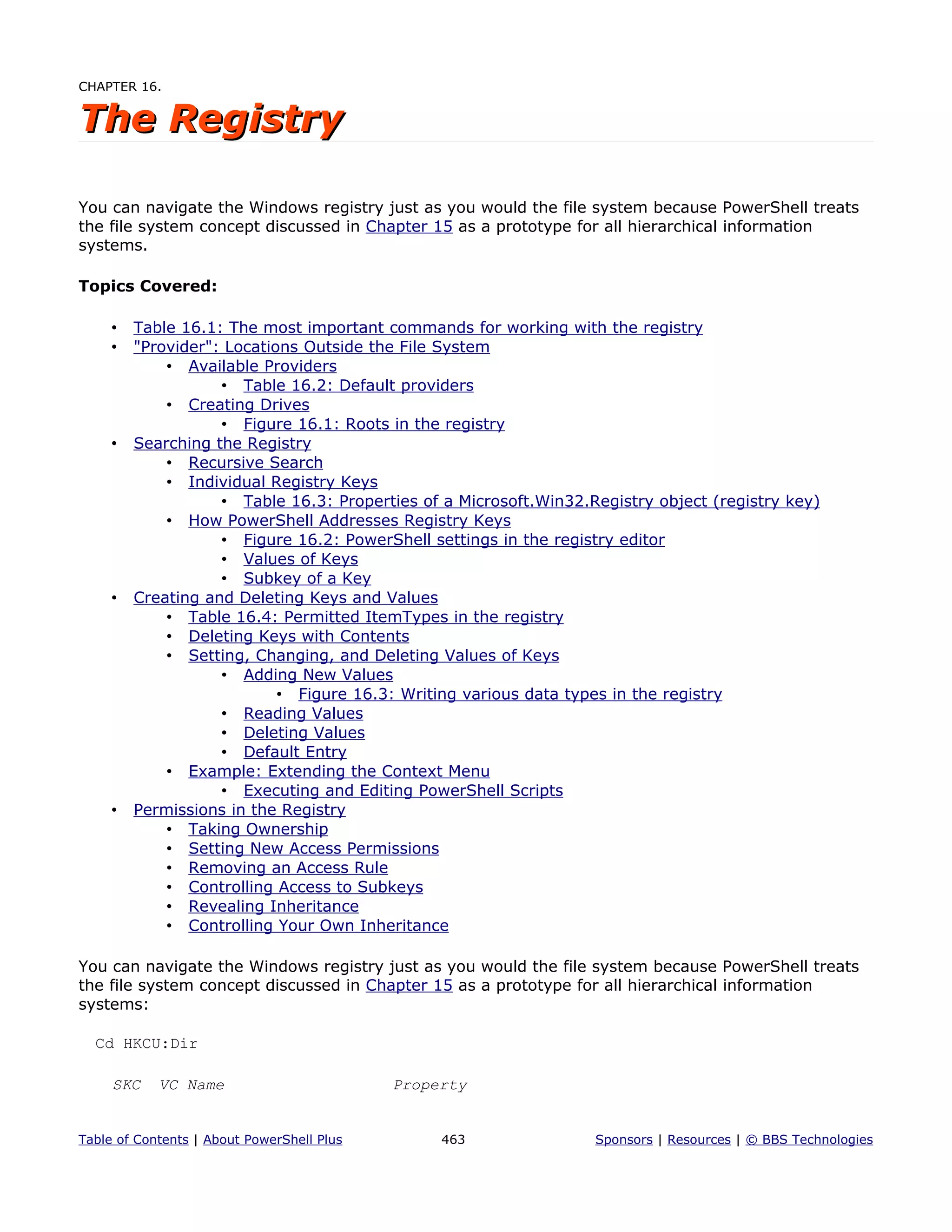 CHAPTER 16.
The RegistryThe Registry
You can navigate the Windows registry just as you would the file system because PowerShell treats
the file system concept discussed in Chapter 15 as a prototype for all hierarchical information
systems.
Topics Covered:
• Table 16.1: The most important commands for working with the registry
• "Provider": Locations Outside the File System
• Available Providers
• Table 16.2: Default providers
• Creating Drives
• Figure 16.1: Roots in the registry
• Searching the Registry
• Recursive Search
• Individual Registry Keys
• Table 16.3: Properties of a Microsoft.Win32.Registry object (registry key)
• How PowerShell Addresses Registry Keys
• Figure 16.2: PowerShell settings in the registry editor
• Values of Keys
• Subkey of a Key
• Creating and Deleting Keys and Values
• Table 16.4: Permitted ItemTypes in the registry
• Deleting Keys with Contents
• Setting, Changing, and Deleting Values of Keys
• Adding New Values
• Figure 16.3: Writing various data types in the registry
• Reading Values
• Deleting Values
• Default Entry
• Example: Extending the Context Menu
• Executing and Editing PowerShell Scripts
• Permissions in the Registry
• Taking Ownership
• Setting New Access Permissions
• Removing an Access Rule
• Controlling Access to Subkeys
• Revealing Inheritance
• Controlling Your Own Inheritance
You can navigate the Windows registry just as you would the file system because PowerShell treats
the file system concept discussed in Chapter 15 as a prototype for all hierarchical information
systems:
Cd HKCU:Dir
SKC VC Name Property
Table of Contents | About PowerShell Plus 463 Sponsors | Resources | © BBS Technologies
 