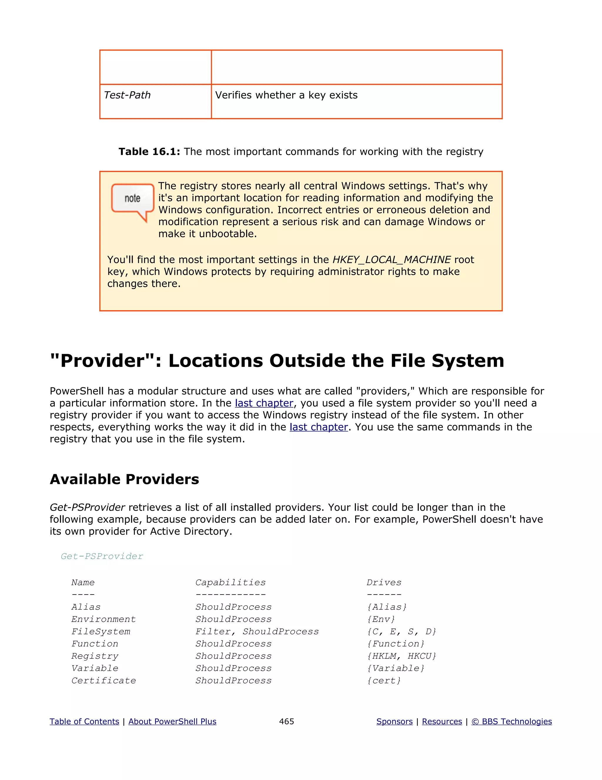 Test-Path Verifies whether a key exists
Table 16.1: The most important commands for working with the registry
The registry stores nearly all central Windows settings. That's why
it's an important location for reading information and modifying the
Windows configuration. Incorrect entries or erroneous deletion and
modification represent a serious risk and can damage Windows or
make it unbootable.
You'll find the most important settings in the HKEY_LOCAL_MACHINE root
key, which Windows protects by requiring administrator rights to make
changes there.
"Provider": Locations Outside the File System
PowerShell has a modular structure and uses what are called "providers," Which are responsible for
a particular information store. In the last chapter, you used a file system provider so you'll need a
registry provider if you want to access the Windows registry instead of the file system. In other
respects, everything works the way it did in the last chapter. You use the same commands in the
registry that you use in the file system.
Available Providers
Get-PSProvider retrieves a list of all installed providers. Your list could be longer than in the
following example, because providers can be added later on. For example, PowerShell doesn't have
its own provider for Active Directory.
Get-PSProvider
Name Capabilities Drives
---- ------------ ------
Alias ShouldProcess {Alias}
Environment ShouldProcess {Env}
FileSystem Filter, ShouldProcess {C, E, S, D}
Function ShouldProcess {Function}
Registry ShouldProcess {HKLM, HKCU}
Variable ShouldProcess {Variable}
Certificate ShouldProcess {cert}
Table of Contents | About PowerShell Plus 465 Sponsors | Resources | © BBS Technologies
 