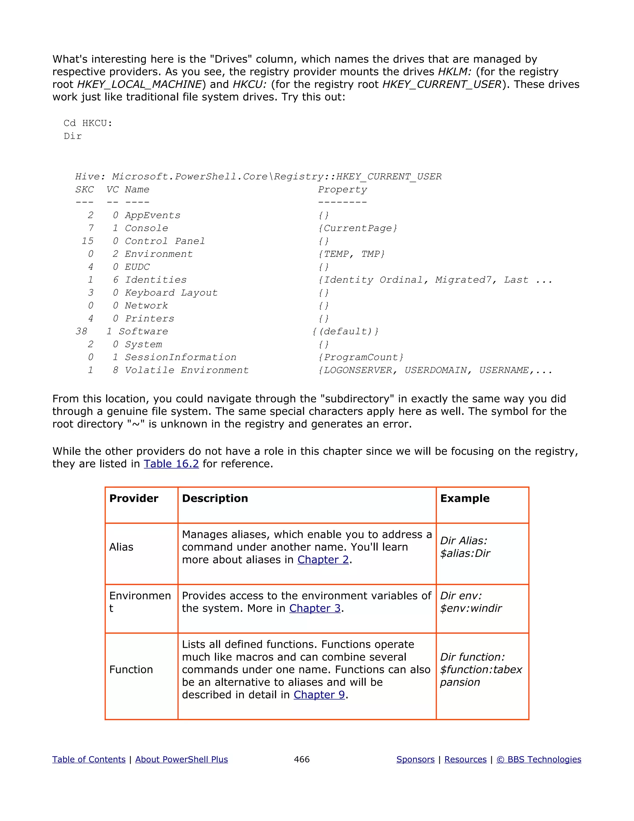 What's interesting here is the "Drives" column, which names the drives that are managed by
respective providers. As you see, the registry provider mounts the drives HKLM: (for the registry
root HKEY_LOCAL_MACHINE) and HKCU: (for the registry root HKEY_CURRENT_USER). These drives
work just like traditional file system drives. Try this out:
Cd HKCU:
Dir
Hive: Microsoft.PowerShell.CoreRegistry::HKEY_CURRENT_USER
SKC VC Name Property
--- -- ---- --------
2 0 AppEvents {}
7 1 Console {CurrentPage}
15 0 Control Panel {}
0 2 Environment {TEMP, TMP}
4 0 EUDC {}
1 6 Identities {Identity Ordinal, Migrated7, Last ...
3 0 Keyboard Layout {}
0 0 Network {}
4 0 Printers {}
38 1 Software {(default)}
2 0 System {}
0 1 SessionInformation {ProgramCount}
1 8 Volatile Environment {LOGONSERVER, USERDOMAIN, USERNAME,...
From this location, you could navigate through the "subdirectory" in exactly the same way you did
through a genuine file system. The same special characters apply here as well. The symbol for the
root directory "~" is unknown in the registry and generates an error.
While the other providers do not have a role in this chapter since we will be focusing on the registry,
they are listed in Table 16.2 for reference.
Provider Description Example
Alias
Manages aliases, which enable you to address a
command under another name. You'll learn
more about aliases in Chapter 2.
Dir Alias:
$alias:Dir
Environmen
t
Provides access to the environment variables of
the system. More in Chapter 3.
Dir env:
$env:windir
Function
Lists all defined functions. Functions operate
much like macros and can combine several
commands under one name. Functions can also
be an alternative to aliases and will be
described in detail in Chapter 9.
Dir function:
$function:tabex
pansion
Table of Contents | About PowerShell Plus 466 Sponsors | Resources | © BBS Technologies
 