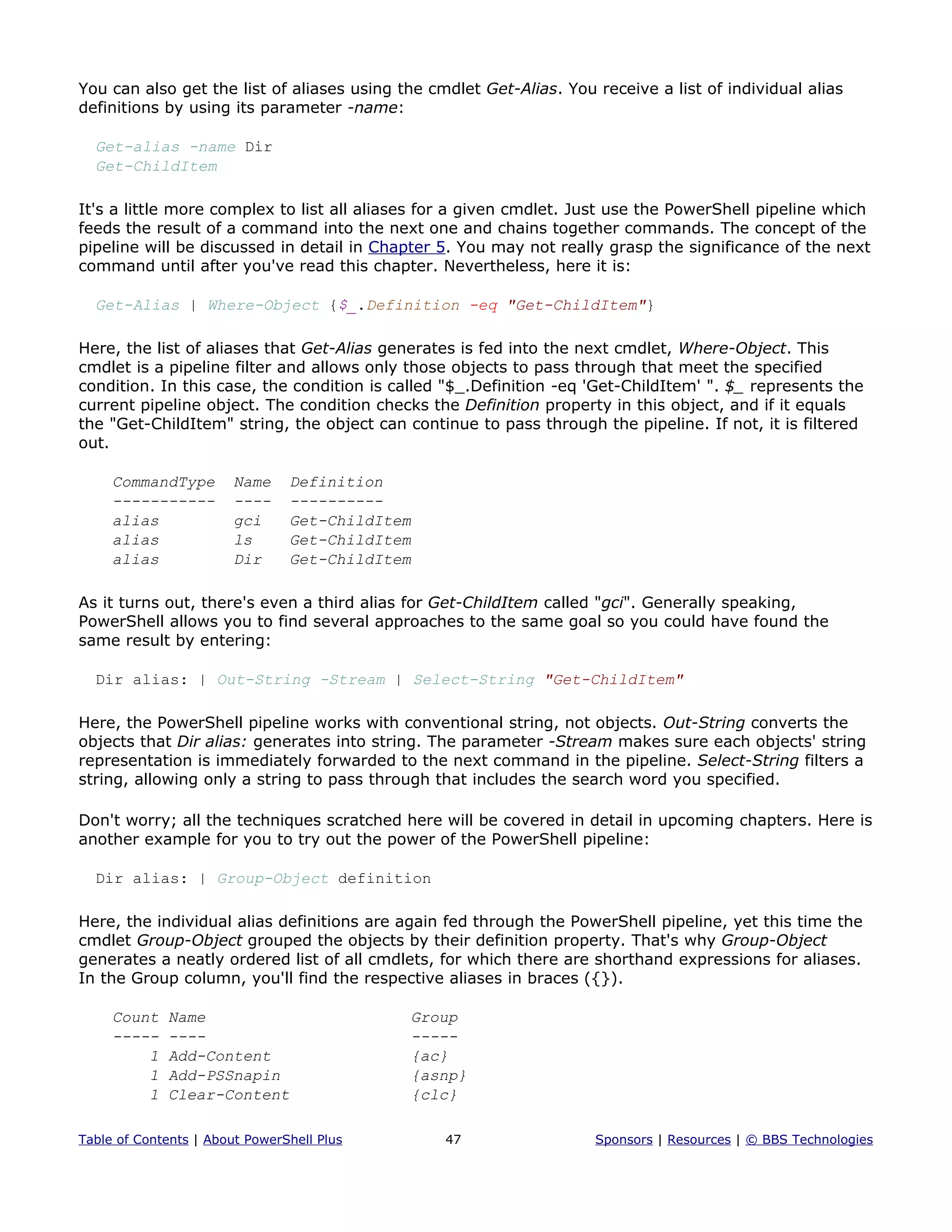 You can also get the list of aliases using the cmdlet Get-Alias. You receive a list of individual alias
definitions by using its parameter -name:
Get-alias -name Dir
Get-ChildItem
It's a little more complex to list all aliases for a given cmdlet. Just use the PowerShell pipeline which
feeds the result of a command into the next one and chains together commands. The concept of the
pipeline will be discussed in detail in Chapter 5. You may not really grasp the significance of the next
command until after you've read this chapter. Nevertheless, here it is:
Get-Alias | Where-Object {$_.Definition -eq "Get-ChildItem"}
Here, the list of aliases that Get-Alias generates is fed into the next cmdlet, Where-Object. This
cmdlet is a pipeline filter and allows only those objects to pass through that meet the specified
condition. In this case, the condition is called "$_.Definition -eq 'Get-ChildItem' ". $_ represents the
current pipeline object. The condition checks the Definition property in this object, and if it equals
the "Get-ChildItem" string, the object can continue to pass through the pipeline. If not, it is filtered
out.
CommandType Name Definition
----------- ---- ----------
alias gci Get-ChildItem
alias ls Get-ChildItem
alias Dir Get-ChildItem
As it turns out, there's even a third alias for Get-ChildItem called "gci". Generally speaking,
PowerShell allows you to find several approaches to the same goal so you could have found the
same result by entering:
Dir alias: | Out-String -Stream | Select-String "Get-ChildItem"
Here, the PowerShell pipeline works with conventional string, not objects. Out-String converts the
objects that Dir alias: generates into string. The parameter -Stream makes sure each objects' string
representation is immediately forwarded to the next command in the pipeline. Select-String filters a
string, allowing only a string to pass through that includes the search word you specified.
Don't worry; all the techniques scratched here will be covered in detail in upcoming chapters. Here is
another example for you to try out the power of the PowerShell pipeline:
Dir alias: | Group-Object definition
Here, the individual alias definitions are again fed through the PowerShell pipeline, yet this time the
cmdlet Group-Object grouped the objects by their definition property. That's why Group-Object
generates a neatly ordered list of all cmdlets, for which there are shorthand expressions for aliases.
In the Group column, you'll find the respective aliases in braces ({}).
Count Name Group
----- ---- -----
1 Add-Content {ac}
1 Add-PSSnapin {asnp}
1 Clear-Content {clc}
Table of Contents | About PowerShell Plus 47 Sponsors | Resources | © BBS Technologies
 